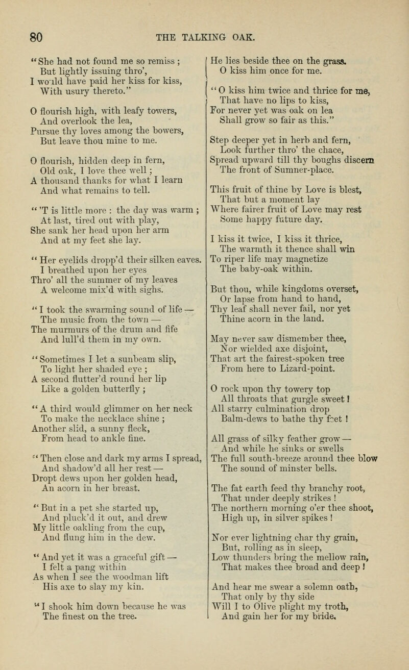  She had not found me so remiss ; But lightly issuing thro', I woild have paid her kiss for kiss. With usury thereto. 0 flourish high, with leafy toAvers, And overlook the lea, Pursue thy loves among the bowers. But leave thou mine to me. 0 flourish, hidden deep in fern. Old oak, 1 love thee well; A thousand thanks for what I learn And what remains to tell.  'T is little more : the day was warm ; At last, tired out with play, She sank her head upon her arm And at my feet she lay.  Her eyelids dropp'd their silken eaves. I breathed upon her eyes Thro' all the summer of my leaves A welcome mix'd with sighs.  I took the swarming sound of life — The music from the town — The murmurs of the drum and life And lull'd them in my own. Sometimes I let a sunbeam slip. To light her shaded eye ; A second flutter'd round her lip Like a golden butterfly ; A third would glimmer on her neck To make the necklace shine ; Another slid, a sunny fleck, From head to ankle fine.  Then close and dark my arms I spread. And shadow'd all her rest — Dropt dews upon her golden head, An acorn in her breast.  But in a pet she started up, And pluck'd it out, and drew My little oakling from the cup, And flung him in the dew.  And yet it was a graceful gift — I felt a pang within As when I see the woodman lift His axe to slay my kin.  I shook him down because he was The finest on the tree. He lies beside thee on the grass. 0 kiss him once for me. '' 0 kiss him tvnce and thrice for me, That have no lips to kiss. For never yet was oak on lea Shall grow so fair as this. Step deeper yet in herb and fern. Look further thro' the chace. Spread upward till thy boughs discern The front of Sumner-place. This fruit of thine by Love is blest, That but a moment lay Where fairer fruit of Love may rest Some happy future day, I kiss it twice, I kiss it thrice. The warmth it thence shall win To riper life may magnetize The baby-oak within. But thou, Avhile kingdoms overset, Or lapse from hand to hand, Thy leaf shall never fail, nor yet Thine acorn in the land. May never saw dismember thee, Nor wielded axe disjoint. That art the fairest-s^^oken tree From here to Lizard-point. 0 rock upon thy towery top All throats that gurgle sweet! All starry culmination drop Balm-dews to bathe thy fet I All gi-ass of silky feather grow — And while he sinks or swells The full south-breeze around thee blow The sound of minster bells. The fat earth feed thy branchy root, That under deeply strikes ! The northern morning o'er thee shoot, High up, in silver spikes ! Nor ever lightning char thy grain, But, rolling as in sleep. Low thundeis bring the mellow rain. That makes thee broad and deep ! And hear me swear a solemn oath, That only by thy side Will I to Olive plight my troth. And gain her for my bride.