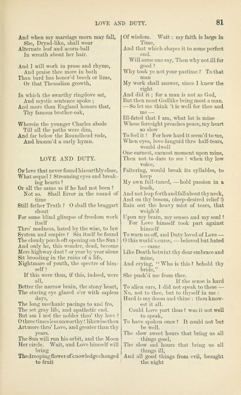 And when my marriage mom may fall, She, Dryad-like, shall wear Alternate leaf and aeorn-ball In wreath about her hair. And I will work in prose and rhyme, And praise thee more in both Than hard has honor'd beech or lime, Or that Thessalian growth. In whicli tlie swarthy ringdove sat, And mystic sentence spoke ; And more than England honors that, Thy famous brother-oak. Wherein the younger Charles abode Till all the paths were dim, And far below the Roundhead rode. And humm'd a surly hymn. LOVE AND DUTY. Of love that never found his earthly close, What sequel ? Streaming eyes and break- ing hearts ? Or all the same as if he had not been ? Not so. Shall Error in the round of time Still father Truth ? 0 shall the braggart shout For some blind glimpse of freedom work itself Thro' madness, hated by the wise, to law System and empire ? Sin itself be found Tlie cloudy porch oft opening on the Sun'! And only he, this wonder, dead, become Mere highway dust ? or year by year alone Sit brooding in the ruins of a life, Nightmare of youth, the spectre of him- self ? If this were thus, if this, indeed, were all, Better the narrow brain, the stony heart, The staring eye glazed o'er with sapless days, The long mechanic pacings to and fro, The set gray life, and apathetic end. But am 1 not the nobler thro' thy love ? Othreetimeslessunworthy! likewise thou Art more thro' Love, and greater than thy years. The Sun will run his orbit, and the Moon Her circle. Wait, and Love himself will bring Thedrooping flower of knowledgechanged to fruit Of wisdom. Wait: my faith is large in Time, And that which shapes it to some perfect end. Will some one say. Then why not ill for good ? Why took ye not your pastime ? To that man My work shall answer, since I knew the right And did it; for a man is not as God, But then most Godlike being most a man. — So let me think 't is well for thee and me — Ill-fated that I am, what lot is mine Whose foresight preaches peace, my heart so slow To feel it ! For how hard it seem'd to me, When eyes, love-languid thro half-tears, would dwell One earnest, earnest moment upon mine, Then not to dare to see ! when thy low voice. Faltering, would break its syllables, to keep My own full-tuned, —hold passion in a leash. And not leap forth and fall about thy neck, And on thy bosom, (deep-desired relief!) Rain out the heavy mist of tears, that weigh'd Upon my brain, my senses and my soul! For Love himself took part against himself To warn us off, and Duty loved of Love — 0 this world's curse, — beloved but hated — came Like Death betwixt thy dear embrace and mine, And crying,  Who is this ? behold thy bride, She push'd me from thee. If the sense is hard To alien ears, I did not speak to these — No, not to thee, but to tliyself in me : Hard is my doom and thine : thou know- est it all. Could Love part thus ? was it not well to speak, To have spoken once ? It could not but be well. The slow sweet hours that bring us all things good. The slow sad hours that bring us all things ill. And all good things from evil, brought the night