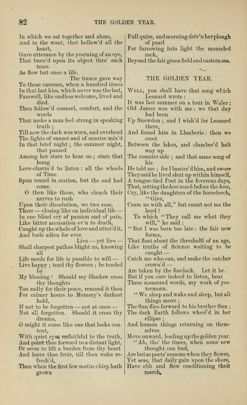 In which we sat together and alone, And to the want, that hollow'd all the heart, Gave utterance by the yearning of an eye, That burn'd upon its object thro' such tears As flow but once a life. The trance gave way To those caresses, when a hundred times In that last kiss, which never was the last, Farewell, like endless welcome, lived and died. Then follow'd counsel, comfort, and the words That make a man feel strong in speaking truth ; Till now the dark was worn, and overhead The lights of sunset and of sunrise mix'd In that brief night; the summer night, that paused Among her stars to hear us ; stars that hung Love-charm'd to listen : all the wheels of Time Spun round in station, but the end had come. 0 then like those, who clench their nerves to rush Upon their dissolution, we two rose. There — closing like an individual life — In one blind cry of passion and of pain. Like bitter accusation ev'n to death. Caught up the whole of love and utter'd it. And bade adieu for ever. Live — yet live — Shall sharpest pathos blight us, knowing all Life needs for life is possible to will — Live h-appy ; tend thy flowers ; be tended My blessing ! Should my Shadow cross thy thoughts Too sadly for their peace, remand it thou For calmer hours to Memory's darkest hold. If not to be forgotten — not at once — Not all forgotten. Should it cross thy dreams, O might it come like one that looks con- tent, With quiet eyes unfaithful to the truth. And point thee forward to a distant light. Or seem to lift a burden from thy heart And leave thee freer, till thou wake re- fresh'd, Then when the first low matin-chirp hath grown Full quire, and morning driv'nherplough of pearl Far furrowing into light the mounded rack, Beyond the fair green field and eastern sea. THE GOLDEN YEAR. Well, you shall have that song which Leonard wrote : It was last summer on a tour in Wales; Old James was with me: we that day had been Up Snowdon ; and I wish'd ibr Leonard there. And found him in Llanberis : then we crost Between the lakes, and clamber'd hall way up The counter side ; and that same song of his He told me ; for I banter'd him, and swore They said he lived shut up within himself, A tongue-tied Poet in the feverous days. That, setting the/iowjHMcA before the hoio, Cry, like the daughters of the horseleech,  Give, Cram us with all, but count not me the herd ! To which They call me what they will, he said : '' But I was born too late: the fair new forms, That float about the threshol'd of an age, Like truths of Science waiting to be caught — Catch me who can, and make the catcher crown'd — Are taken by the forelock. Let it be. But if you care indeed to listen, hear These measured words, my work of yes- termorn.  We sleep and wake and sleep, but all things move ; The Sun flies forward to his brother Sun ; The dark Earth follows wheel'd in her ellipse ; And human things returning on them- selves Move onward, leading up the golden year. Ah, tho' the times, when some new thought can bud, Are but as poets' seasons when they flower, Yet seas, that daily gain upon the shore. Have ebb and flow conditioning their march.