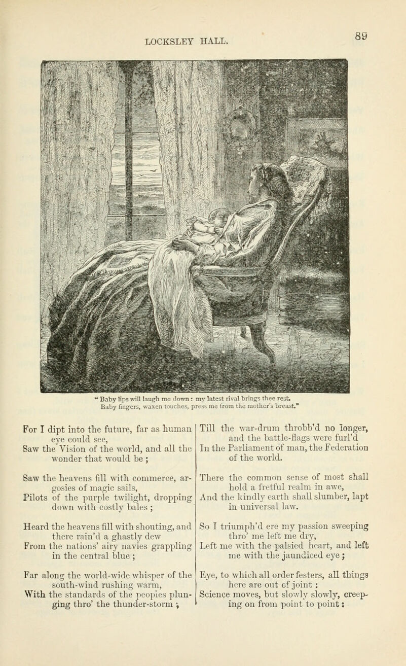 rv.-,■,'•.-,.'.> ' Baby lips win lau^h me down: my latest rival brings thee rejt; Baby fingers, waxen touclies, press me from the mother's breast.' For I dipt into the future, far as human eye could see, Saw the Vision of the world, and all the wonder that would be ; Saw the heavens fill with commerce, ar- gosies of magic sails. Pilots of the purple twilight, dropping down with costly bales ; Heard the heavens fill with shouting, and there rain'd a ghastly dew From the nations' airy navies grappling in the central blue ; Far along the world-wide whisper of the south-wind rushing warm, With the standards of the peoples plun- ging thro' the thunder-storm i Till the war-drum throbb'd no longer, and the battle-flags were furl'd In the Parliament of man, the Federation of the world. There the common sense of most shall hold a fretful realm in awe, And the kindly earth shall slumber, lapt in universal law. So I triumph'd ere my passion sweeping thro' me left me dry. Left me with the palsied heart, and left me with the jaundiced eye ; Eye, to which all order festers, all thinga here are out cf joint : Science moves, but slowly slowly, creep- ing on from point to point: