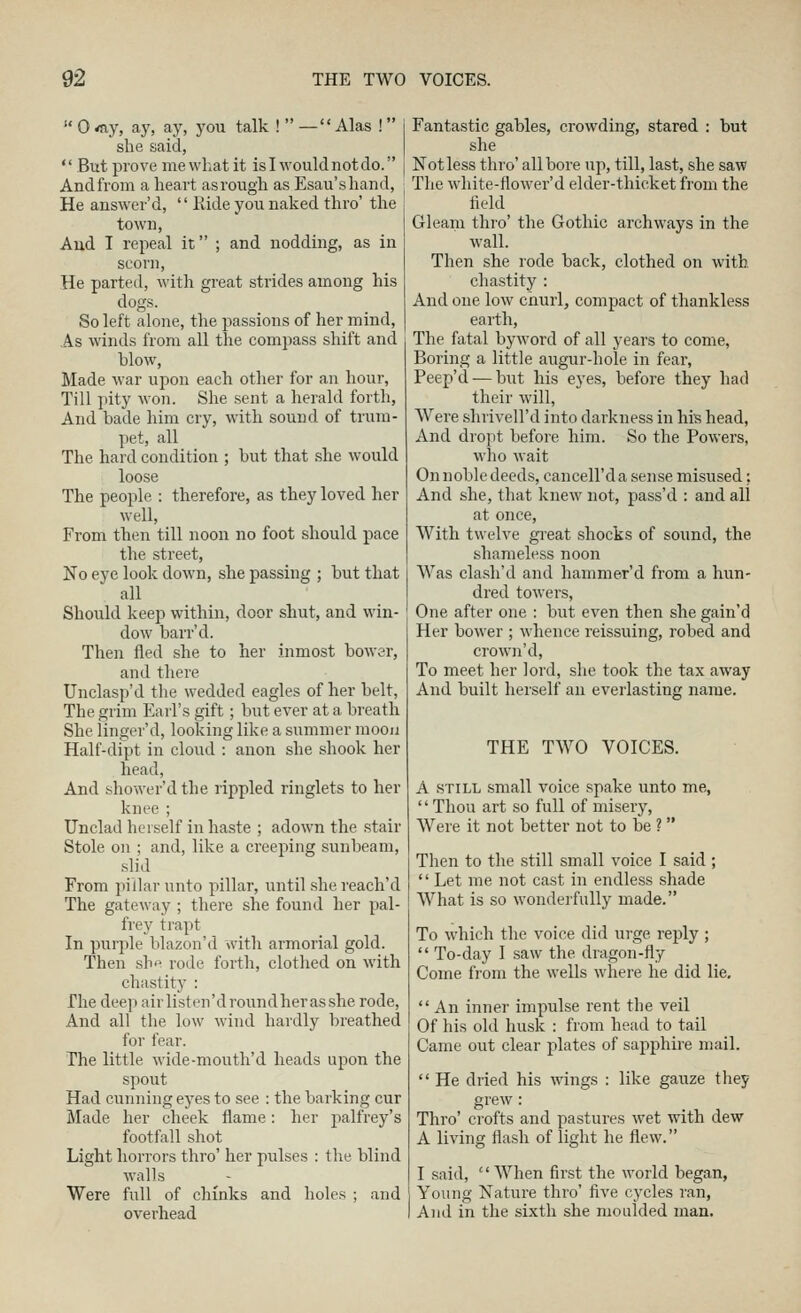 0 'ay, aj', ay, you talk !  —Alas ! she said,  But prove me what it isl wouldnotdo. Andfrom a heart as rough as Esau'shand, He answer'd,  Eide you naked thro' the town, Aud I repeal it ; and nodding, as in scorn. He parted, with great strides among his dogs. So left alone, the passions of her mind, As winds from all the compass shift and blow, Made war upon each other for an hour, Till pity won. She sent a herald forth, And bade him cry, with sound of trum- pet, all The hard condition ; but that she would loose The people : therefore, as they loved her well. From then till noon no foot should pace the street, No eye look down, she passing ; but that all Should keep within, door shut, and win- dow barr'd. Then fled she to her inmost bower, and there TJnclasp'd the wedded eagles of her belt, The grim Earl's gift; but ever at a breath She linger'd, looking like a summer moou Half-dipt in cloud : anon she shook her head, And shower'd the rippled ringlets to her knee ; Unclad herself in haste ; adown the stair Stole on ; and, like a creeping sixnbeam, •slid From pillar unto pillar, until she reach'd The gateway ; there she found her pal- frey trapt In purple blazon'd with armorial gold. Then shp rode forth, clothed on with chastity : The deep airlisten'droundherasshe rode, And all the low wind hardly breathed for fear. The little wide-mouth'd heads upon the spout Had cunning eyes to see : the barking cur Made her cheek flame: her palfrey's footfall shot Light horrors thro' her pulses ; tlie blind walls Were full of chinks and holes ; and overhead Fantastic gables, crowding, stared : but she Not less thro' all bore up, till, last, she saw The white-flower'd elder-thicket from the field Gleam thro' the Gothic archways in the wall. Then she rode back, clothed on with chastity : And one low churl, compact of thankless earth, The fatal byword of all years to come. Boring a little augur-hole in fear, Peep'd — but his eyes, before they had their will, Were shrivell'd into darkness in his head, And dropt before him. So the Powers, who wait On noble deeds, cancell'd a sense misused; And she, that knew not, pass'd : and all at once, With twelve gi'eat shocks of sound, the shameless noon Was clasli'd and hammer'd from a hun- dred towers. One after one : but even then she gain'd Her bower ; whence reissuing, robed and crown'd. To meet her lord, she took the tax away And built herself an everlasting name. THE TWO VOICES. A STILL small voice spake unto me, '' Thou art so full of misery, Were it not better not to be ?  Then to the still small voice I said ;  Let me not cast in endless shade What is so wonderfully made. To which the voice did urge reply ;  To-day 1 saw the dragon-fly Come from the wells where he did lie,  An inner impulse rent the veil Of his old husk : from head to tail Came out clear plates of sapphire mail.  He dried his wings : like gauze they grew: Thro' crofts and pastures wet with dew A living flash of light he flew. I .said, When first the world began, Young Nature thro' five cycles ran, Aud in the sixth she moulded man.
