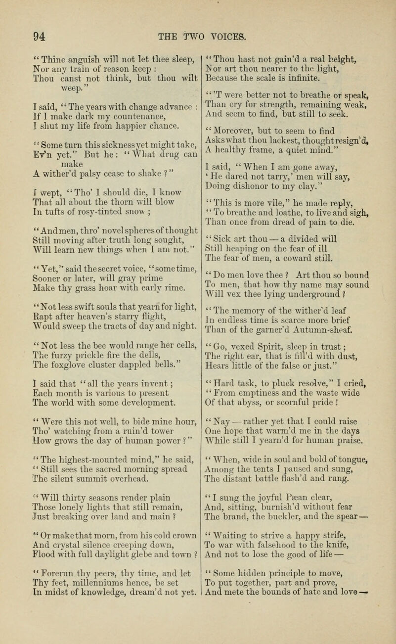  Thine, anguish will not let thee sleep, Nor any train of reason keep : Thou canst not think, but thou wilt weep. I said,  The years with change advance : If I make dark my countenance, I shut my life from happier chance. Some turn this sicknessyet might take, Ev'n yet. But he: What drug can make A wither'd palsy cease to shake ? I wept, Tho' I should die, I know That all aliout the thorn will blow In tufts of rosy-tinted snow ;  Andmen, thro' novel spheres of thought Still moving after truth long sought. Will learn new things when 1 am not. Yet, said the secret voice, sometime, Sooner or later, will gray prime Make thy gi-ass hoar with early rime. Not less swift souls that yearn for light. Rapt after heaven's starry flight. Would sweep the tracts of day and night.  Not less the bee would range her cells. The furzy prickle fire the dells. The foxglove cluster dappled bells. I said that all the years invent; Each month is various to present The world with some development.  Were this not well, to bide mine hour, Tho' watching from a ruin'd tower How grows the day of human power ? The highest-mounted mind, he said,  Still sees the sacred morning spread The silent summit overhead. Will thirty seasons render plain Those lonely lights that still remain. Just breaking over land and main ?  Or makethat morn, from his cold crown And crystal silence creejjing down. Flood with full daylight glebe and town ?  Forerun thy peers-, thy time, and let Thy feet, millenniums hence, be set In midst of knowledge, dream'd not yet.  Thou hast not gain'd a real height, Nor art thou nearer to the light, Because the scale is infinite.  'T were better not to breathe or speak, Than cry for strength, remaining weak. And seem to find, but still to seek.  Moreover, but to seem to find Asks what thou lackest, thought resign'd, A healthy frame, a quiet mind. I said,  When I am gone away, ' He dared not tarry,' men will say, Doing dishonor to my clay.' This is more vile, he made reply,  To breathe and loathe, to live and sigh, Than once from dread of pain to die. '' Sick art thou — a divided will Still heaping on the fear of ill The fear of men, a coward still.  Do men love thee ? Art thou so bound To men, that how thy name may sound Will vex thee lying underground ? The memory of the wither'd leaf In endless time is scarce more brief Than of the garner'd Autumn-sheaf. Go, vexed Spirit, sleep in trust; The right ear, that is till'd with dust, Hears little of the false or just. Hard task, to pluck resolve, I cried,  Fiom emptiness and the waste wide Of that abyss, or scornful pride ! Nay — rather yet that I could raise One hojte that warm'd me in the days While still I yearn'd for human praise.  When, M'ide in soul and bold of tongue, Among the tents I paused and sung, The distant battle flash'd and rung.  I sung the joyful Paean clear, And, sitting, burnish'd without fear The brand, the buckler, and the spear —  Waiting to strive a hap]iy strife. To war with falsehood to the knife. And not to lose the good of life —  Some hidden principle to move, To put together, part and prove, And mete the bounds of hate and love —