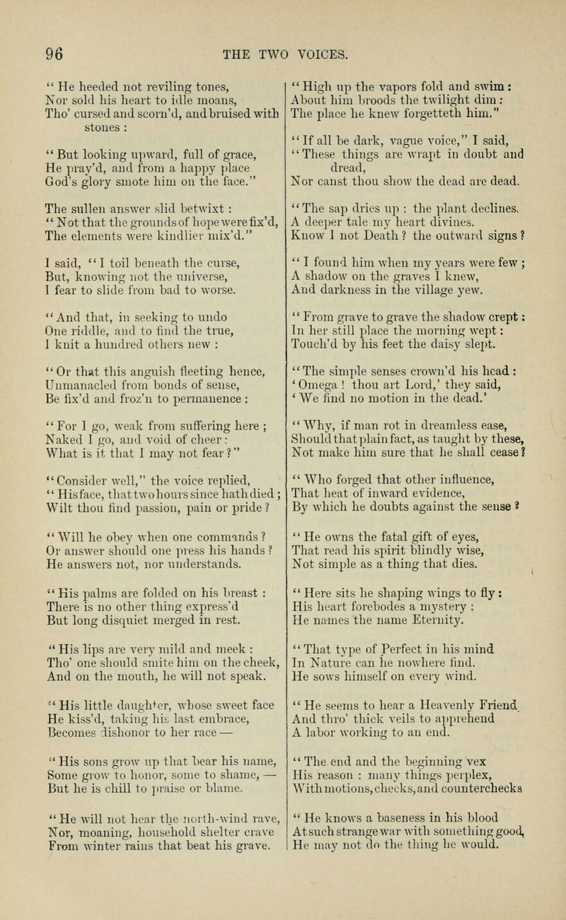  He heeded not reviling tones, Nor sold his heart to idle moans, Tho' cursed and scorn'd, and bruised with stones :  But looking upward, full of grace. He pray'd, and from a hapjjy place God's glory smote him on the face. The sullen answer slid betwixt :  Not that the grounds of hope were fix'd, The elements were kindlier mix'd. I said,  I toil beneath the curse, But, knowing not the universe, 1 fear to slide from bad to worse. And that, in .seeking to undo One riddle, and to find the true, 1 knit a hundred others new :  Or that tliis anguish fleeting hence, Unmanacled from bonds of sense. Be fix'd and froz'n to permanence :  For I go, weak from suffering hei'e ; Naked 1 go, and void of cheer : What is it that I may not fear ? Consider well, the voice replied,  Hisface, thattwohours since hath died; Wilt thou find passion, pain or pride ?  Will he obey when one commands ? Or answer should one press his hands ? He answers not, nor understands. His palms are folded on his breast : There is no other thing express'd But long disquiet merged in rest.  His lips are very mild and meek : Tho' one should smite him on the cheek, And on the mouth, he will not speak.  His little daughter, whose sweet face He kiss'd, taking his, last embrace, Becomes dishonor to her race —  His sons grow up that bear his name, Some grow to honor, some to shame, — But he is chill to i)raise or blame.  He will not hear the north-wind rave, Nor, moaning, household shelter crave From winter rains that beat his grave.  High up the vapors fold and swim : About him broods the twilight dim; The place he knew forgetteth him. If all be dark, vague voice, I said, These things are wrapt in doubt and dread, Nor canst thou show the dead are dead. The sap dries up : the plant declines. A dee]jer tale my heart divines. Know 1 not Death ? the outward signs ?  I found him when my years were few ; A shadow on the graves I knew. And darkness in the village yew. '' From grave to grave the shadow crept: In her still place the morning wept: Touch'd by his feet the daisy slept. The simple senses crown'd his head : 'Omega ! thou art Lord,' they said, * We find no motion in the dead.'  Why, if man rot in dreamless ease, Should that ])lain fact, as taught by these, Not make him sure that he shall cease ?  Who forged that other influence, That heat of inward evidence. By which he doubts against the sense ?  He owns the fatal gift of eyes, That read his spirit blindly wise, Not simjjle as a thing that dies.  Here .sits he shaping wings to fly: His heart forebodes a mystery : He names the name Eternity. That type of Perfect in his mind In Nature can he nowhere find. He sows himself on every wind.  He seems to hear a Heavenly Friend And thro' thick veils to ajiprehend A labor woiking to an end.  The end and the beginning vex His reason : nurny things perplex, With motions, checks, and counterchecks  He knows a baseness in his blood At such strange war with something good, He may not do the thing he would.