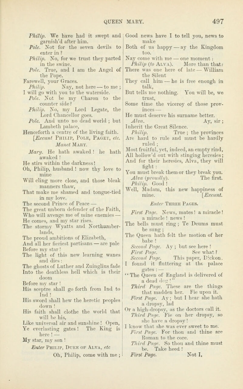 Philip. We have had it swept and garnish'd after him. Pole. Xot for the seven devils to enter in ? Philip. No, for we trust they parted in the swine. Pole. True, and I am the Angel of the Pope. Farewell, your Graces. Philip. Nay, not here — to me ; I will go with you to the waterside. Pole. Not be my Charon to the counter side ? Philip. No, my Lord Legate, the Lord Chancellor goes. Pole. And unto no dead world ; but Lambeth palace. Henceforth a centre of the living faith. [Exeunt Philip, Pole, Paget, etc. Matiet Mart. Mary. He hath awaked! he hath awaked ! He stirs within the darkness! Oh, Philip, husband ! now thy love to mine Will cling more close, and those bleak manners thaw. That make me shamed and tongue-tied in my love. The second Prince of Peace — The great unborn defender of the Faith, Who will avenge me of mine enemies — He comes, and my star rises. The .stormy Wyatts and Northumber- lands, The proud ambitions of Elizabeth, And all her fieriest partisans — are pale Before my star! The light of this new learning wanes and dies: The ghosts of Luther and Zuinglius fade Into the deathless hell which is their doom Before my star ! His sceptre shall go forth from Ind to Ind ! His sword shall hew the heretic peoples down ! His faith shall clothe the world that will be his. Like universal air and sunshine ! Open, Ye everlasting gates! The King is here ! — My star, my son ! Ihiter Philip, Duke of Alva, etc Oh, Philip, come AA'ith me ; Good news have I to tell you, news to make Both of us happy — ay the Kingdom too. Nay come with me — one moment; Philip {to Alva). More than that; There was one here of late — William the Silent They call him — he is free enough in talk, But tells me nothing. You will be, we trust. Some time the viceroy of those prov- inces— He must deserve his surname better. Alva. Ay, sir; Inheiit the Great Silence. Philip. True ; the provinces Are hard to rule and must be hardly ruled ; Jlost fruitful, yet, indeed, an empty rind, All hollow'd out with stinging heresies; And for their here.sies, Alva, they will fight: You must break them or they break you. Alva {proudbj). The first. Philip. Good ! Well, Madam, this new happiness of mine. [Exeunt. Enter Three Pages. First Page. News, mates! a miracle! a miracle ! news ! The bells must ring ; Te Deums must be sung ; The Queen hath felt the motion of her babe ! Second Page. Ay ; but see here ! First Page. See what ? Second Page. This paper, Dickon. I found it fluttering at the palace gates : — The Queen of England is delivered of a dead dec; I Third Page. These are the things that madden her. Fie upon it. First Page. Ay; but I hear she hath a dropsy, lad Or a high-dropsy, as the doctors call it. Third. Page. Fie on her dropsy, so .she have a dropsy ! I know that she was ever sweet to me. First Page. Eor thou anil thine are Roman to the core. Tliird Page. So thou and thine must be. Take heed ! First Page. Not L