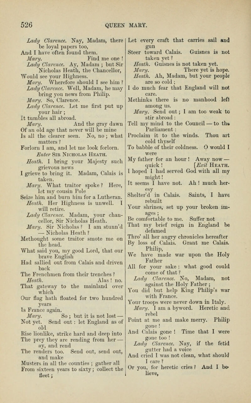 Ladij Clarence. Nay, Madam, there be loyal papers too, And I have often found them. Marxj. Find me one ! Lady Clarence. Ay, Madam ; but Sir Nicholas Heath, the Chancellor, Would see your Highness. Mary. Wherefore should I see him ? Lady Clarence. Well, Madam, he may bring you news from Philip. Mary. So, Clarence. Lady Clarence. Let me first put up your hair; It tumbles all abroad. Mary. And the gray dawn Gf an old age that never will be mine Is all the clearer seen. No, no ; what matters ? Forlorn I am, and let me look forlorn. Enter Sir Nicholas Heath. Heath. I bring your Majesty such grievous news I grieve to bring it. Madam, Calais is taken. Mary. AVhat traitor spoke ? Here, let my cousin Pole Seize him and burn him for a Lutheran. Heath. Her Highness is unwell. I will retire. Lady Clarence. Madam, your chan- cellor. Sir Nicholas Heath. Mary. Sir Nicholas ? I am stunn'd — Nicholas Heath ? Methought some traitor smote me on the head. What said you, my good Lord, that our brave English Had sallied out from Calais and driven back The Frenchmen from their trenches ? Heath. Alas ! no. That gateway to the mainland over which Our flag hath floated for two hundred years Ts France again. Mary. So ; but it is not lost — Not yet. Send out : let England as of old Rise lionlike, strike hard and deep into The prey they are rending from her — ay, and rend The renders too. Send out, send out, and make Musters in all the counties ; gather all From sixteen years to sixty; collect the fleet; Let every craft that carries sail and gun Steer toward Calais. Guisnes is not taken yet ? Heath. Guisnes is not taken yet. Mary. There yet is hope. Heath. Ah, Madam, but your people are so cold; I do much fear that England will not, care. Methinks there is no manhood left among us. Mary. Send out; I am too weak to stir abroad: Tell my mind to the Council — to th(* Parliament: Proclaim it to the winds. Thou art cold thyself To babble of their coldness. 0 would I were My father for an hour ! Away now — quick ! [Exit Heath. I hoped I had served God with all my might! It seems I have not. Ah ! much her- esy Shelter'd in Calais. Saints, I have rebuilt Your shrines, set up your broken im- ages ; Be comfortable to me. Suffer not That my brief reign in England be defamed Thro' all her angry chronicles hereafter By loss of Calais. Grant me Calais. Philip, We have made war upon the Holy Father All for your sake : what good could come of that ? Lady Clarence. No, Madam, not against the Holy Father ; You did but help King Philip's war with France. Your troops were never down in Italy. Mary. I am a byword. Heretic and rebel Point at me and make merry. Philip gone ! And Calais gone ! Time that I were gone too ! Lady Clarence. Nay, if the fetid gutter had a voice And cried I was not clean, what should I care ? Or you, for heretic cries ? And I be- lieve,