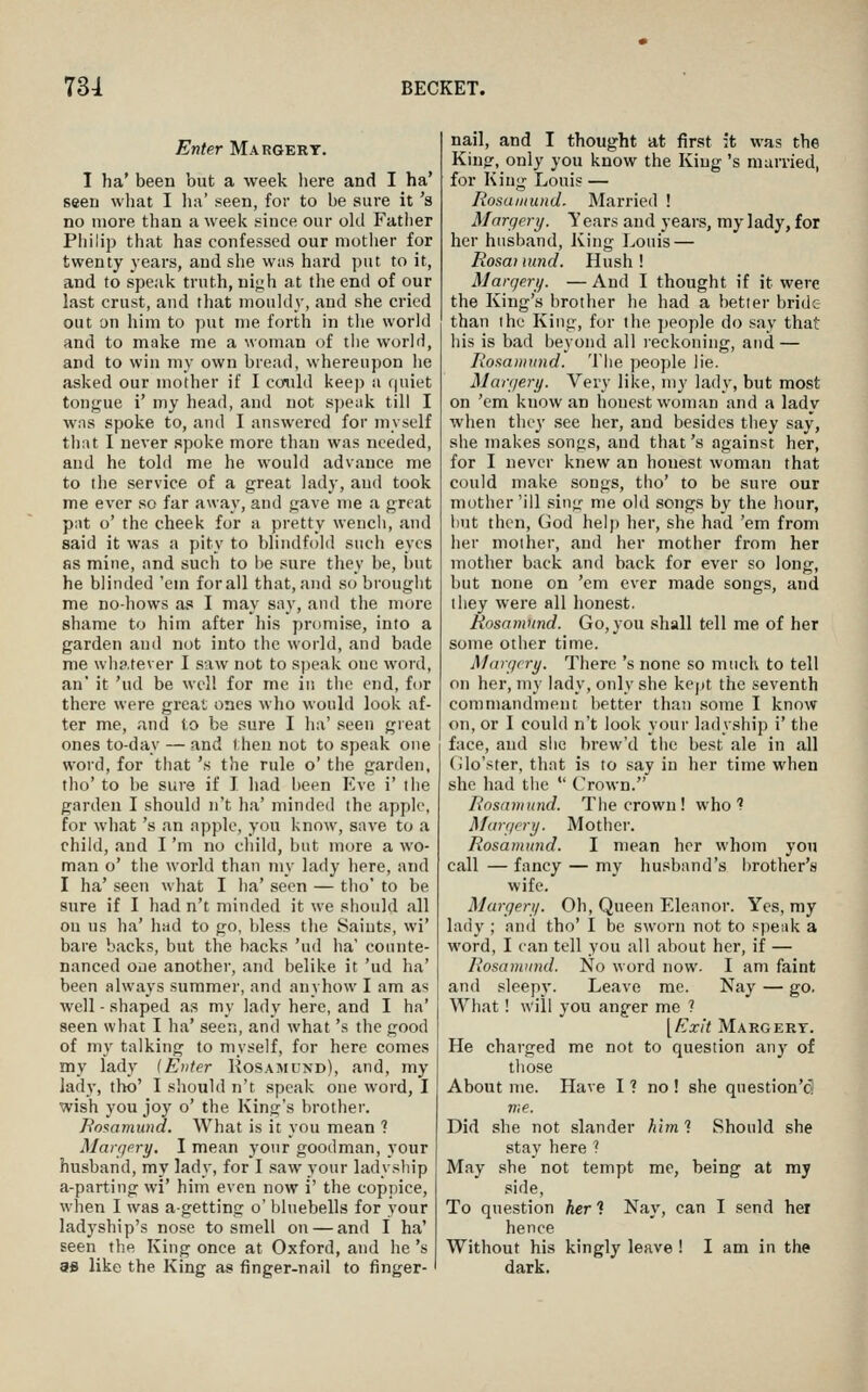 Enter Margery. I ha' been but a week here and I ha' seen what I lia' seen, for to be sure it's no more than a week since our old Fatlier Philip that has confessed our niotlier for twenty years, and she was hard put to it, and to speak truth, nij;h at the end of our last crust, and that mouldy, and she cried out on him to put me forth in tiie world and to make me a woman of the world, and to win my own bread, whereupon he asked our mother if I corild keep a quiet tongue i' my head, and not speak till I was spoke to, and I answered for myself tiiat I never spoke more than was needed, and he told me he would advance me to the service of a great lady, and took me ever so far away, and gave me a great pat o' the cheek for a pretty weucli, and said it was a pity to blindfold such eyes as mine, and such to i>e sure they be, but he blinded 'em forall that, and si^ brought me no-hows as I may say, and the more shame to him after his promise, into a garden and not into the world, and bade me whatever I saw not to sjjeak one word, an' it 'ud be well for me in tlie end, for there were great ones who would look af- ter me, and to be sure I ha' seen great ones to-day — and then not to speak one word, for tiiat 's the rule o' the garden, tho' to be sure if I had been Eve i' the garden I should n't ha' minded the apple, for what's an apple, you know, save to a child, and I 'm no child, but more a wo- man o' the world than my lady here, and I ha' seen what I ha' seen — tho' to be sure if I had n't minded it we should all on us ha' had to go, bless the Saints, wi' bare backs, but the hacks 'ud ha' counte- nanced one anothei-, and belike it 'ud ha' been always summer, and anyhow I am as well - shaped as my lady here, and I ha' seen what I ha' seen, and what's the good of my talking to myself, for here comes my lady {Enter Rosamund), and, my lady, tho' I sliould n't speak one word, I wish you joy o' the King's brother. Tio^amund. What is it you mean ? Margery, I mean your goodman, your husband, my lady, for I saw your ladysliip a-parting wi' him even now i' the cop])ice, when I was agetting o' bluebells for your ladyship's nose to smell on — and I ha' seen the King once at Oxford, and he 's 3S like the King as finger-nail to finger- nail, and I thought at first it was the King, only you know the King 's married, for King Louis — Rosamund. Married ! Margery. Y ears and years, my lady, for her husband, Iving Louis — Rosai nind. Hush ! Margery. — And I thought if it were the King's brother he had a better bride than the King, for the people do say that his is bad beyond all reckoning, and — Rosaiinnid. The people lie. Marfiery. Very like, my lady, but most on 'em know an honest woman and a lady when they see her, and besides they say, siie makes songs, and that's against her, for I never knew an honest woman that could make songs, tho' to be sure our mother'ill sing me old songs by the hour, hut then, God help her, she had 'em from her mother, and her mother from her mother back and back for ever so long, but none on 'em ever made songs, and they were all honest. Rosamund. Go, you shall tell me of her some other time. Margery. There 's none so much to tell on her, my lady, only she kept the seventh commandment better than some I know on, or I could n't look your ladyship i' the face, and siic brew'd the best ale in all (ilo'ster, that is to say in her time when she had the  Oown. Rosamund. The crown! who? Margery. Mother. Rosamund. I mean her whom you call — fancy — my husband's brother's wife. Margery. Oh, Queen Eleanor. Yes, my lady ; and tho' I be sworn not to speak a word, I can tell you all about her, if — Rosamund. No word now. I am faint and sleepy. Leave me. Nay — go. What! will you anger me ? [Exit Margery. He charged me not to question anj' of those About me. Have I ? no ! she question'dl n;e. Did she not slander him ? Should she stay here ? May she not tempt me, being at my side, To question her'i Nay, can I send her hence Without his kingly leave ! I am in the dark.