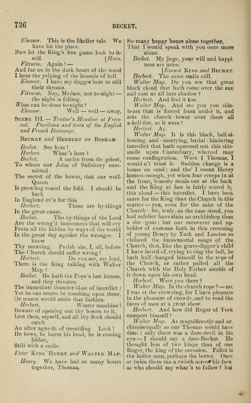 Eleanor. This is the likelier tale. We have hit the ])lace. Now let the King's hue game look to it- self. [Horn. Fitzurse. Again ! — Aud far on in the daric heart of iho wood I hear the yelping of the hounds of hdl. Eleanor. I have my dagge*' here to still their throats. Fitzurse. Nay, Madam, uot to-night — the niglit is fulling. What can be done to-night ? Eleanor. Well — well — away. SCENK III. — Traitor's Meadow at Freie- val. Pavilions and tents of the Enylish and French Baronage. Becket and Hekbert of Bosuam. Becket. See lure! Herbert. What's here? Becket. A notice from the priest, To whom our John of Salisbury com- mitted The secret of the bower, that our wolf- Queen Is prowling round the fold. I should be back In England ev'n for this. Herbert. These are by-things In the great cause. Becket. The by-things of the Lord Are the wrong'd innocences that will cry From ail tiic hidden by-ways of the world In the great day against the wronger. I know Thy meaning. Perish she, I, all, before The Church should sutler wrong! Herbert. Do you sec, my lord. There is the King talking with Walter Map ? Becket. He hath the Pope's last letters, and they threaten The immediate tliunderidast of interdict : Yet he can scarce ho touchinii- >ipon tho.se, Or scarce would smile that fashion. Herbert. Winter sunshine! Beware of opening out thy bosom to it, Lest thou, myself, and all thy flock should catch An after ague-fit of trembling. Look ! He bows, he bares Jiis he^td, he is coming hither, Still with a smile. Enter King'Henrt and Walter Map. Henry. We have had so many hours together, Thomas, So many happy hours alone together. That I would speak with you once more alone. Becket. My liege, your will and happi- ness are mine. yExeunt King and Becket. Herbert. The same smile still. Walter Map. Do you see that great black cloud that hath come over the sun and cast us all into shadow ? Herbert. And feel it too. Walter Map. And see you yon side- beam that is forced from under it, and sets the church-tower over there all a-hell-(ire, as it were ? Hi-rhtrt. Ay. Walter Map. It is this black, bell-si- lencing, anti - marrying, burial - hindering interdict that hath squeezed out this side- smile u]ion , Canterbury, whereof may come conflagration. Were I Thomas, I would n't trust it. Sudden change is a house ou .'-and; and tho' I count Henry honest enough, yet when fear creeps in at the front, honesty steals out at the back and the King at last is fairly scared hi, this cloud — this interdict. I have been more for the King than the Church in this matter — yea, even for the sake of the Church : lor, truly, as the case stood, you had safelier have slain an archbishop than a she - goat: but our recoverer and up- holder of customs hath in this crowning of young Henry by York and London so violated the immemorial usage of the Church, th.it, like the grave-digger's child I have he:nd of, trying to ring the bell, he hath half-hanged liimself in the rope of the Church, or rather pulled all the Church with the Holy Father astride of it down upon his own head. Herbert. Were yon there ? W<dtfr Map. In the church rope 1 — no. I was at the crowning, for I have jileasure in the pleasure of crowds, and to read the faces of men at a izrcat show. Herbert. And how did Roger of York comport himself ? Walter ^fap. As magnificently and ar chiepisco)>ally as our Thomas would have done : only there was a dare-devil in his eye — I should say a dare-Becket. He thought less of two kings than of one Roger, the king of the occasion. Foliot is the holier man, jterhaps the better. Once or twice there ran a twitch acrosif his face, as who should say what's to follow 1 but