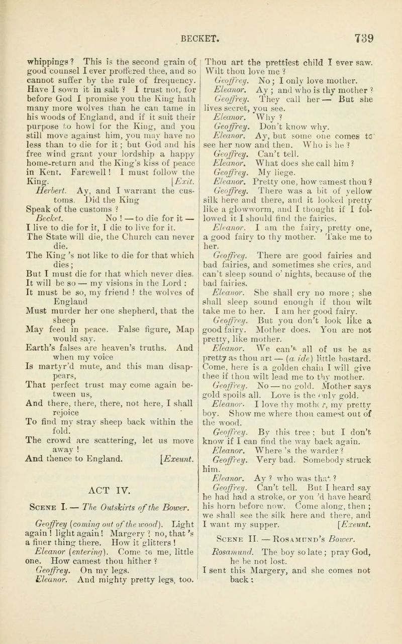 whippings ? This is the second grain of good counsel I ever prort'tred thee, and so cannot suffer by the rule of frequency. Have I sown it in salt ? I trust not, for before God I promise you the King hath many more wolves than he can tame in his woods of England, and if it suit their purpose to howl tor the King, and you still move against him, yuu may have no less than to die for it; but God and his free wind grant your lordship a happy home-return and the King's kiss of peace in Kent. Farewell! I must follow the King. [ Exit. Herbert. Ay, and I warrant the cus- toms. Did the King Speak of the customs ? Beckfit. No ! —to die for it — I live to die for if, I die to live for it. The State will die, the Church can never die. The King 's not like to die for that which dies; But T must die for ihat which never dies. It will be so — my visions in the Lord : It must be so, my friend ! the wolves of England Must murder her one shepherd, that the sheep May feed in jicace. False figure, Map would say. Earth's falses are heaven's truths. And when my voice Is martyr'd mute, and this man disap- pears, That perfect trust may come again be- tween us, And there, there, there, not here, I shall rejoice To find mv strav sheep back within the fold! The crowd are .scattering, let us move away ! And thence to England. [Exeunt. ACT IV. Scene I. — The Outskirts of the Bower, Gvoffrey (coming out of the icood). Light again ! light again! Margery I no, that's a finer thing there. How it glitters ! Eleanor [entering). Come to me, little one. How camest thou hither ? Geoffrey. On my legs. Eleanor. And mighty pretty legs, too. Thou art the prettiest child I ever saw. Wilt thou love me if Geoffrey. No; I only love mother. Eleanor. Ay ; and who is thy mother 1 Geoffrey. They call her— But she lives secret, you see. Eleanor. Why ? Geoffrey. Don't know wliy. Eleanor. Ay, but some one comes to' see her now au(l then. Who is lie ? Geoffrey. Can't tell. Eleanor. What does she call him? Geoffrey. My liege. Eleanor. Pretty one, how t-amest thou? Geoffrey. There was a bit of yellow silk here and there, and it looked pretty like a glowworm, and I thought if I fol- lowed it 1 ihoiild find the fairies. Eleanor. I am the fairy, pretty one, a good fairy to thy mother. Take me to her. Geoffrey. There are good fairies and bad fairies, and sometimes she cries, and can't sleep sound o' nights, because of the bad fairies. Eleanor. Siie shall cry no more; she shall sleep sound enough if thou wilt take me to her. I am her good fairy. Geoffrey. But you don't look like a good fairy. Mother does. You are not pretty, like mother. Eleanor. We can't all of us be as pretty as thou art— (a ide) little bastard. Come, here is a golden chain I will give thee if thou wilt lead me to thy mother. Geoffrey. No — no irold. Mother says gold spoils all. Love is the <^nly gold.  Eleanor. I love thy mothc r, my pretty boy. Show me where thou camest out of the wood. Geoffrey. By this tree ; but I don't know if I can find the way back again. Eleanor. Where's the warder? Geoffrey. Very bad. Somebody struck him. Eleanor. Ay ? who was thr/, ? Geoffrey. Can't tell. But I heard say he had had a stroke, or you 'd have heard his horn before now. Come along, then ; we shall see the silk here and there, and I want my supper. [Exeunt. Scene II.—HosxMv^xy's Boicer. Rosamund. The boy so late ; pray God, he be not lost. I sent this Margery, and she comes not back: