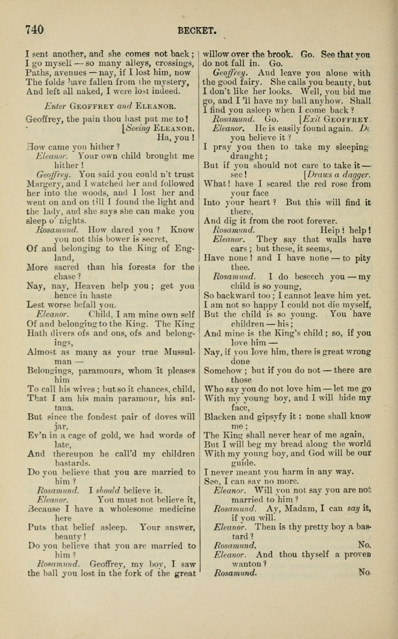 I sent another, and she comes not back ; I go myseK — so many alleys, crossings, Paths, avenues —nay, if I lost him, now The folds have fallen from ihe mystery. And left all naked, I were lost indeed. Enter Geoffrey and Eleanor. Geoffrey, the pain thou hast put me to! [^Seeing Eleanor. Ha, you ! How came yon hither ? Eleanor. Your own child brought me hither ! Geoffrey. You said you could n't trust Margery, and I watched her and followed her into the woods, and I lost her and went on and on till I found the light and the lady, and she snys she can make you sleep o' nights. Rosamund. How dared you ? Know you not this bower is secret, Of and belonging to the King of Eng- land, More sacred than his forests for the chase 1 Nay, nay. Heaven help you; get you hence in haste Lest worse befall you. Eleanor. Child, I am mine own self Of and belonging to the King. The King Hath divers ofs and ons, ofs and belong- ings. Almost as many as your true Mussul- man — Belongings, paramours, whom it pleases him To call his wives ; but so it chances, child, That I am his main paramour, his sul- tana. But since the fondest pair of doves will jar, Ev'n in a cage of gold, we had words of late, And thereupon he call'd my children bastards. Do you believe that you are married to him? Rosamund. I should believe it. Eleanor. You must not believe it, j3ecause I have a wholesome medicine here Puts that belief asleep. Y'our nnswer, beauty! Do you believe that vou are married to him? Rosamund. Geoffrey, my hoy, I saw the ball you lost in the fork of the great willow over the brook. Go. See that yott do not fall in. Go. Geoffrey. And leave you alone with the good fairy. She calls you beauty, but I don't like her looks. Well, you bid me go, and I '11 have my ball anyhow. Shall I find you asleep when I come back ? Rosamund. Go. [Exit Geoffrey Eleanor. He is easily found again. D(. you believe it 1 I pray you then to take my sleeping- draught ; But if you should not care to take it—> sec ! [Draws a dagger. What! have I scared the red rose from your face Into your heart ? But this will find it there. And dig it from the root forever. Rosamund. Help ! help ! Eleanor. They say that walls have ears ; but these, it seems. Have none! and I have none — to pity thee. Rosamund. I do beseech you—my child is so young. So backward too; I cannot leave him yet. I am not so happy I could not die myself. But the child is so young. You have children — his; And mine is the King's child ; so, if you love him — Nay, if you love him, there is great wrong done Somehow ; but if you do not — there are those Who say you do not love him — let me go AVith my young boy, and I will hide my face. Blacken and gipsyfy it ; none shall know me ; The King shall never hear of me again, But I will beg my bread along the world With my young boy, and God will be our guide. I never meant you harm in any way. See, I can say no more. Eleanor. Will you not say you are no'i married to him ? Rosainund. Ay, Madam, I can say it, if you will. Eleanor. Then is thy pretty boy a bas- tard ? Rosamund. No. Eleanor. And thou thyself a proven wanton ? Rosamund. No.