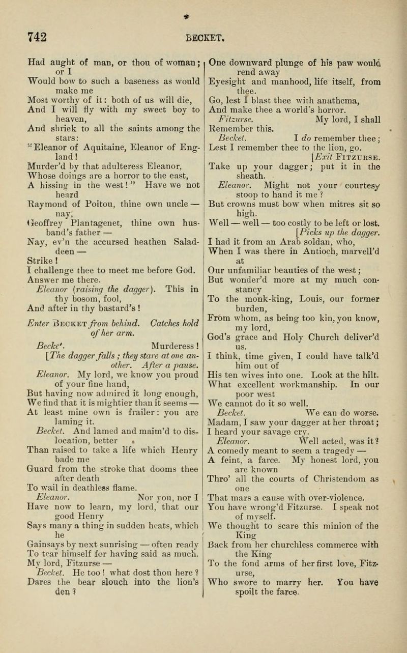 Had aught of man, or thou of woman; or I Would bow to such a baseness as would make me Most worthy of it: both of us will die, And I will fly with my sweet boy to heaven, And sliriek to all the saints among the stars: ''Eleanor of Aquitaine, Eleanor of Eng- land ! Murder'd by that adulteress Eleanor, Whose doings are a horror to the east, A hissing in the west! Have we not heard Raymond of Poitou, thine own uncle — nay, (Jeoffrey Plantagenet, thine own hus- band's father — Nay, ev'n the accursed heathen Salad- deen — Strike ! I challenge thee to meet me before God. Answer me there. Eleanor {raising the dagger). This in thy bosom, fool, And after in thy bastard's ! Enter 3ecket from behind. Catches hold of her arm. Becke'. Murderess! [The dagger falls ; they stare at one an- other. After a pause. Eleanor. My lord, we know you proud of your fine hand. But having now admired it long enough. We find that it is mightier than it seems — At least mine own is frailer: j'ou are laming it. Becket. And lamed and maiin'd to dis- location, better . Than raised to take a life which Henry bade me Guard from the stroke that dooms thee alter death To wail in deathless flame. Eleanor. Nor you, nor I Have now to learn, my lord, that our good Henry Says many a thing in sudden heats, which he Gainsays by next sunrising — often ready To tear himself for having said as much. My lord, Fitzurse — Becket. He too ! what dost thou here 1 Dares the bear slouch into the lion's den? One downward plunge of his paw would rend away Eyesight and manhood, life itself, from thee. Go, lest I blast thee with anathema, And make thee a world's horror. Fitzurse. My lord, I shall Eeinember this. Becket. I c?o remember thee; Lest I remember thee to the lion, go. [Exit Fitzurse. Take up your dagger; put it in the sheath. Eleanor. Might not your courtesy stoop to hand it me 1 But crowns must bow when mitres sit so high. Well — well — too costly to be left or lost. [Picks up the dagger. I had it from an Arab soldan, who. When I was there in Antioch, marvell'd at Our unfamiliar beauties of the west; But wonder'd more at my much con- stancy To the monk-king, Louis, our former burden, Frbm whom, as being too kin, you know, my lord, God's grace and Holy Church deliver'd us. I think, time given, I could have talk'd him out of His ten wives into one. Look at the hilt. What excellent workmanship. In our poor west We cannot do it so well. Becket. We can do worse. Madam, I saw your dagger at her throat; I heard your savage cry. Eleanor. Well acted, was it? A comedy meant to seem a tragedy — A feint, a farce. My honest lord, you are known Thro' all the courts of Christendom as one That mars a cause with over-violence. You have wrong'd Fitzurse. I speak not of myself. We thought to scare this minion of the King Back from her churchless commerce with the King To the fond arms of her first love, Fitz- urse, Who swore to marry her. You have spoilt the farce.