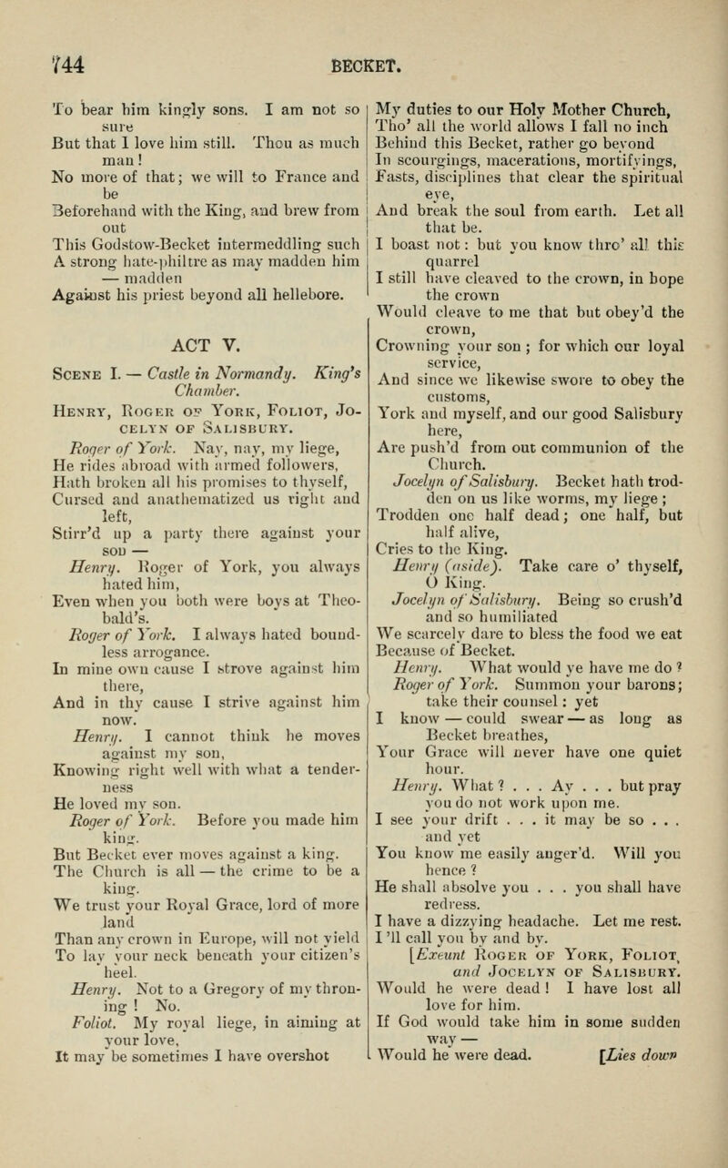 To bear him kinj^ly sons. I am not so sure But that 1 love him still. Thou as much mau! No more of that; we will to France and be Beforehand with the King, and brew from out This Godstow-Becket intermeddling such A strong liate-jihiltre as may madden him — madden Against his priest beyond all hellebore. ACT V. ScENK I. — Castle in Normandy. King's Chamber. Henry, Roger of York, Foliot, Jo- CELYN OF SaIJSBURY. Roger of York-. Nay, nay, my liege. He rides abroad with armed followers, Hath broken all his promises to thyself. Cursed and anatiiematized us rigiu and left, Stirr'd up a })arty there against your sou — Henry. l?oger of York, you always hated him, Even when you both were boys at Theo- bald's. Roger of York. I always hated bound- less arrogance. In mine own cause I strove against him there, And in thy cause I strive against him now. Henri/. I cannot think he moves against my son, Knowing right well with wliat a tender- ness He loved my son. Roger of York. Before you made him king. But Beckct ever moves against a king. The Church is all — the crime to be a king. We trust your Royal Grace, lord of more land Than any crown in Europe, will not yield To lay your neck beneath your citizen's heel. Henri/. Not to a Gregory of my thron- ing ! No. Foliot. My royal liege, in aiming at your love, It may be sometimes 1 have overshot My duties to our Holy Mother Church, Tho' all the world allows I fall no inch Behind this Becket, ratlier go beyond In scourgings, macerations, mortifyings, Fasts, discijdines that clear the spiritual eye, And break the soul from earth. Let all that be. I boast not: but you know thro' all this quarrel I still have cleaved to the crown, in hope the crown Would cleave to me that but obey'd the crown. Crowning your son ; for which our loyal service, And since we likewise swore to obey the customs, York and myself, and our good Salisbury here. Are push'd from out communion of the Church. Jocelyn of Salisbury. Becket hath trod- den on us like worms, my liege ; Trodden one half dead; one half, but half alive. Cries to tlic King. Henry (aside). Take care o' thyself, O King. Jocelyn of Salisbury. Being so crush'd and so humiliated We scarcely dare to bless the food we eat Because of Becket. Henry. What would ye have me do ? Roger of York. Summon your barons; take their counsel: yet I know—could swear—as long as Becket bi-enthes, Your Grace will never have one quiet hour. Henry. What? . . . Ay . . . but pray you do not work u]jon me. I see your drift ... it ma_\- be so . . . and yet You know me easily auger'd. Will you hence 1 He shall absolve you . . . you shall have redress. I have a dizzying headache. Let me rest. I '11 call you by and by. [Exeunt Roger of York, Foliot_ and Jocelyn of Salishury. Would he were dead ! I have lost all love for him. If God would take him in some sudden way — Would he were dead. [Lies down