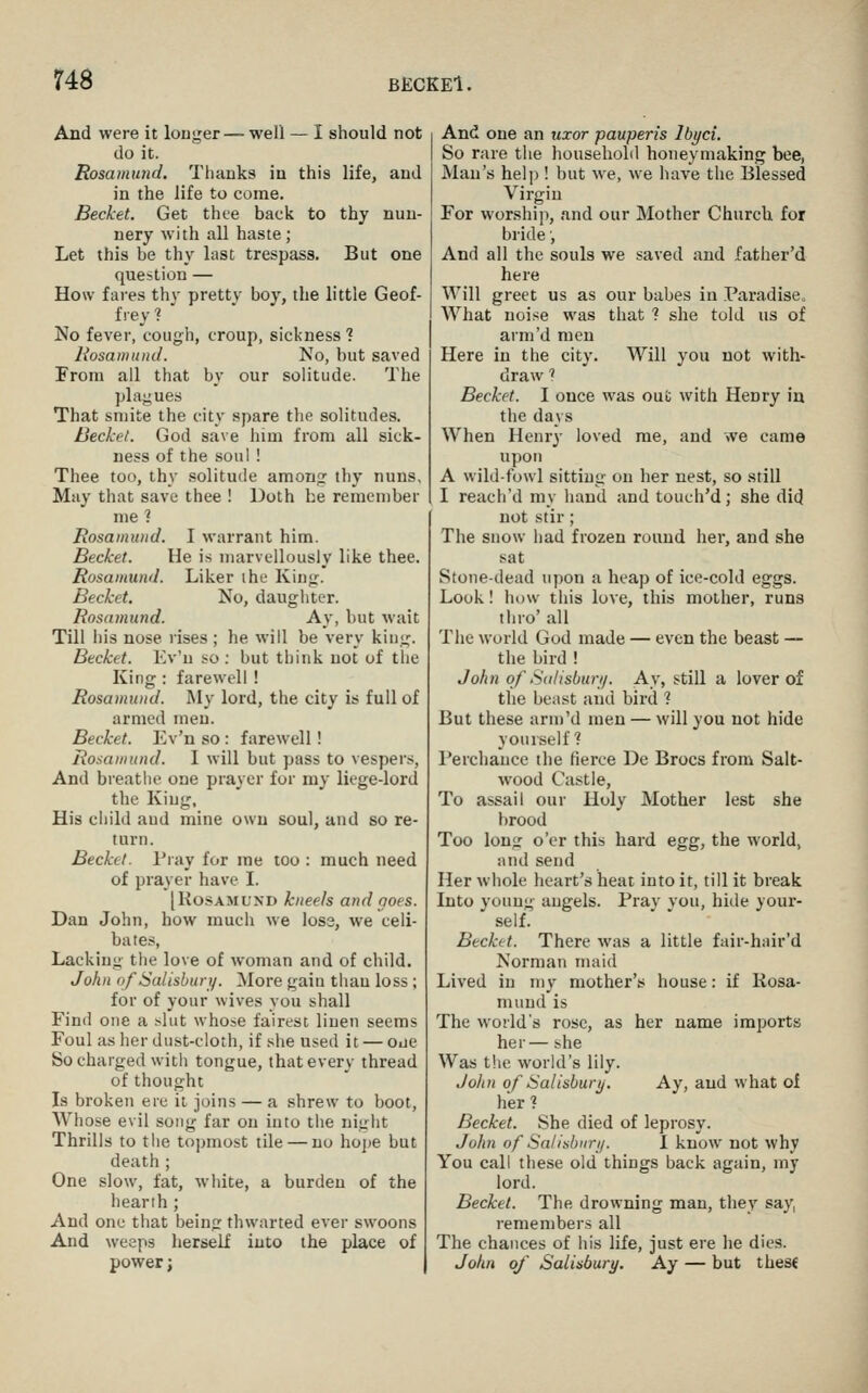 And were it louger— well — I should not do it. Rosamimd. Thanks in this life, and in the life to come. Becket. Get thee back to thy nun- nery with all haste; Let this be thy last trespass. But one question — How fai-es thy prettv boy, the little Geof- frey?  No fever, cough, croup, sickness? Rosamund. No, but saved From ail that by our solitude. The plagues That smite the city spare the solitudes. Beckel. God save him from all sick- ness of the soul ! Thee too, thy .solitude amonnf thy nuns, May that save thee ! Doth he remember me? Rosamund. I warrant him. Becket. He is marvellously like thee. Rosamund. Liker the King. Becket. No, daughter. Rosamund. Ay, but wait Till ids nose rises ; he will be very king. Becket. Kv'u so : but think not of the King: farewell ! Rosamund. My lord, the city is full of armed men. Becket. Ev'n so : farewell! Rosamund. I will but pass to vespers, And breathe one prayer for my liege-lord the King, His child and mine own soul, and so re- turn. Beckel. Pray for me too : much need of prayer have I. [KosAMUND kneels and noes. Dan John, how much we los3, we celi- bates, Lacking the love of woman and of child. John ofSalisburi/. More gain than loss ; for of your wives you shall Find one a filut whose fairest linen seems Foul as her du.st-cloth, if she used it — one So charged with tongue, that every thread of thought Is broken ere it joins — a shrew to boot, Whose evil song far on into the night Thrills to the topmost tile — no hope but death ; One slow, fat, white, a burden of the hearih ; And one that being thwarted ever swoons And weeps herself into the place of power; And one an uxor pauperis Ibyci. So rare the household honeymaking bee, Man's help ! but we, we have the Blessed Virgin For worship, and our Mother Church for bride', And all the souls we saved and father'd here Will greet us as our babes in Paradise, What noise was that ? she told us of arm'd men Here in the city. Will you not with- draw 1 Becket. I once was out with Henry iu the days When Henry loved me, and >ve came upon A wild-fowl sitting on her nest, so still I reacli'd my hand and touch'd; she did not stir ; The snow had frozen round her, and she sat Stone-dead upon a heap of ice-cold eggs. Look! how this love, this mother, runs thro' all The world God made — even the beast — the bird ! John of Sdlisburi/. Ay, still a lover of the beast and bird ? But these arm'd men — will you not hide yourself? Perchance the fierce De Brocs from Salt- wood Castle, To assail our Holy Mother lest she lirood Too long o'er this hard egg, the world, and send Her whole heart's heat into it, till it break Into young angels. Pray you, hide your- self. Becket. There was a little fair-hair'd Norman maid Lived in my mother's house: if liosa- mund is The world's rose, as her name imports her— she Was tlie world's lily. John of Salisbury. Ay, and what of her ? Becket. She died of leprosy. John of Salisbiiri/. I know not why You call these old things back again, my lord. Becket. The drowning man, they say, remembers all The chances of his life, just ere he dies. John oj Salisbury. Ay — but these