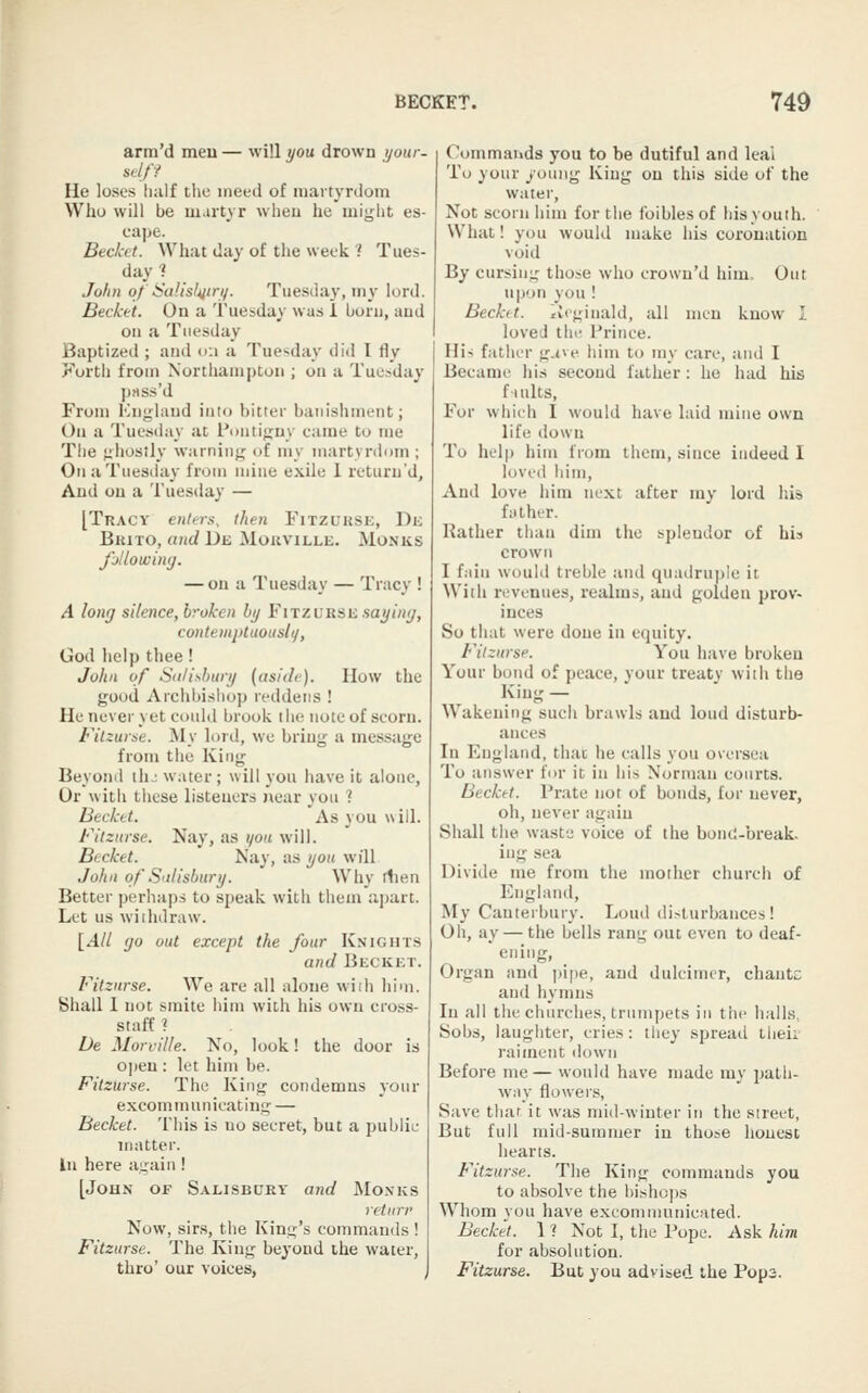 arm'd men — will you drown your, sel/y He loses half the meed of martyrdom Who will be m.irtyr wheu he might es- cape. Bec/cet. What day of the week 1 Tues- day 1 Jolin of 6'aJisl^itri/. Tuesday, my lord. Becket. Ou a Tuesday was 1 boru, tiud oil ;i Tuesday Baptized ; and i>;i a Tue'^day did I fly ^'orth from Xortliamptoii; on a Tuesday prtss'd From Kngland into bitter banishment; Ou a Tuesday at Puntijim' came to me Tlie jiiiosily warninfjj of my martyrdom ; On a Tuesday from mine exile 1 returu'd. And ou a Tuesday — [Tracy entcrx, then Fitzukse, Dii Bkito, and De Mouville. Monks Jjlloivimj. — on a Tuesday — Tracy ! A long silence, broken by FiTZURSii sayimj, contemptuousli/, God help thee! John of Sdlit-bury (aside). How the good Archbishop reddetis ! He never yet could brook the note of scorn. Fitzurae. My lord, we bring a message from tile King Beyond th.; water; will you have it alone, Or with these listeners near you ? Becket. As you will. Filznrse. Nay, as you will. Becket. Nay, as you will John of Salisbury. Why rlien Better perhaps to speak with them aj)art. Let us withdraw. [.4// (JO out except the four Knights and Becket. Fitzurse. We are all alone wiih him. Shall 1 not smite him with his own cross- staff ? De Morville. No, look! the door is open : let him be. Fitzurse. The King condemns your excommunicating — Becket. This is no secret, but a public matter, in here again ! [John of Salisbury a?id Monks retnrr Now, sirs, the King's commands ! Fitzurse. The King beyond the water, thro' our voices, Commands you to be dutiful and leal To your young King on this side of the water. Not scorn him for the foibles of bis youth. What! you would make his coronation void By cursing those who crown'd him. Out upon you ! Becket. tiegiuald, all men know I I loved the I'rince. Hi-i father g.ne him to my care, and I Became his second father: he had his f uilts, For which I would have laid mine own life down To help him from them, since indeed I loved him, And love him next after my lord his futher. Rather than dim the splendor of his crown I fiiiii would treble and qu:u!ru|)le it With revenues, realms, and golden prov- inces So that were done in equity. Fitzurse. You have broken Your bond of peace, your treaty with the King — Wakening such brawls and loud disturb- ances In England, thai he calls you oversea To answer for it in his Norman courts. Becket. Prate not of bonds, for never, oh, never again Shall the waste voice of the boniJ-break. iug sea Divide me from the mother church of England, My Canterbury. Loud di.-lurbauces ! Oh, ay — the bells rang out even to deaf- ening, Organ and pipe, and dulcimer, chantc and hymns In all the churches, trumpets in the ludls. Sobs, laughter, cries: they spread tliei; raiment <lown Before me— would have made my patli- wny flowers, Save that it was mid-winter in the street, But full mid-summer in those honest hearts. Fitzurse. The King commands you to absolve the bishops Whom you have excommunicated. Becket. 11 Not I, the Pope. Ask him for absolution. Fitzurse. But you advised the Pop3.