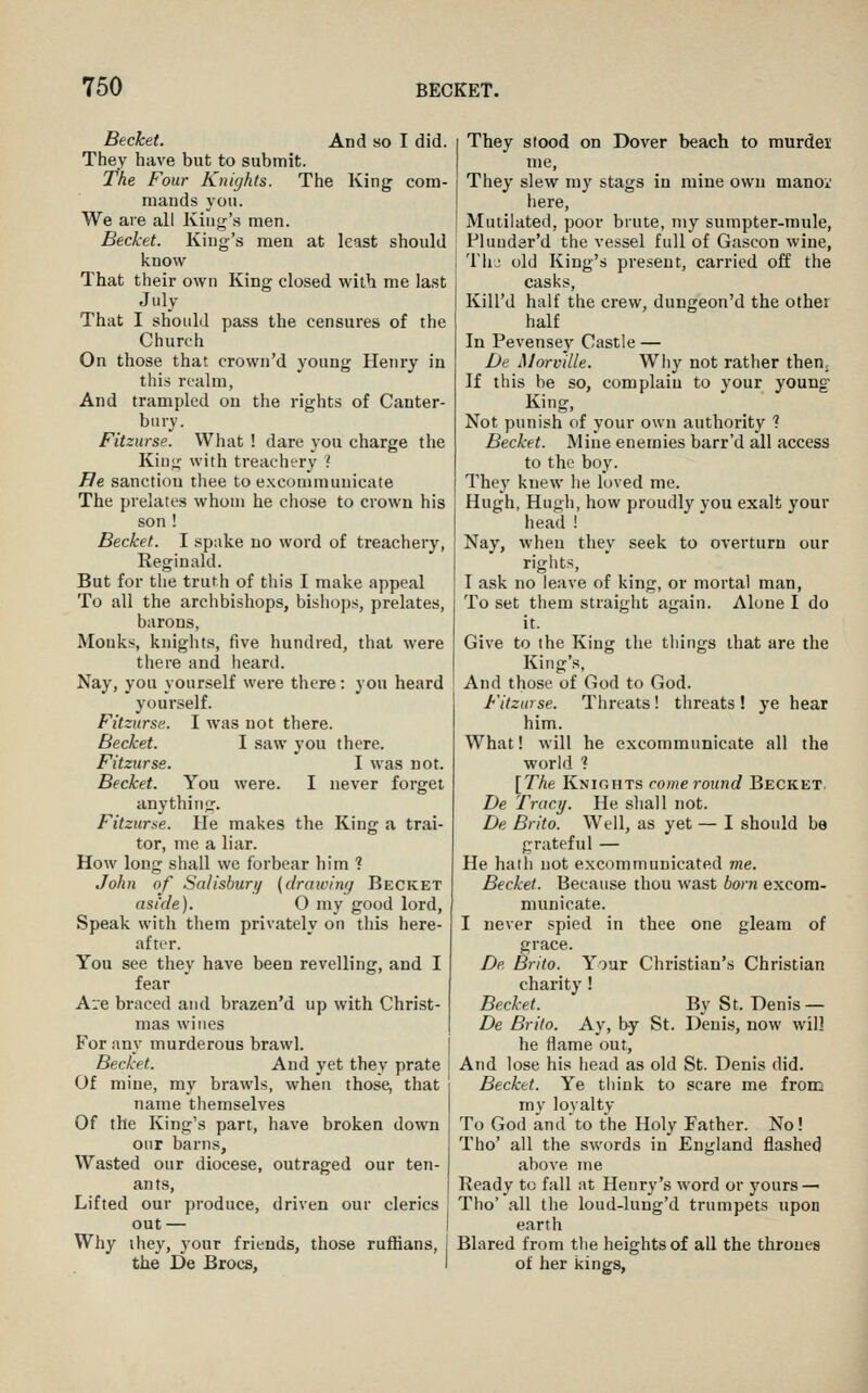 Becket. And so I did. They have but to submit. The Four Knights. The King com- mands you. We are all King's men. Becket. King's men at least should know That their own King closed with me last July That I should pass the censures of the Church On those that crown'd young Henry in this realm, And trampled on the rights of Canter- bury. Fitziirse. What ! dare you charge the King with treachery ? JRe sanction thee to excommunicate The prelates whom he chose to crown his son ! Becket. I spake no word of treachery, Reginald. But for the truth of this I make appeal To all the archbishops, bishops, prelates, barons, Monks, knights, five hundred, that were there and heard. Nay, you yourself were there: you heard yourself. Fitzurse. I was not there. Becket. I saw you there. Fitzurse. I was not. Becket. You were. I never forget anything. Fitzurse. He makes the King a trai- tor, me a liar. How long shall we forbear him ? John of Salisburi/ {drawing Becket asi'de). O my good lord, Speak with them privately on this here- after. You see they have been revelling, and I fear Are braced and brazen'd up with Christ- mas wines For any murderous brawl. Becket. And yet they prate Of mine, my brawls, when those, that name themselves Of the King's pan, have broken down our barns, Wasted our diocese, outraged our ten- ants. Lifted our produce, driven our clerics out — Why ihey, your friends, those ruffians, the De Brocs, They stood on Dover beach to murdei me. They slew my stags in mine own manoi' here. Mutilated, poor brute, my sumpter-mule, Plunder'd the vessel full of Gascon wine, Tlij old King's present, carried off the casks, KiU'd half the crew, dungeon'd the other half In Pevensey Castle — De Morville. Why not rather thenj If this be so, complain to your young King, Not punish of your own authority ? Becket. Mine enemies barr'd all access to the boy. They knew he loved me. Hugh, Hugh, how proudly you exalt your head i Nay, when they seek to overturn our rights, I ask no leave of king, or mortal man. To set them straight again. Alone I do it. Give to the King the things that are the King's, And those of God to God. Fitzurse. Threats! threats ! ye hear him. What! will he excommunicate all the world ■? [The Knights come round Becket. De Tracy. He shall not. De Brito. Well, as yet — I should be grateful — He hath not excommunicated me. Becket. Because thou wast born excom- municate. I never spied in thee one gleam of grace. De Brito. Your Christian's Christian charity ! Becket. By S t. Denis — De Brito. Ay, by St. Denis, now wil] he flame out, And lose his head as old St. Denis did. Becket. Ye think to scare me from my loyalty To God and to the Holy Father. No! Tho' all the swords in England flashed above me Ready to fall at Henry's word or yours — Tho' all the loud-lung'd trumpets upon earth Blared from tlie heights of all the thrones of her kings.
