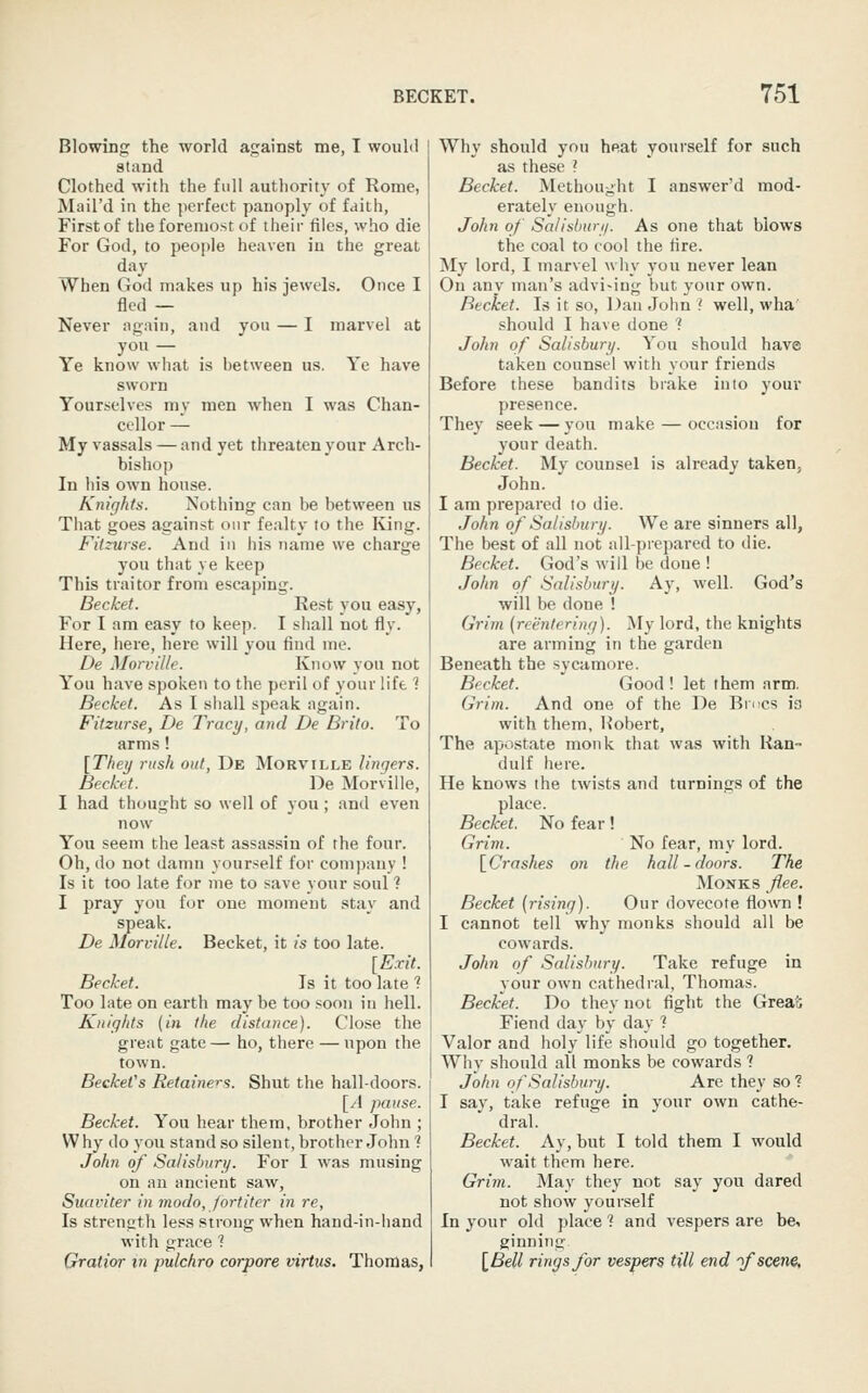 Blowing the world against me, I would stand Clothed with the full authority of Rome, Mail'd in the perfect panoply of faith, First of the foremost of their files, who die For God, to people heaven in the great day When God makes up his jewels. Once I fled — Never again, and you — I marvel at you — Ye know what is hetween us. Ye have sworn Yourselves my men when I was Chan- cellor — My vassals —and yet threaten your Arch- bishop In his own house. Knights. Nothing can be between us That goes against our fealty to the King. Fitzurse. And in his name we charge you that ye keep This traitor from escaping. Becket. Rest you easy, For I am easy to keep. I shall not fly. Here, here, here will you find me. De Morville. Know you not You have spoken to the peril of your lift 1 Becket. As I shall speak again. Fitzurse, De Tracy, and De Brito. To arms! [They rush out, De Morville lingers. Becket. De Morville, I had thought so well of you; and even now You seem the least assassin of the four. Oh, do not damn yourself for company ! Is it too late for me to save your soul ? I pray you for one moment stay and speak. De Morville. Becket, it is too late. [Exit. Becket. Is it too late 1 Too late on earth may be too soon in hell. Knights (in the distance). Close the great gate — ho, there — upon the town. BeckeVs Retainers. Shut the hall-doors. [A pause. Becket. You hear them, brother John ; Why do you stand so silent, brother John ? John of Salisbury. For I was musing on an ancient saw, Suaviter in modo, fort iter in re, Is strength less strong when hand-in-hand with grace ? Gratior m pulchro corpore virtus. Thomas, Why should you heat yourself for such as these ? Becket. Metbought I answer'd mod- erately enough. John of Salisbury. As one that blows the coal to cool the lire. My lord, I marvel why you never lean On any man's advi-ing but your own. Becket. Is it so, Dan John .' well, wha should I have done 1 John of Salisbury. You should have taken counsel with your friends Before these bandits brake into your presence. They seek — you make — occasion for your death. Becket. My counsel is already taken, John. I am prepared to die. John of Salisbury. We are sinners all, The best of all not all-prepared to die. Becket. God's will be done ! John of Salisbury. Ay, well. God's will be done ! Grim {reentering). My lord, the knights are arming in the garden Beneath the sycamore. Becket. Good ! let them arm. Gi'im. And one of the De Bmcs ia with them, Hobert, The apostate monk that was with Ran- dulf here. He knows the twists and turnings of the place. Becket. No fear! Grim. No fear, my lord. [Crashes on the hall-doors. The Monks flee. Becket (rising). Our dovecote flown ! I cannot tell why monks should all be cowards. John of Salisbury. Take refuge in your own cathedral, Thomas. Becket. Do they not fight the Great Fiend day by day 1 Valor and holy life should go together. Why should all monks be cowards ? John of Salisbury. Are they so ■? I say, take refuge in your own cathe- dral. Becket. Ay, but I told them I would wait them here. Grim. May they not say you dared not show yourself In your old place 1 and vespers are be, ginning [Bell rings for vespers till end 'f scene,