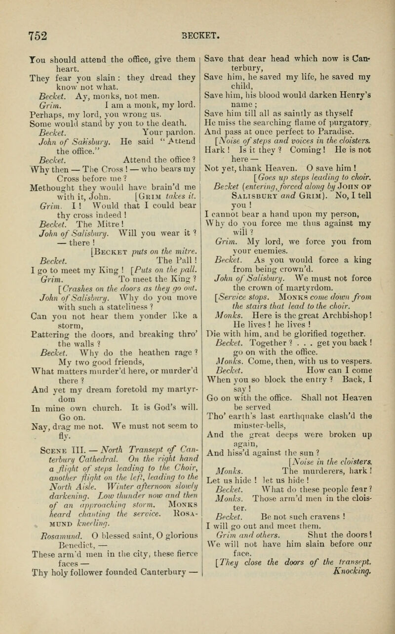 Tou should attend the office, give them heart. They fear you slain : they dread they know not what. Becket. Ay, monks, not men. Grim. I am a monk, my lord. Perhaps, my lord, you wrouij- us. Some would stand by you to the death. Becket. Your pardon. John of SaMsbury. He said  Attend the ofRce. Becket. Attend the office ? Why then — The Cross ! — who bears my Cross before me ? Methought they would have brain'd me w^ith it, John. [Grim tirkes it. Grim. I ! Would that I could bear thy cross indeed ! Becket. The Mitre! John of Salisbury. Will you wear it'? — there ! [Becket puts on the mitre. Becket. ' The Pall ! I go to meet my King ! [Puts on the pall. Grim. To meet the King ? [Crashes on the doors as they qo out. John of Salisbury. Why do you move with such a stateliness ? Can you not hear them yonder iike a storm. Pattering the doors, and breaking thro' the walls ? Becket. Why do the heathen rage ? My two good friends, What matters murder'd here, or murder'd there ? And yet my dream foretold my martyr- dom In mine own church. It is God's will. Go on. Nay, drag me not. We must not seem to fly- Scene III. — North Transept of Can- terbury Cathedral. On the right hand a fliqht of steps leading to the Choir, another flight on the left, leading to the North Aisle. Winter afternoon slowly darkening. Low thunder now and then of an approaching storm. Monks heard chanting the service. Kosa- MUND kneeling. Eosamund. 0 blessed siiint, O glorious Benedict, — These arm'd men in the city, these fierce faces — Thy holy follower founded Canterbury — Save that dear head which now is Can- terbury, Save him, he saved my life, he saved my child, Save him, his blood would darken Henry's name ; Save him till all as saintly as thyself He miss the searching flame of purgatory. And pass at once perfect to Paradise. [.Vo/se of steps and voices in the cloisters. Hark! Is it they 1 Coming! He is not here — Not yet, thank Heaven. O save him ! [Goes up steps leading to choir. Becket {entering, forced along 6(/John of Salisbury and Grim). No, I tell you ! I cannot bear a hand upon my person, Whv do vou force me thus against my will 1 Grim. My lord, we force you from your enemies. Becket. As you would force a king from being crown'd. John of Salisbury. We must not force the crown of martyrdom. [Sei'vice stops. Monks come doion from the stairs that lead to the choir. Monks. Here is the great Archbishop! He lives ! he lives ! Die with him, and be glorified together. Becket. 'together ? . . . get you back ! go on with the office. Monks. Come, then, with us to vespers. Becket. How can I come When you so block the entry ? Back, I say! Go on with the office. Shall not Heaven be served Tho' earth's last eartjiqnake clash'd the minster-bells. And the great deeps were broken up again. And hiss'd against the sun ? [xVo/se in the cloisters. Monks. The murderers, hark! Let us hide ! let us hide ! Becket. What do these people fear? Monks. Those arrn'd men in the clois- ter. Becket. Be not such cravens ! I will go out and meet them. Grim and others. Shut the doors'. We will not have him slain before our face. [They close the doois of the transept. Knocking.