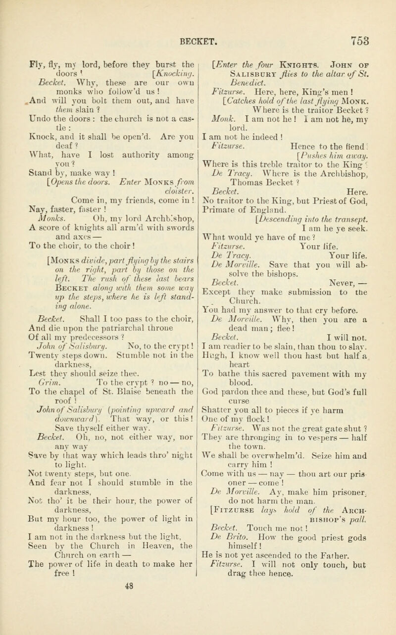Fly, fly, my lord, before they burst the doors ' [Knocking. Becket. Wh\', these are our owu monks wlio follow'd us ! .And will you bolt them out, and have them slain ? Undo the doors : the church is not a cas- tle : Knock, and it shall be open'd. Are you deaf ? What, have I lost authority among you? Stand by, make way ! \_Opens the doors. Enter Monks_/5o/n cloister. Come in, my friends, come iu ! Nay, faster, faster ! Monks. Oh, my lord Archbishop, A score of knights all arm'd with swords and axes — To the choir, to the choir! [Monks divide, partjlt/ing hy the stairs on the right, part bij those on the left. The rush of these last bears Becket along with them some way lip the steps, where he is left stand- ing alone. Becket. Shall I too pass to the choir. And die upon the patriarchal throue Of all my predecessors 1 John of Salisbury. No, to the crypt! Twenty steps down. Stumble not in ttie darkness. Lest they should seize thee. Grim. To the crypt 7 no— no. To the chapel of St. Blaise beneath the roof ! John of Salisbwy (pointing upivard and downward). That way, or this! Save thy.self either way. Becket. Oh, no, not either way, nor any way Save by that way which leads thro' night to light. Not twenty steps, but one. And fear not I should stumble in the darkness, Not tho' it be their hour, the power of darkness, But my hour too, the power of light in darkness! I am not in the darkness but the light, Seen by the Church in Heaven, the Church on earth — The power of life in death to make her free 1 48 [Enter the four Knights. John of Salisbury flies to the altar uf St, Benedict. Fitzurse. Here, here, King's men ! [Catches hold of the lastjiying Monk. Where is the traitor Becket ? Monk. I am not he! I am not he, my lord. I am not he indeed ! Fitzurse. Hence to the fiend : [flushes him away. Where is this treble traitor to the King ' De Tracy. Where is the Archbishop, Thomas Becket ? Becket. Here. No traitor to the King, but Priest of God, Primate of England. [Descending into the transept. I am he ye seek, What would ye have of me ? Fitzurse. Your life. De Tracy. Your life. De Morville. Save that you will ab- solve the bishops. Becket. Never, — Except thcv make submission to the Church. You had my answer to that cry before. De Morville. Why, then you are a dead man; flee! Becket. I will not. I am readier to be slain, than thou to slay. Hugh, I know well thou hast but halfa heart To bathe this .sacred pavement with my blood. God pardon thee and these, but God's full curse Shatter you all to pieces if ye harm One of my flock ! Ftlznrse. Was not the great gate shut ? They are thronging in to vespers— half the town. We shall be overwhelm'd. Seize him and carry him ! Come with us — nay — thou art our pris oner — come ! De Morville. Ay, make him prisoner, do not harm the man. [Fitzurse lays hold of the Arch- bishop's pall, Becket. Touch me not! De Brito. How the good priest gods himself! He is not yet a.^cended to the Father. Fitzurse. I will not only touch, but drag thee hence.