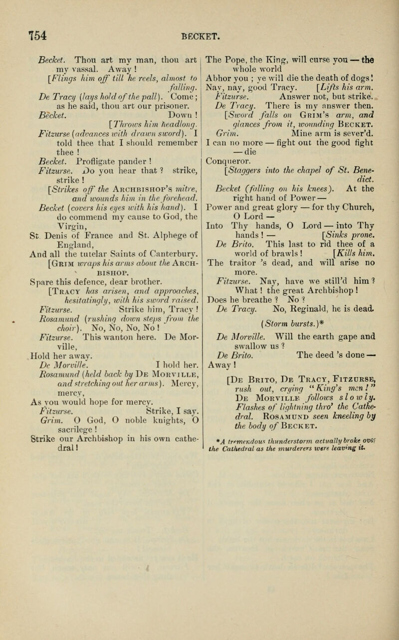 Becket. Thou art my man, thou art my vassal. Away ! [Flings him off till he reels, almost to falling. De Tracy {lays hold of the pall). Come ; as he said, thou art our prisoner. Bechet. Down ! \llirou-s him headlong. Fitzurse (advances with drawn sword). I told thee that I should remember thee ! Becket. Profligate pander ! Fitzurse. Do you liear that 1 strike, strike ! [Strikes off the Archbishop's mitre, arid ivounds him in the forehead. Becket (covers his eyes with his hand). I do commend my cause to God, the Virgin, St Denis of France and St. Alphege of England, And all the tutelar Saints of Canterbury. [Grim loraps his arms about the Arch- bishop. Spare this defence, dear brother. [Tracy h(ts arisen, and approaches, hesitatingly, loilh his sword raised. Fitzurse. Strike liim, Tracy ! Rosamund (rushing down steps frow the choir). No, No, No, No ! Fitzurse. This wanton here. De Mor- ville. Hold her away. De Morvitle'. I lioid her. Rosamund (held back by De Morville, and stretching out her arms). Mercy, mercy, As you would hope for mercy. Fitzurse. Strike, I say. Grim. 0 God, O noble knights, O sacrilege! Strike our Archbishop in his own cathe- dral 1 The Pope, the King, will curse you — the whole world Abhor you ; ye will die the death of dogs I Nay, nay, good Ti'acy. [Lifts his arm. Fitzurse. Answer not, but strike. De Tracy. There is my answer then. [Stvord falls on Grim's arm, and glances from it, wounding Becket. Grim. Mine arm is sever'd. I can no more — fight out the good fight — die Conqueror. [Staggers into the chapel of St. Bene- dict. Becket (falling on his knees). At the right hand of Power — Power and great glory — for thy Church, O Lord — Into Thy hands, O Lord — into Thy hands ! — [Sinks pi-one. De Brito. This last to rid thee of a world of brawls ! [Kills him. The traitor 's dead, and will arise no more. Fitzurse. Nay, have we still'd him ? What! the great Archbishop ! Does he breathe 1 No ? De Tracy. No, Reginald, he is dead. (Storm bursts.)* De Morville. Will the earth gape and swallow us ^ De Brito. The deed 's done — Away ! [De Brito, De Tracy, Fitzurse, rush out, crying  King's men ! De Morville follows slowly. Flashes of lightning thro' the Cathe- dral. Rosamund seen kneeling by the body o/Becket. *A trftnendoux thunderstorm actvallybrolce ovO'i the Cathedral as the murderers were leaving it.