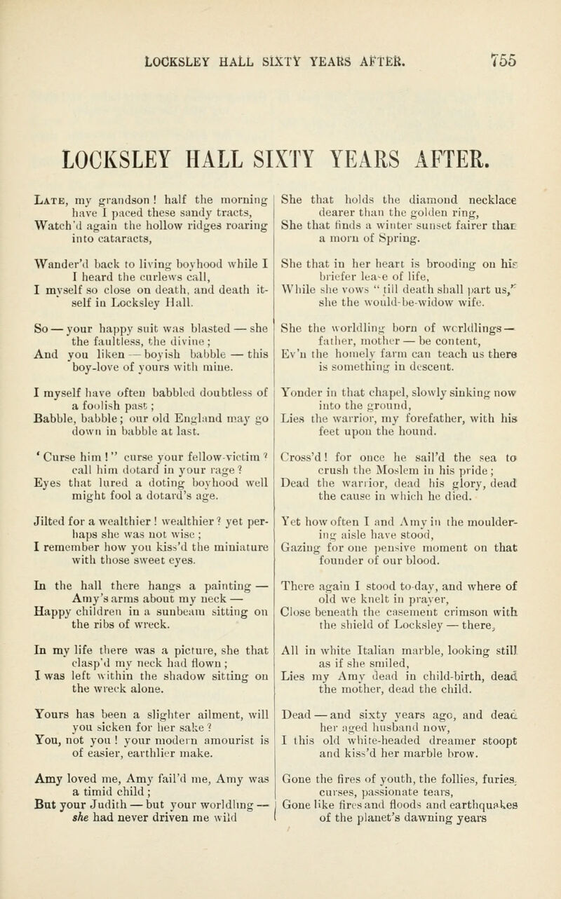LOCKSLEY HALL SL\TY YEARS AFTER. Late, my grandson ! half the morning have 1 paced these sandy tracts, Watch'd again the hollow ridges roaring into cataracts, Wander'd hack to living boyhood while I I heard the cnrlews call, I myself so close on death, and death it- self in Locksley Hall. So — your happy suit was blasted — she the faultless, the divine ; And you liken — boyish babble—this boy-love of yours with mine. I myself have often babbled doubtless of a foolish past; Babble, babble; our old England m.a}' go down in babble at last. ' Curse him !  curse your fellow-victim ' call him dotard in your rage? Eyes that lured a doting boyhood well might fool a dotard's age. Jilted for a wealthier ! wealthier? yet per- haps she was not wise ; I remember how you kiss'd the miniature with those sweet eyes. In the hall there hangs a painting — Amy's arms about my neck — Happy children in a sunbeam sitting on the ribs of wreck. In my life there was a picture, she that clasp'd my neck had flown ; I was left within the shadow sitting on the wreck alone. Yours has been a slighter ailment, will you sicken for her sake ? You, not you ! your modern amourist is of easier, earthlier make. Amy loved me. Amy fail'd me, Atny was a timid child; But your Judith — but your worldhng — she had never driven me wild She that holds the diamond necklace dearer than the golden ring. She that finds a winter sunset fairer that a morn of Spring. She that in her heart is brooding on his briefer lea-e of life, While she vows  till death shall part us/' she the would-be-widow wife. She the worldling born of wcrldlings — father, mother — be content, Ev'n the homely farm can teach us there is something in descent. Yonder in that chapel, slowly sinking now into the ground. Lies the warrioi-, my forefather, with his feet upon the hound. Cross'd! for once he sail'd the sea to crush the Moslem in his piide; Dead the wariior, dead his glory, dead the cause in which he died. Yet how often I and Amy in the moulder- ing aisle have stood. Gazing for one ])eusive moment on that founder of our blood. There again I stood today, and where of old we knelt in prayer. Close beneath the casement crimson with the shield of Locksley — there^ All in white Italian marble, looking still as if she smiled. Lies my Amy dead in child-birth, dead the mother, dead the child. Dead — and sixty years ago, and dead her aged husband now, I this old white-headed dreamer stoopt and kiss'd her marble brow. Gone the fires of youth, the follies, furies, curses, passionate tears, Gone like fires and floods and earthquakes of the planet's dawning years
