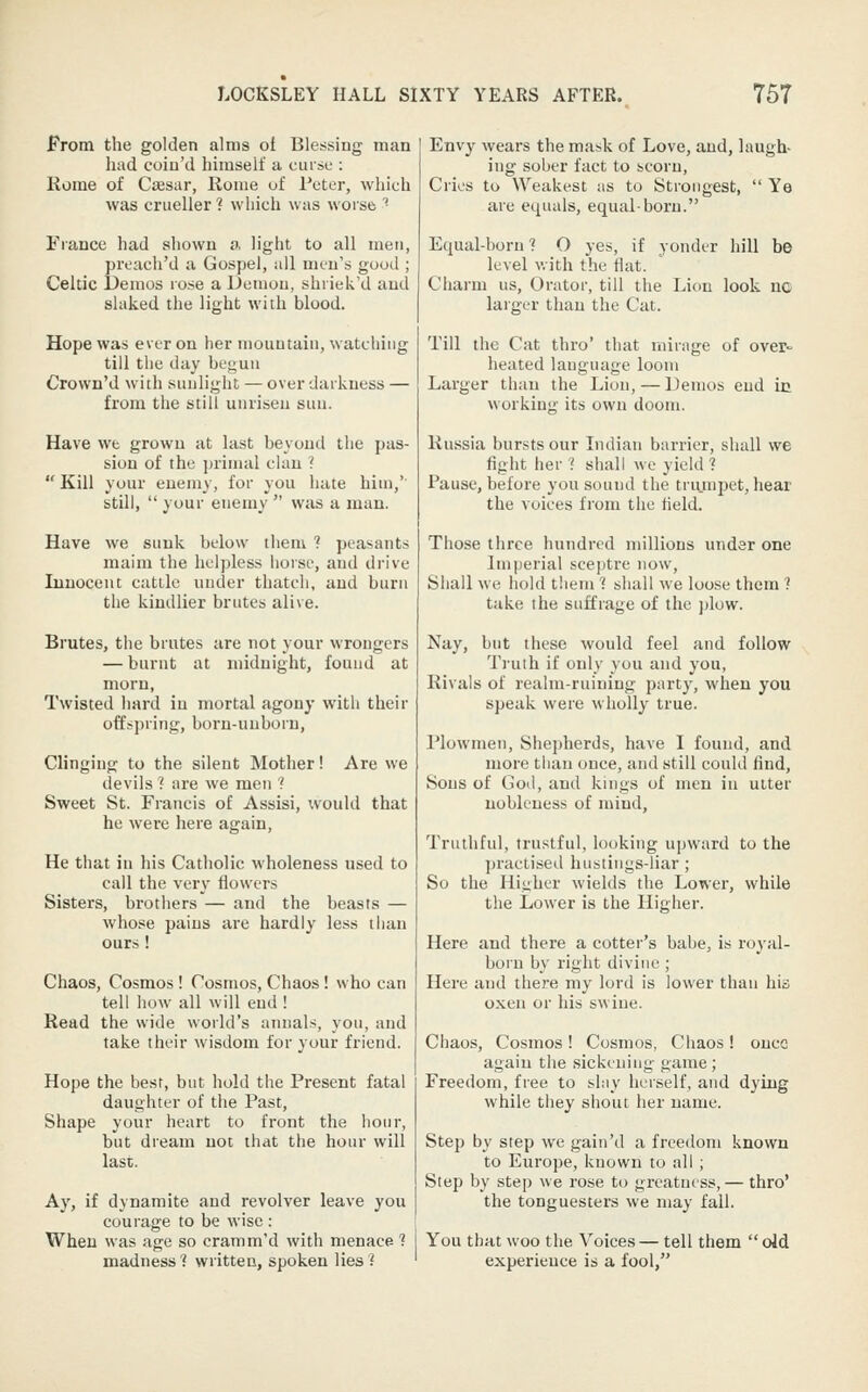 From the golden alms ot Blessing man I Envy wears the mask of Love, and, laugh- liad coiu'd himself a curse : | jng sober fact to scoru, Rome of Ci«sar, Home of Peter, which was crueller ? which was worse ''■ France had shown a. light to all men, preach'd a Gospel, all men's good ; Celtic Demos rose a Demon, shriek'd and slaked the light with blood. Hope was ever on her mountain, watching till the day begun Crown'd with sunlight — over darkness — from the still unrisen sun. Have we grown at last beyond the pas- sion of the primal clan ?  Kill your enemy, for you hate him,' still,  your enemy  was a man. Have we sunk below thenk ? peasants maim the helpless horse, and drive Innocent cattle under thatch, and burn the kindlier brutes alive. Brutes, the brutes are not your wrongers — burnt at midnight, found at morn, Twisted hard in mortal agony with their offspring, born-unborn. Clinging to the silent Mother! Are we devils ? are we men ? Sweet St. Francis of Assisi, would that he were here again, He that in his Catholic wholeness used to call the very flowers Sisters, brothers — and the beasts — whose pains are hardly less than ours ! Chaos, Cosmos ! Cosmos, Chaos! who can tell how all will end ! Read the wide world's annals, you, and take their wisdom for your friend. Hope the best, but hold the Present fatal daughter of the Past, Shape your heart to front the hour, but dream not that the hour will last. Ay, if dynamite and revolver leave you courage to be wise : When was age so cramm'd with menace 1 madness'? written, spoken lies ? Cries to Weakest as to Strongest, are equals, equal-born. Ye Equal-born 1 O yes, if yonder hill be level with the flat. Charm us. Orator, till the Lion look nc larger than the Cat. Till the Cat thro' that mirage of over- heated language loom Larger than the Lion,—Demos end ic working its own doom. Russia bursts our Indian barrier, shall we fight her 1 shall we yield ? Pause, before you sound the trumjjet, hear the voices from the field. Those three hundred millions under one Imperial sceptre now. Shall we hold tlieni 1 shall we loose them ? take the suffrage of the ])low. Nay, but these would feel and follow Tiuth if only you and you, Rivals of realm-ruining party, when you speak were wholly true. Plowmen, Shepherds, have I found, and more than once, and still could find. Sons of God, and kings of men in utter nobleness of mind. Truthful, trustful, looking upward to the practised hustings-liar; So the Higher wields the Lower, while the Lower is the Higher. Here and there a cotter's babe, is royal- born by right divine ; Here and there my lord is lower than his o.Kcn or his swine. Chaos, Cosmos! Cosmos, Chaos! once again the sickening game ; Freedom, free to slay herself, and dying while they shout her name. Step by step we gain'd a freedom known to Europe, known to all ; Step by step we rose to greatness, — thro' the tonguesters we may fall. You that woo the Voices— tell them  old experience is a fool,