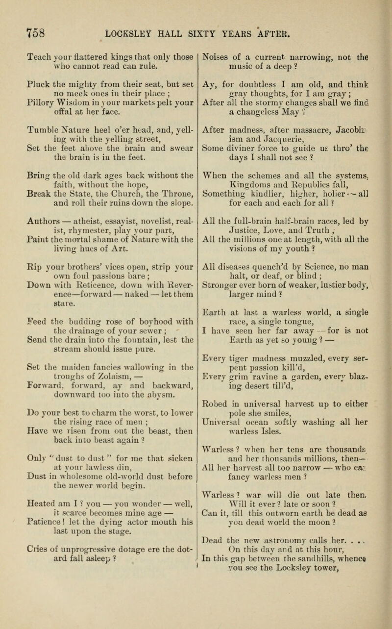 Teach your flattered kings that only those who cannot read can rule. Pluck the miglity from their seat, but set no meek ones in their place ; Pillory Wisdom in your markets pelt your offal at her face. Tumble Nature heel o'er head, and, yell- ing with the yelling street, Set the feet above the brain and swear the brain is in the feet. Bring the old dark ages back without the faitii, without the liope. Break the State, the Ciuirch, the Throne, and roll their ruins down the slope. Authors — atheist, essayist, noveli.st, real- ist, rhymester, play your part, Paint the mortal shame of Nature with tiie living hues of Art. Rip your brothers' vices open, strip your own foul passions bare ; Down with Keticence, down with Rever- ence—forward — naked — let them stare. Feed the budding rose of boyhood with the drainage of your sewer ; Send tiie drain into the fountain, lest the stream should issue pure. Set the maiden fancies wallowing in the troughs of Zolaism, — Forward, forward, ay and backward, downward too into the abysm. Do your best to charm the worst, to lower the rising race of men ; Have we risen from out the beast, then back into beast again ? Only dust to dust forme that sicken at your lawless din, Dust in wholesome old-world dust before the newer world begin. Heated am I ? you — you wonder — well, it scarce becomes mine age — Patience! let the dying actor mouth his last upon the stage. Cries of unprogressive dotage ere the dot- ard fall asleep 1 Noises of a current narrowing, not the music of a deep 1 Ay, for doubtless I am old, and think gray thoughts, for I am gray ; After all the stormy changes shall we find a changeless May  After madness, after massacre, Jacobir ism and Jacquerie, Some diviner force to guide ui thro' the days I shall not see ? When the schemes and all the systems. Kingdoms and Ke)niblics fall. Something kindlier, higher, liolier-^all for each and each for all 7 All the full-brain half-brain races, led by Justice, Love, and Truth ; All the millions one at length, with all the visions of my youth ? All diseases quench'd by Science, no man halt, or deaf, or blind ; Stronger ever born of weaker, lustier body, larger mind ? Earth at last a warless world, a single race, a single tongue, I have seen her far away—for is not Earth as yet so young ? — Every tiger madness muzzled, every ser- pent passion kill'd, Every grim ravine a garden, every blaz- ing desert till'd. Robed in universal hai-vest up to either pole she smiles, Universal ocean softly washing all her warless Isles. Warless ? when her tens are thousands and her thousands millions, then- All her harvest all too narrow — who ca' fancy warless men ? Warless 1 war will die out late then. Will it ever? late or soon ? Can it, till this outworn earth be dead as yo-ii dead world the moon 1 Dead the new astronomy calls her. , .. On this day and at this hour. In this gap between the .sandhills, whence you see the Locksley tower,