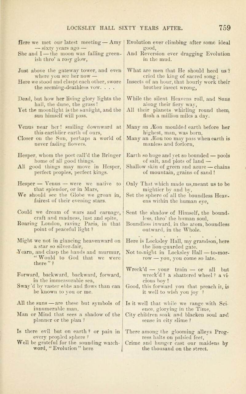 Here we met our latest meeting — Amy — sixty years aj^o — She and I — the luoon was falling green- isli thro' a rosy glow, Just above the gateway tower, and even where you see lier now — Here we stood and claspr each otlier, swore the seeming-deathless vow. . . . Dead, but how her living glory lights the hall, the dune, the grass! Yet the moonlight is the sunlight, and the sun liimself will puss. Venus near her! smiling downward at this earthiier eartii of ours, Closer on the Sun, perhaps a world of never fading (lowers. Hesper, wliom the poet call'd the Bringer home of all gooil things. All good things may move in Hesper, perfect peoples, perfect kings. Hesper — Venus — were we native to that splendor, or in Mars, We should see the Globe we groan in, fairest of their evening stars. Could we dream of wars and carnage, craft and madness, lust and spite, Roaring London, ravin^r Paris, in that point of peaceful light ? Might we not in glancing heavenward on a star so silver-fair, •Yearn, and clasp the hands and murmur,  Would to God that we were there  ? Forward, backward, backward, forward, in the iinnicnsnrabie sea, Sway'd by vaster ei)bs and flows than can be known to voii or me. Evolution ever climbing after some ideal good. And Reversion ever dragging Evolution iu the mud. What arc men that He should heed us ? cried the king of sacred song ; Insects of an hour, that hourly work their brother insect wrong, While the silent Heavens roll, and Suns along their fiery way. All their planets whirling round tliem,. flash a million miles a day. Many an JEoa moulded earth before her highest, man, was born, Many an JEon too may pass when earth is manless and forlorn. Earth so huge and yet so bounded — pools of salt, and plots of land — Shallow skin of green and azure — chains of mountain, grains of sand ! Only That which made us,meaut us to be mightier by and by, Set the sphere of all the boundless Heav- ens within the human eye, Sent the sliadow of Himself, the bound- less, thro' the linman soul, Boundless inward, in the atom, boundless outward, in the Whole. Here is Locksley Hall, m)'grandson, here the lion-guarded gate. Not to-niglit in Locksley Hall — to-mor- row — you, you come so late. Wrcck'd — your train — or all but wreck'd ? a shattered wheel ? a vi- cious boy! Good, this forward you that preach it, is it well to wish you joy ? All the suns—are these but .symbols of ' Is it well that while we range with Sci- innumerable man, i ence, glorying in the Time, Man or Mind tliat sees a shadow of the ! City children soak and blacken soul and planner or the plan ? sense in city slime ? Is there evil but on earth ? or pain in every peopled sphere ? Well be grateful for the sounding watch- word, Evolution here There among the glooming alleys Prog- ress halts on palsied feet. Crime and hunger cast our maidens by the thousand on the street.