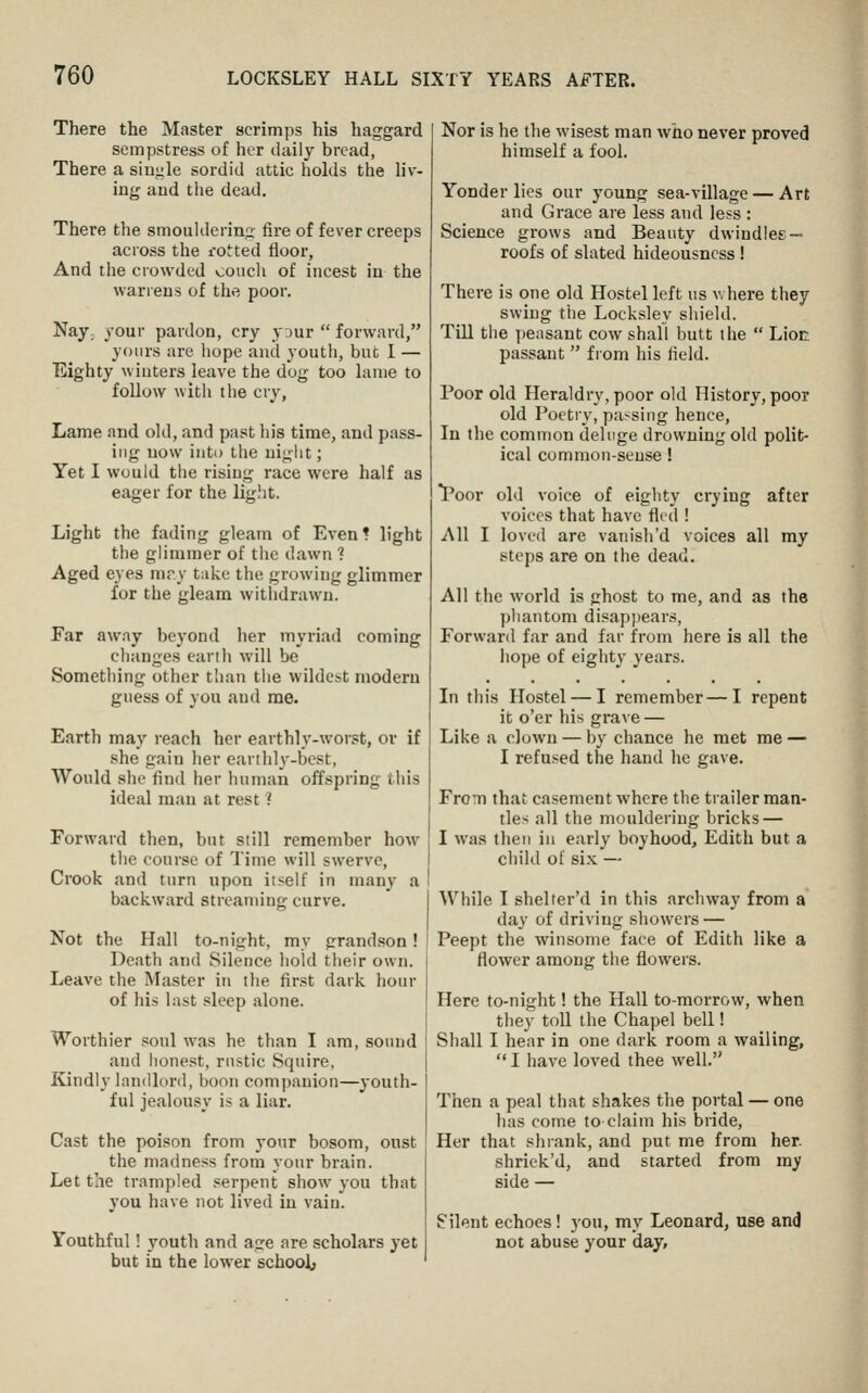 There the Master scrimps his haggard sempstress of her daily bread, There a single sordid attic holds the liv- ing aud the dead. There the smouldering fire of fever creeps across the rotted floor. And the crowded conch of incest in the warrens of the poor. Naj; your pardon, cry yaur  forward, yours are hope and youth, but I — Eighty winters leave the dog too lame to follow witli the cry, Lame and old, and past his time, and pass- ing now into the uigiit; Yet I would the rising race were half as eager for the light. Light the fading gleam of Even* light the glimmer of the dawn ? Aged eyes mry take the growing glimmer for the gleam witlidrawn. Far aw.ay beyond her myriad coming clianges earlh will be Something other than the wildest modern guess of you and me. Earth may reach her earthly-worst, or if she gain her earihl^'-best, Would she find her human offspring this ideal man at rest ? Forward then, but still remember how the course of Time will swerve, CiX)ok and turn upon itself in many a backward streaming curve. Not the Hall to-night, my grandson! Death and Silence hold their own. Leave the Master in the first dark hour of his last sleep alone. Worthier soul was he than I am, sound aud honest, rustic Squire, Kindly landlord, boon companion—youth- ful jealousy is a liar. Cast the poison from your bosom, onst the madness from your brain. Let the trampled serpent show you that you have not lived in vain. Youthful! youth and age are scholars yet but in the lower schooJi, Nor is he the wisest man who never proved himself a fool. Yonder lies our young sea-village — Art and Grace are less and less : Science grows and Beauty dwindles — roofs of slated hideousncss ! There is one old Hostel left us v. here they swing the Locksley shield. Till the peasant cow shall butt the  Liot. passant  from his field. Poor old Heraldry, poor old History, poor old Poetry, passing hence, In the common deluge drowning old polit- ical common-sense! *Poor old voice of eighty crying after voices that have fled ! All I loved are vanish'd voices all my steps are on the dead. All the world is ghost to me, and as the phantom disap])ears. Forward far and far from here is all the hope of eighty years. In tliis Hostel — I remember—I repent it o'er his grave — Like a clown — by chance he met me — I refused the hand he gave. From that casement where the trailer man- tles all the mouldering bricks — I was then in early boyhood, Edith but a child of si.x — While I shelter'd in this archway from a day of driving showers — Peept the winsome face of Edith like a flower among the flowers. Here to-night! the Hall to-morrow, when tliey toU the Chapel bell! Shall I hear in one dark room a wailing,  I have loved thee well. Then a peal that shakes the portal — one lias come to claim his bride. Her that shrank, and put me from her. shriek'd, and started from my side — Silent echoes! you, my Leonard, use and not abuse your day,
