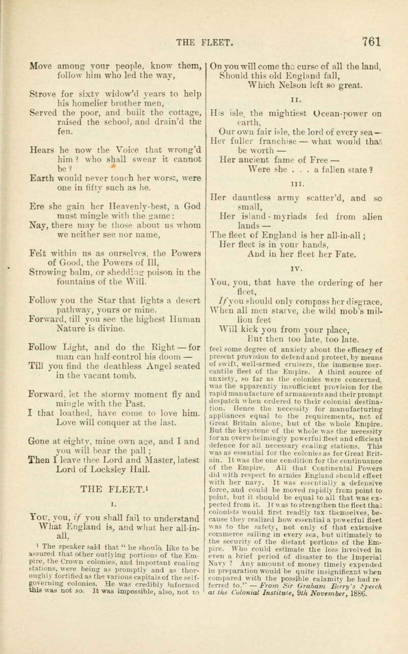 Move amonp: your people, know them, follow him who led the way, Strove for sixty widow'd years to help Ills homciier brother men. Served the poor, and built the cottage, raised the school, and drain'd the fen. Hears he now the Voice that wrong'd him ? who shall swear it cannot be?  Earth would never touch her worst, were one in fifty such as he. Ere she gain her Heavenly-best, a God must mingle with the game: Nay, there may be those about us whom we neither see nor name, Felt within us as ourselves, the Powers of Good, the Powers of 111, Strowing balm, or shcddiviir poison in the fountains of the Will. Follow you the Star that lights a desert pathway, yours or mine. Forv.-ard, till you see the highest Human Nature is divine. Follow Light, and do the Right — for man can half control his doom — Till you find tiie deathless Angel seated in the vacant tomb. Forward, let the stormy moment fl.v and mingle with the Past. I that loathed, have come to love him. Love will conquer at the last. Gone at eighty, mine own aire, and I and you will liear the pall ; Then I leave thee Lord and Master, latest Lord of Ixtcksley Hall. THE FLEET.i You, you, (■/ you shall fail to understand What England is, and wliat her all-in- all, • The speaker said that  he shoiila like to be assured that other outlying portions of the Em- pire, the Crown colonies, and important coaling stations, were being as promptly and as thor- oughly fortified as the various capitals of the self- governing colonies. He was crediblv informed this was not so. It was impossible, also, not to On you will come tho curse of all the land, Should this old Engbind fall, Which Nelson left so great. His isle, the mightiest Ocean-power on larth, Our own fair isle, the lord of every sea^ Her fuller franchise — what would thaS be worth — Her ancient fame of Free — Were she ... a fallen state ? Her dauntless army scatter'd, and so small, Her island - myriads fed from alien lands — The fleet of England is her all-in-all; Her fleet is in your hands, And in her fleet her Fate. You, vou, that have the orderiner of her 'fl.et, ^ If you .>^hould only compass her di.«grace. When all men stai ve, the wild mob's mil- linn feet Will kick you from your place, Mut then too late, too late, feel some degree of anxiety about the efficacy of present provision to defendand protect, by means of swift, well-armed cruisers, the immense mer- cantile fleet of the Knipire. A third source of anxiety, so far as the colonics were concerned, was the apparently insufficient provision for the rapid manufacture of armaments and their prompt despatch when ordered to their colonial destina- tion. Hence tho necessity for manufacturing appliances equal to the requirements, net of (Jreat Britain alone, but of the whole Empire. But the keystone of the whole was the necessity foran overwhelmingly powerful fleet and efficient defence for all necessary coaling stations. This was a.s essential for the colonies as for Great Brit- ain. It was the one condition for the continuance of the Empire. All that Continental Powers did with respect to armies England should effect with her navy. It was e.'^stntially a defensive force, and could be moved rapidly from point to point, but it should be equal to all that was ex- pected from it. It w as to strengthen the fleet thai colonists would first readily tax themselves, be- cause they realized how essential a powerful fleet was to the safety, not only of that extensive commerce sailing in every sea, but ultimately to the security of the distant portions of the Em- pire. Who could estimate the loss involved in even a brief period of disaster to the Imperial Navy ? Any amount of money timely expended in preparation would be quite insignificant when compared with the possible calamity he had re ferred to,'' — From Sir Graham Bt'rry's f-pe(ck at the Colonial Institute, 9th November, 1886,