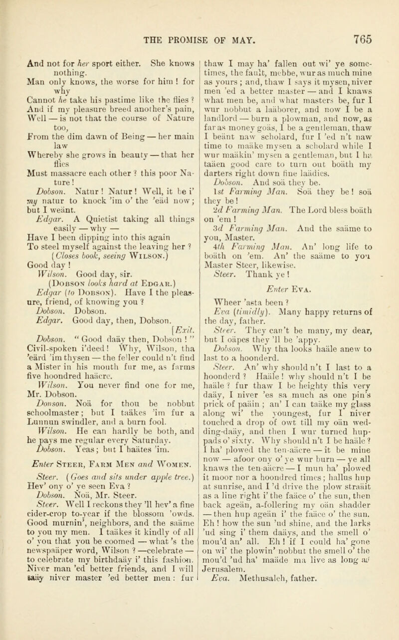 And DOt for her sport either. She knows nothing. Man only knows, the worse for him ! for why Cannot he take his pastime like the fiiesi And if my pleasure breed another's pain, VVfU — is not that the course of Nature too, from the dim dawn of Being — her main law Whereby she grows in beauty — that her flR-S Must massacre each other ? this poor Na- ture ! Dohson. Natur ! Natur ! Well, it be i' viy natur to knock 'im o' the 'eu<i now; but I weiint;. Edjar. A Quietist taking all things easily — why — Have I been dipping into this again To steel myself against the leaving her ? [Closes book, seeing Wilson.) Good (lay ! Wilson. Good day, sir. (DoBSON looks hard at Edgar.) Edfjnr {to DonsoN). Have I the pleas- ure, friend, of knowing you ? Dohson. Dobson. Edgar. Good dav, then, Dobson. [Exit. Dobson.  Good daily then, Dob.<on !  Civil-spoken i'deed! Why, Wilson, Iha 'eard 'im tliysen — the fe^er could n't find a Mister in his mouth fur me, as fiirms five hoondred iiaiicrc. Wilson. You never find one for me, Mr. Dobson. Donson. Noil for thou be nobbut schoolmaster; but I taiikes 'ini fur a Lunnun swindler, and a burn fool. Wilson. He can hardly be both, and he pays me regular every Saturday. Dobson. Yeas; but I haiites 'im. Enter Steer, Farm Men and Women. Steer. ( Goes and sits under apple tree.) Hev' ony o' ye seen Eva 1 Dobson. Noii, Mr. Steer. Steer. Well I reckons they '11 hev* a fine cider-crop to-year if the blossom 'owds. Good murnin', neighbors, and the saiinic to you my men. I taiikes it kindly of all o' you that you be coomed — what's the newspniiper word, Wilson ? —celebrate — to celebrate my birthdaiiy i' this fashioii. Niver man 'ed better friends, and I will 64% niver master 'ed better men : fur thaw I may ha' fallen out wi' ye some- times, the fault, mebbe, wuras much mine as yours ; and, thaw I says it inysen, niver men 'ed a better master — and I knaws what men be, and what masters be, fur I wur nobbut a laiiborer, and now I be a landlonl — burn a plowman, and now, as furas money goiis, 1 be a genileinan, thaw I beiint naw scholard, fur I 'ed n't naw time to maiike mysen a seliolard while I wur maiikin' mysen a gentleman, but I lui tailen good care to turn out boiith my darters right down line laiidics. Dobson. And soil they be. \st Farming Man. Soil they be! soil they be! 2d Farming Man. The l..ord bless boiith on 'em ! 3(/ Farming Man. And the saiime to you, Master. 4lh Farming Man. An' long life to buiith on 'em. An' the saiime to yci Master Steer, likewise. Steer. Thank ye! Enter Eva. Wheer 'asta been ? Eva (timiitly). Many happy returns of the day, father. Steer. They can't be many, my dear, but I oapes they '11 be 'ajipy. Dobson. Why tha looks haiile anew to last to a hoonderd. Steer. An' why should n't I last to a hoonderd? Haiile! why should n't I be haiile ? fur thaw I be heighty this \cvy daily, I niver 'es sa much as one pin's prick of paiiin ; an' I can tailke my glass along wi' the youngest, fur I niver touched a drop of owt till my oiiu wed- ding-daily, and then I wur turned hup- pads o' sixty. Why should n't I be haiile 1 1 ha' plowed the ten-aiicre — it be mine now — afoor ony o' ye wur burn — ye all knaws the ten-aiicre — I mun ha' plowed it moor nor a hoondred times; hallus hup at sunrise, and I 'd drive the plow straait as a line right i' the failce o' the sun, then back ageiln, a-follering my oiln shadder — then hup ageiin i' the failce o' the sun. Eh ! how the sun 'ud shine, and the larks 'ud sing i' them dailys, and the smell o' mou'd an' all. Eh ! if I could ha' gone on wi' the plowin' nobbut the smell o' the mou'd 'ud ha' maiide ma live as long ml Jerusalem. Eva. Methusaleh, father.