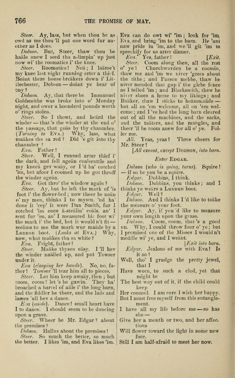 Steer. Ay, lass, bnt when thou be as owd as me thou '11 put one word fur an- other as I does. Dobson. But, Steer, thaw thou be haale anew I seed tha a-limpin' up just now wi' the loomatics i' the knee. Steer. Koomatics! Koii; I laame't my knee last night running arter a tliirf. Beiiut there house breakers down i' Lit- dechester, Dobson — doant ye hear of 5ny ? Dobson. Ay, that there be. Inimanuel Goldsmiths was broke into o' Monday night, and ower a hoonderd pounds worth o' rings stolen. Steer. So I thowt, and heiird the winder — that's the winder at the end o' the jiassage, tliat goiis by tliy chaiimber. (Turning to Kva.) Why, lass, what ■maiikes tha sa red 1 Did 'e git into tliy chaumber ? Eva. Fatlier! Steer. Well, I runned arter tln'ef i' the dark, aud fell ageiin coalscuttle and my knecil gev waiiy, or I 'd ha' cotchcd 'im, but afoor 1 coomed up he got thriiff the winder ageiin. Eva. Got thro' the window again ? Steer. Ay, but he left the mark of 'is foot i' the flower-bed ; now theer be noiin o' my men, thinks I to mysen. 'ud ha' done it 'cep' it were Dan Smitli, fur I cotchcd 'ini once ii-steiilin' coiils, an' I pent fur 'ini, an' I measured hii foot wi' the mark i' the bed, but it wouldn't fit — seeiims to me the mark wur maiide by a Lunnnn boot. [Looks at Eva.) Why, now, what maiikes tiia sa white? Eva. Flight, father! Steer. Maiike tliysen eiisy. I'll hev the winder naiiiled up, and put Towser under it. Eva (clasping her hands). No, no, fa- ther ! Towser '11 tear him all to pieces. Steer. Let him keep awaiiy, then ; but coom, coom ! let's be gawin. They ha' broached a barrel of aiile i' the long barn, and the fiddler be theer, and the lads and laases 'uil hev a dance. Eja (aside). Dance! small heart have I to dance. I sliould seem to be dancing upon a grave. Steer. Wlieer be Mr. Edgar ? about the premises ? Dobson. Hall us about the premises ! Steer. So much the better, so much the better. I likes 'im, and Eva likes 'im. Eva can do owt wi' 'im ; look for 'im, Eva, and bring 'im to the barn. He 'ant uaw pride in 'im, and we '11 git 'im to speechify for us arter dinner. Eva.' Yes, father! [Exit. Sleer. Coom along then, all the rest o' ye! Churchwarden be a coomin, thaw me and 'im we niver 'grees about the tithe; and Parson mcbbe, thaw lie niver mended that gaj) i' the glebe fence as 1 telled 'im ; and Blacksmilh, tiiaw he niver shoes a herse to my likings; and IJaiiker, thaw I sticks to hoiimn.aiide — but all on 'cm welcome, all on 'em wel- come ; and I 've hed the long barn cleared out of all the machines, and the sacks, and the taiiters, and the mangles, and theer '11 be room anew for all o' ye. Fol- ler me. AH. Yeas, yeas! Three cheers for Mr. Steer! [All exeunt, except Dobson, into barn. Enter Edgar. Dobson (who is going, turns). Squire! — if so he you be a squire. Edgar. Dobbins, 1 think. Dobson. Dobbins, you thinks; aud I thinks ye weiirs a Lunnun boot. Edgar. AVell ? Dobson. And I thinks I 'd like to taiike the measure o' your foot. Edgar. Ay, if you 'd like to measure your own length u|)on the grass. iJolson. Coom, coom, that's a good nn. Wliy, I could throw four o'ye; but I promised one of the Misses I would n't meddle wi' ye, and I weiint. [Exit into barn. Edgar. Jealous of me witii Eva! Is  it so ? Well, tho' I grudge the pretty jewel, that I Have worn, to such a clod, yet that might be The best way out of it, if the child could keej) Her counsel. I am sure I wish her happy. But I must free myself from tliis entangle- ment. I have all my life before me — so has ^ slie— ^ Give her a month or two, and her affec tions Will flower toward the light in some new face. Still I am half-afraid to meet her cow.