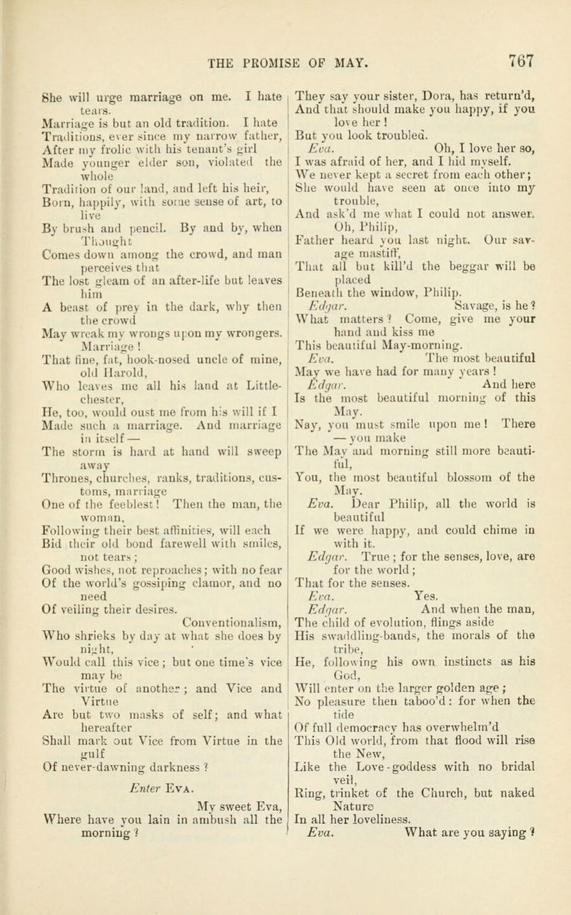 She will urge marriage on me. I hate tears. Marriage is but an old tradition. I hate Traditions, ever t^ince my narrow father, After my frolic with his tenant's <;irl Made younger elder son, violated the whole Tradition of our land, and left his heir. Born, happily, with some sense of art, to live By brush anil pencil. By and by, when Though t Comes down among the crowd, and man perceives that The lost gleam of au after-life but leaves him A beast of ))re) in the dark, why then tiie crowd May wreak my wrongs upon my wrongers. Marriage ! That line, fat, hook-nosed uncle of mine, old Harold, Who leaves me all his land at Little- chester. He, too, would oust me from his will if I Made such a marriage. And marriage ia itself — The storm is hard at hand will sweep away Thrones, churches, ranks, traditions, cus- toms, marriage One of the feeblest! Then the man, the woman. Following their best affinities, will each Bid their old bond farewell with smiles, not tear.s; Good wishes, not reproaches; with no fear Of the world's gossiping clamor, and no need Of veiling their desires. Conventionalism, Who shrieks by day at what she does by ni-ht. Would call this vice ; but one time's vice may be The virtue of another; and Vice and Virtue Are but two masks of self; and what hereafter Shall mark out Vice from Virtue in the gulf Of never-dawning darkness 1 Enter Eva. My sweet Eva, Where have you lain in ambush all the morning ? They say your sister, Dora, has return'd, And that should make you happy, if you love her ! But you look troubled. Eva. Oh, I love her so, I was afraid of her, and I hid myself. We never kept a secret from each other; She would have seen at once into my trouble. And ask'd me what I could not answer^ Oh, Philip, Father heard you last nighc. Our sav- age mastitV, That ail but kill'd the beggar will be placed Beneath the window, Philip. Edijar. Savage, is he ? What matters ? Come, give me your hand and kiss me This beautiful May-morning. Eva. The most beautiful May we have had for many years ! Edgar. And here Is the most beautiful morning of this May. Nay, you must smile upon me ! There — you make The Mav and morning still more beauti- ful. You, the most beautiful blossom of the .May. Eva. Dear Philip, all the world is beautiful If we were happy, and could chime in with it. Edgar. True ; for the senses, love, are for the world; That for the senses. Eva. Yes. Edgar. And when the man, The child of evolution, flings aside His swaddling-bands, the morals of the tribe. He, following his own instincts as his God, Will enter on the larger golden age ; No pleasure then taboo'd: for when the tide Of full democracy has overwhelm'd This Old world, from that flood will rLse the New, Like the Love-goddess with no bridal veil, Ring, trinket of the Church, but naked Nature In all her loveliness. Eva. What are you saying ?