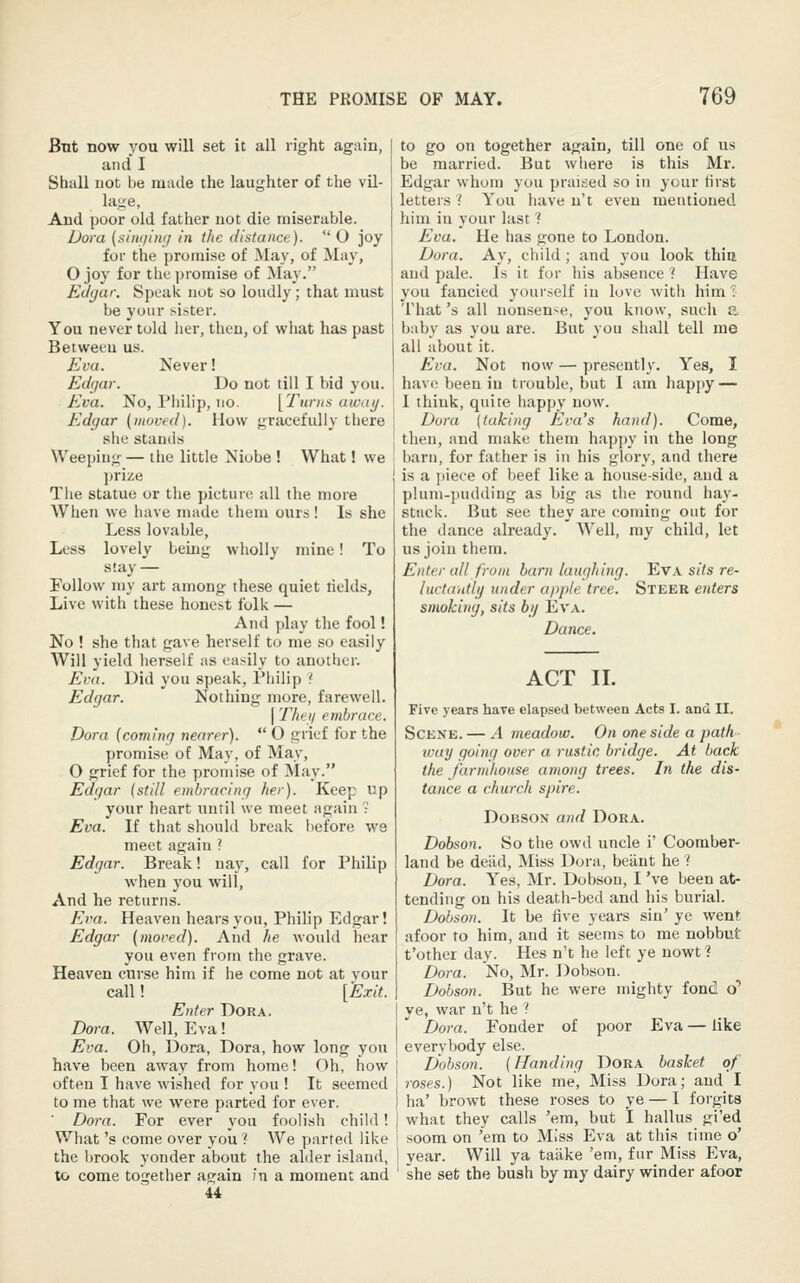 But now you will set it all right again, and I Shall not be made the laughter of the vil- lage, And poor old father not die miserable. Dora (siiu/in;/ in the (listance).  O joy for the promise of May, of May, Ojoy for the promise of ]May. Edgar. Speak not so loudly; that must be your sister. You never told lier, then, of wiiat has past Between us. Eva. Never! Edgar. Do not till I bid you. Eva. No, Philip, no. [Tunis aicay. Edgar (moved). How gracefully there she stands Weeping — the little Niobe ! What! we l)rize The statue or the picture all the more When we have made them ours! Is she Less lovable, Less lovely being wholly mine! To stay — Follow my art among these quiet tields, Live with these honest folk — And play the fool! No ! she that gave herself to me so easily Will yield herself as easily to another. Eva. Did you speak, Philip ? Edgar. Nothing more, farewell. [ The 11 embrace. Dora {coming nearer).  O grief for the promise of May, of May, O grief for the promise of May. Edgar (still embracing her). Keep up your heart until we meet again ? Eva. If that should break before we meet again ? Edgar. Break! nay, call for Philip when you will. And he returns. Eva. Heaven hears you, Philip Edgar! Edgar (moved). And he would hear you even from the grave. Heaven curse him if he come not at your call! [Exit. Enter Dora. Dora. Well, Eva! Eva. Oh, Dora, Dora, how long you have been away from home! Oh, how often I have wished for you ! It seemed to me that we were parted for ever. ■ Do7-a. For ever you foolish child! What's come over you ? We parted like the brook yonder about the alder island, to come together again in a moment and 44 to go on together again, till one of us be married. But where is this Mr. Edgar whom you praised so in your tirst letters'! You have n't even mentioned liina in your last ? Eva. He has gone to London. Dora. Ay, child ; and you look thia and pale. Is it for his absence 1 Have you fancied yourself in love with him''. That's all nonsense, you know, such a baby as you are. But you shall tell me all about it. Eva. Not now — presently. Yes, I have been in trouble, but I am happy — 1 tJiiuk, quite happy now. Dora [taking Eva's hand). Come, then, and make them happy in the long barn, for father is in his glory, and there is a i)iece of beef like a house-side, and a plnm-])ud(ling as big as the round hay- stuck. But see they are coming out for the dance already. Well, my child, let us join them. Enter all from barn laughing. Eva s(7s re- luctdiitlg under apple tree. Steer enters smoking, sits bij Eva. Dance. ACT II. Five years have elapsed between Acts I. and II. Scene. — A meadow. On one side a path ivay going over a rustic bridge. At back the farmhouse among trees. In the dis- tance a church spire. DoBSON and Dora. Dobson. So the owd uncle i' Cooraber- land be deiid. Miss Dora, beiint he ? Dora. Yes, Mr. Dobson, I 've been at- tending on his death-bed and his burial. Dobson. It be five years sin' ye went afoor to him, and it seems to me nobbut t'other day. Hes n't he left ye nowt 1 Dora. No, Mr. Dobson. Dobson. But he were mighty fond 0* ye, war n't he ? Dora. Fonder of poor Eva — like everybody else. Dobson. (Handing Dora basket of roses.) Not like me. Miss Dora; and I ha' browt these roses to ye — I forgits what they calls 'em, but I hallus gi'ed soom on 'em to Miss Eva at this time o' year. Will ya taake 'em, fur Miss Eva, she set the bush by my dairy winder afoor