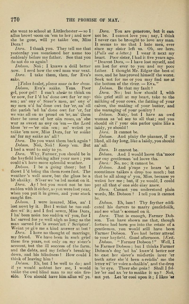 she went to school at Littlechester — so I alius browt soom on 'em to her; and now she be gone, will ye taake 'em, Miss Dora ? Dora. I thank you. They tell me that yesterday you mentioned her name too suddenly before my father. See that you do not do so again! Dobson. Noii; I knaws a deiil better aow. I seed how the owd man wur vext. Dora. I take them, then, for Eva's sake. [Takes basket, places some in her dress. Dobson. Eva's saiike. Yeas. Poor gel, poor gel! I can't abeilr to think on 'er now, fur I 'd ha' done owt fur 'er my- sen; an' ony o' Steer's men, an' ony o' my men u'd ha' done owt fur 'er, an' all the parish 'ud ha' done owt fur 'er, fur we was all on ns proud on 'er, an' them theer be i^^ome of her oiin roses, an' she wur as sweet as ony on 'em — the Lord bless 'er — 'er oiin sen; an' weiint ye taiike 'em now. Miss Dora, fur 'er saiike an' fur my saiike an' all ? Dora. Do you want them back again ? Dobson. Noii, Noii! Keep 'em. But I bed a word to saiiy to ye. Dora. Whv, Farmer, you should be in the hayfield looking after your men ; you could n't have more splendid weather. Dobson. I be a going theer; but I thowt I 'd bring tha them roses fust. The weather's well anew, but the glass be a bi*; shaiiky. S'iver we 've led moiist on it. Dora. Ay ! but you must not be too sudden with it either, as you were last vear, wiien you put it in green, and your stack caught fire. Dubson. I were insured, Miss, an' I lost nowt by it. But I weiint be too sud- den wi' it; and I feel sewer. Miss Dora, J ha' been noiin too sudden wi' you, fur I ha' sarved for ye well nigh as long as the man sarved for 'is sweet'art i' Seriptur'. Weiint ye gi e me a kind answer at hist ? Dora. I have no thought of marriage, my friend. We have been in such grief these five years, not only on my sister's account, but the ill success of the farm, and the debts, and my father's breaking down, and his blindness ! How could I think of leaving him 1 Dohson. Eh, bnt I be well to do; and if ye would nobhut hev me, I would taiike the owd blind man to my oiin fire- Bide. You should have him alius wi' ye. Dora. You are generous, but it cart. not be. I cannot love you; nay, I think I never can be brought to love any man. It seems to me that I hate men, ever since ray sister left ns. Oh, see here. (Fulls out a letter.) I wear it next ray heart. Poor sister, I had it five years ago.  Dearest Dora, — I have lost myself, and am lost for ever to you and my poor father. I thought Mr. Edgar the best oi men, and he has proved himself the worst. Seek not for me or you may find me at tlie bottom of the river. — Eva. Dubson. Be tiiat my fault 1 Dora. No; but how sliould I, with tills yrief still at my heart, take to the milking of your cows, tlie fatting of your calves, tlie making of your butter, and the managing of your poultry ? Dobson. Naiiy, but I have an owd woman as 'ud see to all that; and you should sit i' your oiin parlor quite like a laiidy, yc sliould! Jjora. It cannot be. Dobson. And plaiiy the planner, if ye liked, all day long, like a laiidy, you should an' all. Dora. It cannot be. Dobson. And I would loove tha'moor nor ony gentleman ud loove tha. Dora. No, no; it cannot be. Djbson. And p'raps ye hears 'at I soomtiraes taiikes a drop too much ; but that be all along o' you. Miss, because ye weiint hev me ; but, if ye would, I could put all that o' one side eiisy anew. Dora. Cannot you understand plain words, Mr. Dobson ? I tell von it cannot be. Dobson. Eh, lass ! Thy feyther eddi- cated his darters to marry gentlefosilk, and see what's eoomed on it. Dora. That is enough, Farmer Dob- son. You have shown me that, though fortune had born ymi into the estate of a gentleman, you would still have been Fanner Dobson. Yon had better attend to your hayfiehl. Good afternoon. \Exit. Dohson.  Farmer Dobson ! Well, I be Farmer Dobson ; but I thinks Farmer Dobson's dog 'ud ha' knaw'd better nor to cast her sister's misfortin inter 'er teeth arter she'd been a-reiidiu' me the letter wi' 'er voice a-shaiikin', and the drop in 'er eye. Theer she goiis ! Shall I foj- ler 'er and ax 'er to maiike it up? Noii, not yet. Let 'er cool upon it; I likes ei
