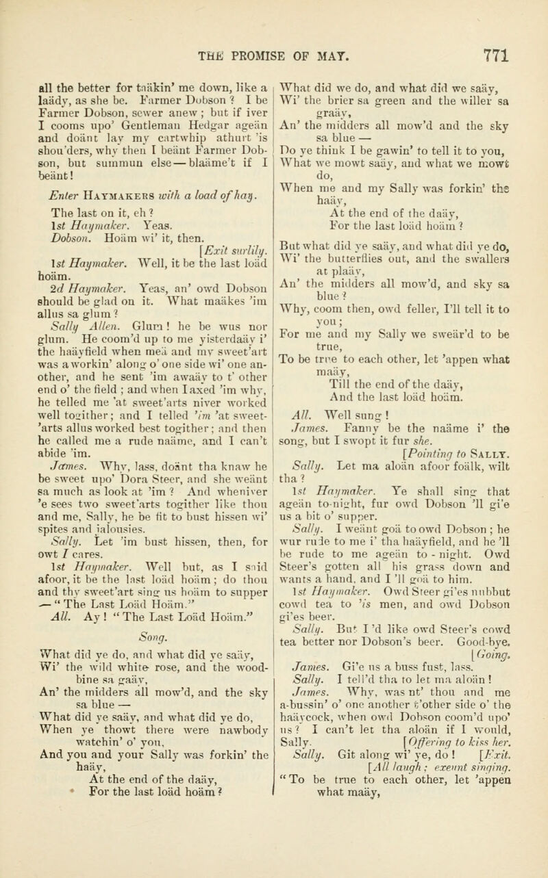 all the better for tniikin' me down, like a laady, as she be. Farmer Dubson ? I be Farmer Dobson, sewer anew ; but if iver I cooms upo' Geutiemaii Hedg'ar ag:ean and doaiit lay my CMrtwhip athuit 'is shou'ders, why then I beiiut Farmer Dob- son, but summun else — blaiime't if I beant! Enter Haymakers with a load of hay. The last on it, eh ? 1st Haymaker. Yeas. Dobson. Hoiim wi' it, then. [Exit surlily. Ist Haymaker. Well, it be the last loiid hoam. 2d Haymaker. Yeas, an' owd Dobson should be glad on it. What maakes 'ira alius sa glum ? Sallf] Allen. Glum! he be wus nor glum. He coom'd up to me yisterdaiiy i' the haiiyficld when meil and mv sweet'art was a workin' alon^- o' one side wi' one an- other, and he sent 'ini awaiiy to t' other end o' the field ; and when I axed 'im why, he telled mc 'at sweet'avts niver worked well tou'ither; and I telled '/m'at sweet- 'arts alius worked best togither; and then he called me a rude naiimc, and I can't abide 'im. James. Why, Ia*!s, doant tha knaw he be sweet upo' Dora Steer, and she weant sa much as look at 'im ? And wheniver 'e sees two sweet'arts togither like thou and me, Sally, he be tit to bust hissen wi' spites and ialousies. Sally. Let 'im bu.st hissen, then, for owt / cares. \st Haymaker. Well but, as I snid afoor, it be the Inst loiid hoiim; do thou and thy sweet'art sins us hoiim to supper — The Last Loiid Hoiim. All. Ay !  The Last Loiid Hoiim. Song. What dill ye do, and what did ye saiiy, Wi' the wild white- rose, and the wood- bine sa gaiiy. An' the inidders all mow'd, and the sky sa blue — What did ye saiiy, and what did ye do. When ye thowt there were nawbody watchin' o' you. And you and your Sally wa.s forkin' the haiiy, At the end of the daiiy, For the last load hoam ? What did we do, and what did we saiiy, Wi' the brier sa green and the wilier sa graiiy. An' the miilders all mow'd and the sky sa blue — Do ye think I be gawin' to tell it to you, What we mowt saiiy, and what we mowfc do. When me and my Sally was forkin' ths haiiy, At the end of the daiiy, For the last loiid hoiim ? But what did ye saiiy, and what did ye do, Wi' the butterflies out, and the swallera at plaiiy. An' the midders all mow'd, and sky sa blue ? Why, coom then, owd feller, I'll tell it to you; For me and my Sally we sweiir'd to be true. To be trre to each other, let 'appen what maiiy. Till the end of the daiiy, And the last loiid hoiim. All. Well sung! .Tames. Fanny be the naiime i' the song, but I swopt it fur she. [Pointinfj to Sally. Sally. Let ma aloiin afoor foiilk, wilt tha? 1st Haymaker. Ye shall sing that ageiin to-night, fur owd Dobson 'II gi'e us a bit o' supper. Sally. I weiiiit goii to owd Dobson ; he wur rude to me i' tha haiiyfield, and he '11 he rude to me ageiin to - night. Owd Steer's gotten all his grass down and wants a hand, and I 'II goii to him. \st Haymaker. Owd Steer gi'es iinhbut cowd tea to '/s men, and owd Dob.son gi'es beer. Sally. Bu* I 'd like owd Steer's cowd tea better nor Dobson's beer. Good-bye. [ (loing. James. Gi'e ns a buss fust, lass. Sally. I tell'd tha to let ma aloiin! James. Why, was nt' thou and me a-bussin' o' one another t'other side o' the haiiycock, when owd Dobson coom'd upo' ns ? I can't let tha aloiin if 1 vrould, Sally. \Qff^^''9 to kins her. Sally. Git along wi' ye, do ! [Exit. [All laugh ; exeunt singing.  To be true to each other, let 'appea what maay,