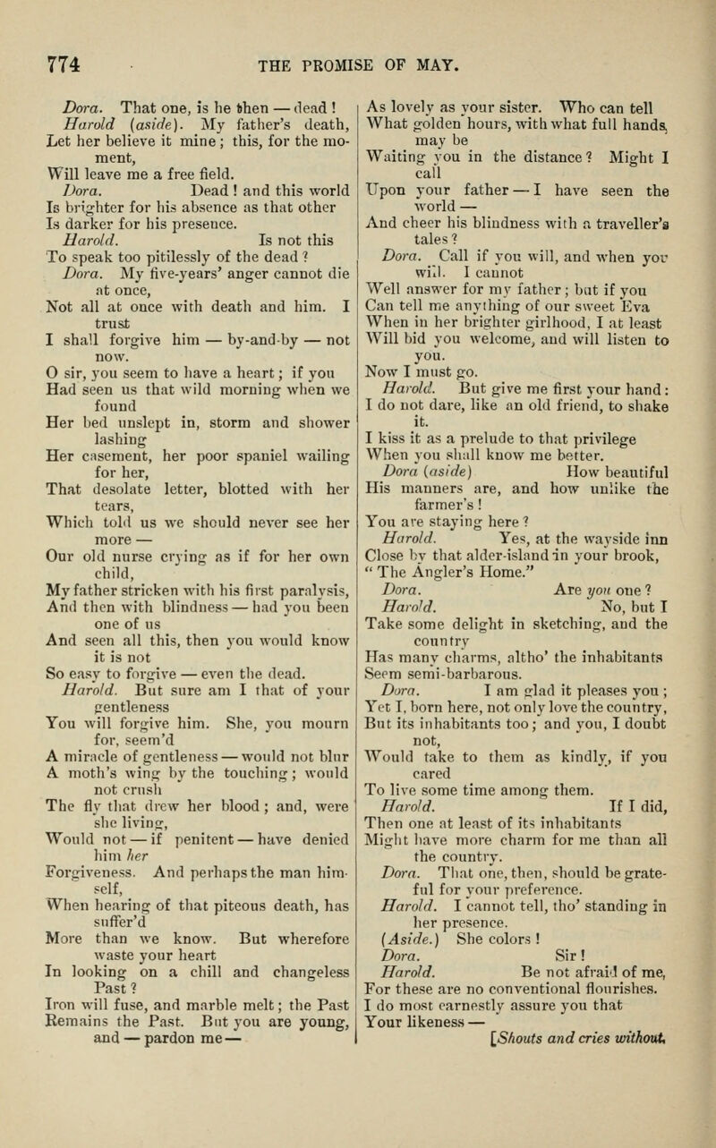 Dora. That one, is he fehen — dead ! Harold (aside). My fatlier's death, Let her believe it mine; this, for the mo- ment. Will leave me a free field. Dora. Dead ! and this world Is brighter for his absence as that other Is darker for his presence. Harold. Is not this To speak too pitilessly of the dead ? Dora. My five-years' anger cannot die at once. Not all at once with death and him. I trust I shall forgive him — by-andby — not now. O sir, you seem to have a heart; if you Had seen us that wild morning when we found Her bed unslept in, storm and shower lashing Her casement, her poor spaniel wailing for her, That desolate letter, blotted with her tears, Which told us we should never see her more — Our old nurse crying as if for her own child. My father stricken with his first paralysis, And then with blindness — had you been one of us And seen all this, then you would know it is not So easy to forgive — even tlie dead. Harold. But sure am I that of your gentleness You will forgive him. She, you mourn for, seem'd A miracle of gentleness — would not blur A moth's wing by the touching; would not crush The fly that drew her blood; and, were she living, Would not — if penitent — have denied him her Forgiveness. And perhaps the man him- self. When hearing of that piteous death, has snffer'd More than we know. But wherefore waste your heart In looking on a chill and changeless Past ? Iron will fuse, and marble melt; the Past Remains the Past. But you are young, and — pardon me — As lovely as your sister. Who can tell What golden hours, with what full hands, may be Waiting vou in the distance ? Might I cafl Upon your father — I have seen the world — And cheer his blindness with a traveller's tales 1 Dora. Call if you will, and when yor will. I cannot Well answer for my father; bat if you Can tell me anything of our sweet pjva When in her brighter girlhood, I at least Will bid you welcome, and will listen to you. Now I must go. Harold. But give me first your hand: I do not dare, like an old friend, to shake it. I kiss it as a prelude to that privilege When you slmll know me better. Dora (aside) How beautiful His manners are, and how unlike the farmer's! You are staying here ? Harold. Yes, at the wayside inn Close by that alder-island in your brook,  The Angler's Home. Dora. Are yon one ? Harold. No, but I Take some delight in sketching, and the country Has many charms, altho* the inhabitants Seem semi-barbarous. Dora. I am Cflad it pleases you ; Yet I, born here, not only love the country, But its inhabitants too; and you, I doubt not, Would take to them as kindly, if you cared To live some time among them. Harold. If I did, Then one at least of its inhabitants Might have more charm for me than all the country. Dora. That one, then, should be grate- ful for your preference. Harold. I cannot tell, tho' standing in her presence. (Aside.) She colors ! Dora. Sir! Harold. Be not afrail of me, For these are no conventional flourishes. I do most earnestly assure you that Your likeness — {^Shouts and cries without.