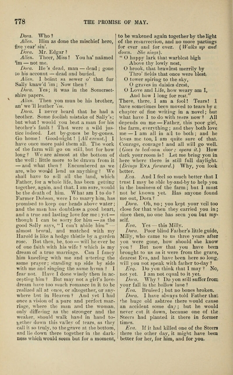 Dora. Who ? Allen. Him as done the mischief here, five year' siu'. Dora. Mr. Edgar ? Allen. Theer, Miss ! You ha' naamed 'im — not me. Dora. He's dead, man — dead; gone to his account — dead and buried. Allen. 1 beaiit sa sewer o' that fur Sally knaw'd 'im; Now then? Dora. Yes; it was in the Somerset- shire ])apers. Allen. Then yon man be his brother, an' we '11 leatlier 'ini. Dora. I never heard that he liad a brother. Some foolisii mistake of Sally's; but what! would you beat a man for his brother's fault? That were a wild jus- tice indeed. Let by-goues be by-goues. Go home ! Good-night! [All exeunt.] I have once more ])aid tlieni all. The work of the farm will go on sstill, but for how long? We are almost at the bottom of the well: little more to be drawn from it — and what then 7 I'^ncumhercd as we are, who would lend us anything? We shall liave to s.ll all the land, which Father, for a whole life, has been getiintr together, a<rain, and that. 1 am sure, would be the dtath of him. What am I to do ? Farmer Doh.^on, were I to marry him, has promised to keep our heads above water; and the man has doubtless a good heart, and a true and lasting love for me : yet — though I can be sorry for liim—as the good Sally says,  I can't abide him  — almost brutal, and matched with my Harold is like a hedge thistle iiy a garden rose. But then, he, too — will lie ever be of one faith with his wife ? which is my dream of a true marriage. Can I fancy him kneeling with me and u'tering the same prayer; standing up side by side with me and singing the same hymn ? I fear not. Have I done w isely then in ac- cepting him? But may not a girl's love- dream li,i\e too nmch romance in it to be realized all at <mee, or altogether, or any- where but in Heaven ? And yet I had once a vision of a pure and perfect mar- riage, where the man and the woman, only differing as the stronger and the weaker, sliould walk hand in hand to- gether down this va'ley of tears, as they call it so truly, to the grave at the bottom, and lie down there together in ihe dark- ness wliich would seem but for a moment. to be wakened again together by the light of the resurreciion, and no more partings for ever and for ever. ( Walks up and down. She sini/s).  O happy lariv that warblest high Above thy lowly nest, O brook, that braulest merrily by Thro' fields that once were blest O tower s])iring to the sky, O graves in daisies drest, 0 Love and Life, how weary am I, And how 1 long for rest. There, there, I am a fool! Tears! 1 have sometimes been nioved to tears by a cha;)ter of fine writing in a novel; but w hat have I to do with tears now ? All dejieiids on me—Father, this poor girl, the farm, everything; and they both love me — I am all iu all to both ; and he Icves me too, 1 am quite sure of that. Courage, couiage! and all will go well. (Goes to bedroom door; opens it.) How dark your room is! Let me bring you in here where there is still full daylight. (Brings l^vx forward.) Why, you look better. Eva. And I feel so much better that I trust I may be able by-and-by to help you iu the business of the farm; but I must not be known yet. Has anyone found me out, Dora ? Dora. Oh, no ; you kept your veil too close for that wheu they carried you in; since then, no one has seen you but my- self. Eva. Yes — this Milly. Dora. Poor blind P'aiher's little guide, Milly, who came to us three years after you were gone, how should she know you ? But now that you have been brought to US as it were from the grave, dearest Eva, and have been here so long, will you not speak with father to-day? EvQ. Do you think that I may ? NOj not yet. J am not equal to it yet. Dora. Why ? Do you still suffer from your fall in the hollow lane? Eva. Bruised ; but no bones broken. Dora. I have always told Father that the huge old ashtree there would cause an accident some day; but he would never cut it down, because one of the Steers had planted it there in former times. Eva. If it had killed one of the Steers there ihe other day, it might have beea better for her, for him, and for ^ou.