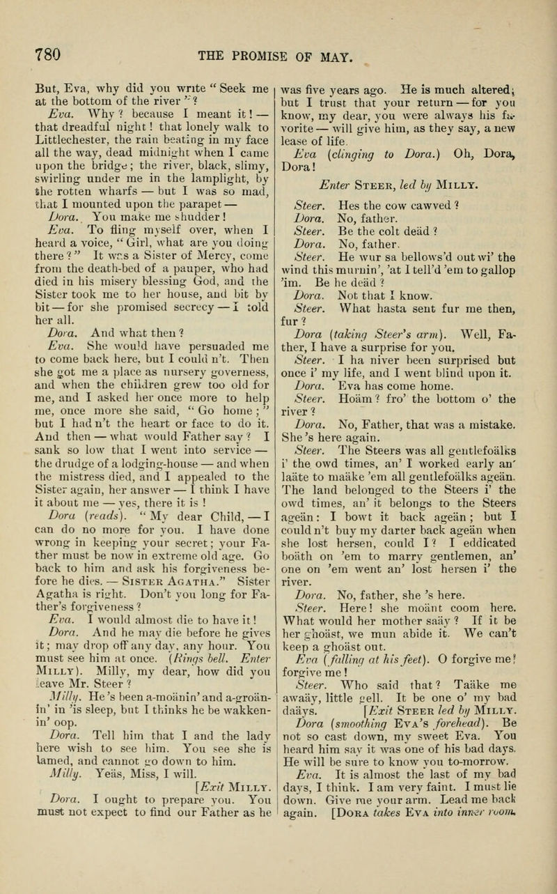 But, Eva, why did you write  Seek me at the bottom of the river ''? Eva. Why 1 because I meant it! — that dreadful night! that lonely walk to Littlechester, the rain beating in my face all the way, dead miduiglit when I came upon the bridge; the river, black, sHmy, swirling under me in the lamplight, by the rotten wharfs — but I was so mad, that I mounted upon tlie parapet — Dora. You make me shudder! Jlou. To fling myself over, when I heard a voice,  Girl, what are you doing there ?  It wrs a Sister of Mercy, come from the death-bed of a pauper, who had died in his misery blessing God, and the Sister took me to her house, and bit by bit — for she ])romised secrecy — I told her all. Dora. And what then ? Eva. She would have persuaded me to come back here, but I could n't. Then she ^ot me a place as tmrsery governess, and when the children grew too old for me, and I asked her once more to help me, once more she said, '' Go home ;  but I had n't the heart or face to do it. And then — what would Father say ? I sank so low that I went into service — the drudge of a lodging-house — and when the mistress died, and I appealed to the Sister again, her answer— I think I have it about me — yes, there it is ! Dora (reads). My dear Child,—I can do no more for you. I have done wrong in keeping your secret; your Fa- ther must be now in extreme old age. Go back to him and ask his forgiveness be- fore he dies. — Sister Agatha. Sister Agatha is ri<:ht. Don't you long for Fa- ther's forgiveness? Eva. I wonld almost die to have it! Dorn. And he may die before he gives it; may drop off any day, any hour. You must see him at once. {Rings bell. Enter Milly). Milly, my dear, how did you Leave Mr. Steer ? Milly. He's been a-moiinin' and a-groiin- in' in 'is sleep, but I thinks he be wakken- in' oop. Dora. Tell him that I and the lady here wish to see him. You see she is lamed, and cannot uo down to him. Milly. Yeas, Miss, I will. [Exit Milly. Dora. I ought to prepare you. You must not expect to find our Father as he was five years ago. He is much altered i but I trust that your return—for you know, my dear, you were always his fu- vorite— will give him, as they say, a new lease of life Eva {dinging to Dora.) Oh, Dora, Dora! Enter Steer, led bi/ Milly. Steer. Hes the cow cawved 1 Dora. No, father. Steer. Be the colt dead ? Dora. No, father. Steer. He wur sa bellows'd outwi' the wind this muruin', 'at I tell'd 'em to gallop 'im. Be he dead ? Dora. Not that I know. Steer. What hasta sent fur me then, fur? Dora {taking Steer's arm). Well, Fa- ther, I have a surprise for you. Steer. I ha niver been surprised but once i' my life, and I went blind upon it. Dora. Eva has come home. Steer. Hoiim? fro' the bottom o' the river 1 Dora. No, Father, that was a mistake. She's here again. Steer. The Steers was all gentlcfoalks i' the owd times, an' I worked early an' laiite to maiike 'em all gentlefoiilks agean. The land belonged to the Steers i' the owd times, an' it belongs to the Steers ageiin: I bowt it back agean; but I could n't buy my darter back agean when she lost hersen, could I? I eddicated boiith on 'em to marry gentlemen, an' one on 'em went an' lost hersen i' the river. Dora. No, father, she 's here. Steer. Here! she moiint coom here. What would her mother saiiy ? If it be her sihoiist, we mun abide it. We can't keep a ghoast out. Evn {fulling at his feet). 0 forgive me? forgive me! Steer. Who said that ? Taake me awaay, little jjell. It be one o' my bad daays. \Exit Steer led by Milly. Dora {smoothing Eva's forehead). Be not so cast down, my sweet Eva. You heard him say it was one of his bad days. He will be sure to know you to-morrow. Eva. It is almost the last of my bad days, I think. I am very faint. I must lie down. Give me your arm. Lead me back again. [Dora takes Eva into inn■^r ruojiu