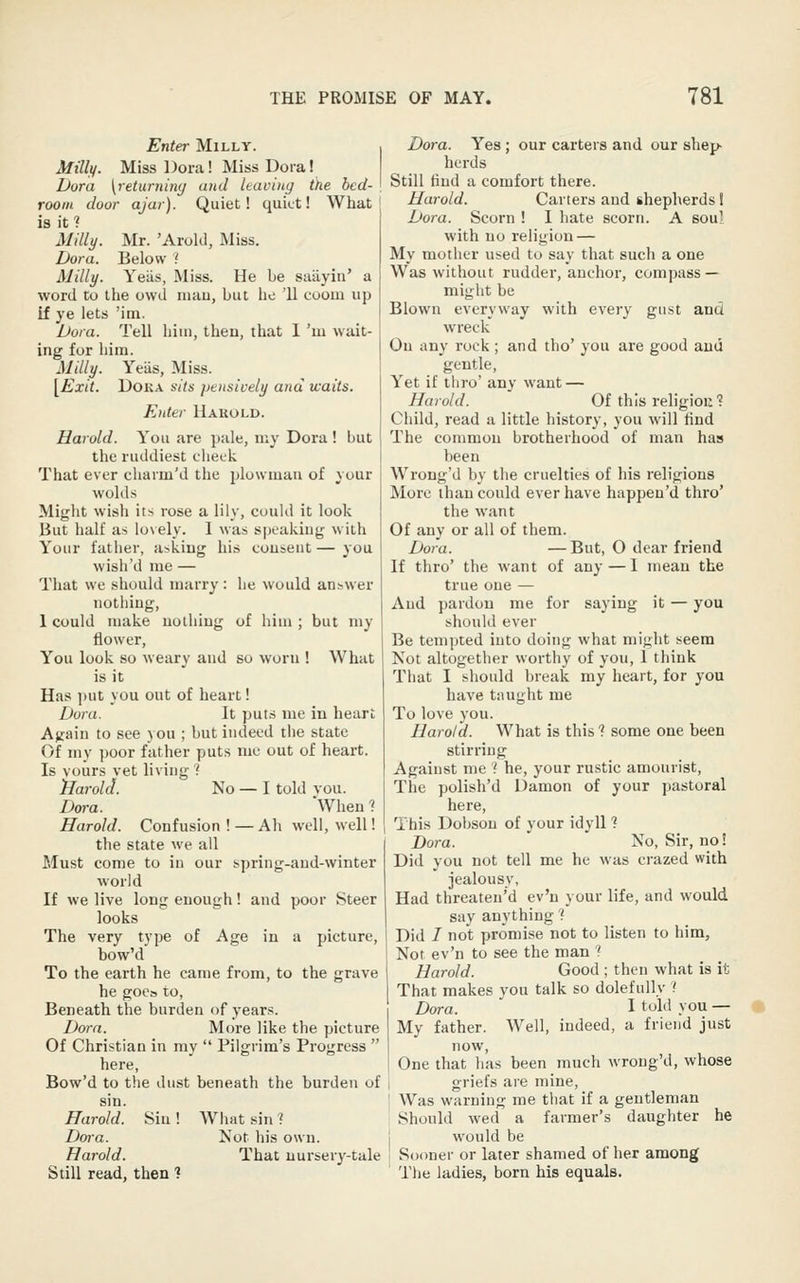 Enter Milly. Millif. Miss Dora! Miss Dora! Dora [returniny and leaving the bed- room door ajar). Quiet! quiet! What is it? MiUi/. Mr. 'Arokl, Miss. Dora. Below ? Milly. Yeiis, Miss. He be saiiyiii' a word to the owd luau, but he 'II coom up if ye lets Mm. Dora. Tell him, theu, that 1 'm wait- ing for him. Milly. Yeiis, Miss. [Exit. DOKA sits pensively and waits. Enter Hakold. Harold. You are pale, my Dora ! but the ruddiest cheek That ever charm'd the plowman of your wolds Might wish its rose a lily, could it look But half as lo\ely. I was speaking with Your father, asking his cousent — you wish'd nie — That we should marry: he would answer nothing, 1 could make uolhiug of him ; but my flower. You look so weary and so worn ! What is it Has ])ut you out of heart! Dura. It puts me in heart A^ain to see 3 ou ; but indeed the state Of my poor father puts me out of heart. Is vours vet living ? iJaroUl. No — I told vou. Dora. When 1 Harold. Confusion!—Ah well, well! the state we all Must come to in our spring-aud-winter world If we live long enough! and poor Steer looks The very type of Age in a picture, bow'd To the earth he came from, to the grave he goes to, Beneath the burden of years. Dora. More like the picture Of Christian in my  Pilgrim's Progress  here, Bow'd to the dust beneath the burden of sin. Harold. Sin ! What sin 7 Dora. Not his own. Harold. That iiursery-tale Still read, then ? Dora. Yes; our carters and our shep- herds Still find a comfort there. Harold. Carters and shepherds 1 Dora. Scorn ! I hate scorn. A soul with no religion — My mother used to say that such a one Was without rudder, anchor, compass — might be Blown everyway with every gust and wreck Ou any rock ; and the' you are good and gentle. Yet if thro' any want — Harold. Of this religiou? Child, read a little history, you will And The common brotherhood of man has been Wrong'd by the cruelties of his religions More than could ever have happen'd thro' the want Of any or all of them. Dora. —But, O dear friend If thro' the want of any—I mean the true one — And pardon me for saying it — you should ever Be tempted into doing what might seem Not altogether worthy of you, I think That I should break my heart, for you have taught me To love you. Harold. What is this 1 some one been stirring Against me ? he, your rustic amourist. The polish'd Damon of your pastoral here. This Dobsou of your idyll 7 Dora. No, Sir, no! Did you not tell me he was crazed with jealousy, Had threaten'd ev'n your life, and would say anything 7 Did I not promise not to listen to him, Not ev'n to see the man ? Harold. Good ; then what is it That makes you talk so dolefully ? Dora. I told you — My father. Well, indeed, a frieud just now. One that has been much wrong'd, whose griefs are mine. Was warning me tliat if a gentleman Should wed a farmer's daughter he would be Sooner or later shamed of her among The ladies, born his equals.