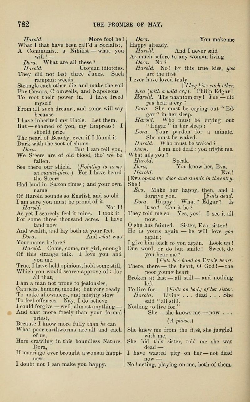 Enrold. More fool he ! What I that have been call'd a Socialist, A Communist, a Nihilist — what you will! — Dora. What are all these ? Harold. Utopian idiotcies. They did not last three Junes. Such rampant weeds Strangle each other, die and make the soil For Caesars, Cromwells, and Napoleons To root their power in. I have freed myself From all such dreams, and some will say because I have inherited my Uncle. Let them. But — shamed of you, my Empress! I should prize The pearl of Beauty, even if I found it Dark with the soot of slums. Dora. But I can tell you, We Steers are of old blood, tho' we be fallen. See there our shield. (Polnling to arms on mantel-piece.) For I have heard the Steers Had land in Saxon times; and your own name Of Harold sounds so English and so old I am sure vou must be proud of it. Harold.' NotI! As yet I scarcely feel it mine. I took it For some three thousand acres. I have land now And wealth, uud lay both at your feet. Dora. And w/iat was Your name before ? Harold. Come, come, my girl, enough Of this strange talk. I love you and you me. True, I have held opinions, hold some still. Which you would scarce approve of : for all that, I am a man not prone to jealousies. Caprices, humors, moods; but very ready To make allowances, and mighty slow To feel offences. Nay, I do believe I could forgive — well, almost anything — ^ And that more freely than your formal priest, Because I know more fully than he can What poor earthworms are all and each of us. Here crawling in this boundless Nature. Dora, If marriage ever brought a woman happi- ness I doubt not I can make you happy. Dora. You make ma Happy already. Harold. And I never said As much before to any woman living. Dora. No ? Harold. No! by this true kiss, you are the first I ever have loved truly. \_They kiss each other. Ena (with a wild cry). Piiilip Edgar ! Harold. The phantom cry! You — did you hear a cry ] Dora. She must be crying out Ed- gar  in her sleep. Harold. Wlio must be crying out  Edgar  in her sleep ? Dora. Your pardon for a minute. She must be waked. Harold. Who must be waked ? Dora. I am not deaf: you fright me. What ails you 1 Harold. Speak. Dora. You know her, Eva. Harold. Eva! [Eva opens the door and stands in the entry. She! Eva. Make her happy, then, and I forgive you. [Falls dead. Dora. Happy! What? Edgar? Is it so ? Can it be ? They told me so. Yes, yes I I see it all now. 0 she has fainted. Sister, Eva, sister! He is yours again — he will love you again; 1 give him back to you again. Look up ! One word, or do but smile! Sweet, do you hearine f [Puts her hand on Eva's heart. There, there — the heart, O God ! — the poor young heart Broken at last — all still — and nothing left To live for. [Falls on body of her sister. Harold. Living . . . dead . . . She said  all still. Nothing to live for. She — she knows me — now . . . (A pause.) She knew me from the first, she juggled with me. She hid this sister, told me she waa dead — I have wasted pity on her — not dead now — No ! acting, playing on me, both of them.