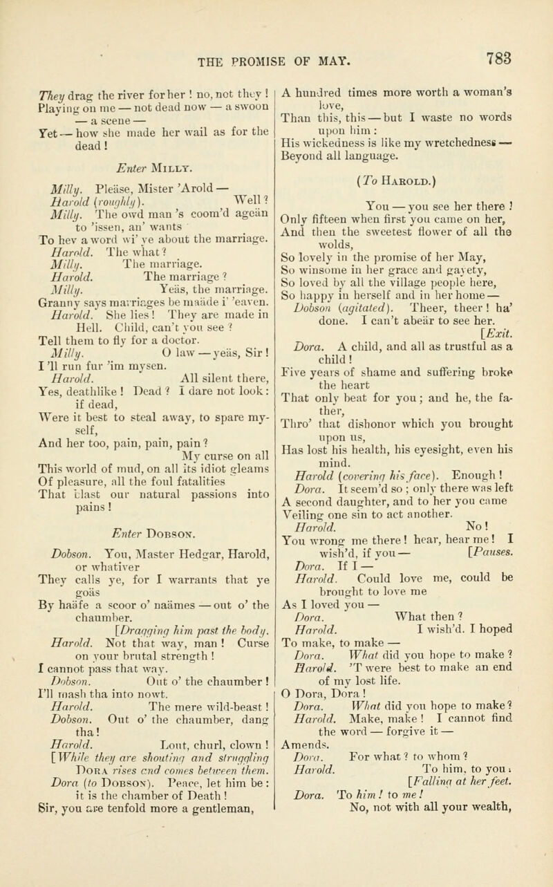They drag the river for her ! no, not thty ! Playing on me — not dead now — a swoon — a scene — Yet—how she made her wail as for the dead! Enter Milly. Milly. Please, Mister 'Arold — Harold (rowildn). WelH Milly. The owd man 's coora'd agciln to 'issen, an' wants To hev a woril wi' ye about the marriage. Harold. Tiie what ? Milly. The marriage. Harold. The marriage ? Milly. Yeiis, the marriage. Granny says mavriages be niaiide i' 'eaven. Harold. She lies ! They are made in Hell. Cliild, can't you see '{ Tell them to fly for a doctor. Milly. O law—yeiis, Sir ! I'll run fur 'im mysen. Harold. All silent tiiere, Yes, deatiilike ! Dead '? I dare not look: if dead, Were it best to steal away, to spare my- self, And her too, pain, pain, pain? My curse on all This world of mud, on all its idiot gleams Of pleasure, all the foul fatalities That Llast our natural passions into pains Enter Dobson. Dohson. You, Master Hedgar, Harold, or whativer They calls ye, for I warrants that ye goas By haijfe a scoor o' naames —out o' the chaumlier. [Drariging him past the body. Harold. Not that way, man ! Curse on your brutal strength ! I cannot pass that way. Dobson. Out o' the chaumber ! I'll Toash tha into nowt. Harold. The mere wild-beast! Dobson. Out o' the chaumber, dang tha! Harold. Lout, churl, clown ! \_While they are shoutiivj and slrugqling Dora rises end comes betveen them. Dora (to Dobson). Peapp, let him be : it is the phamber of Death ! Sir, you rire tenfold more a gentleman, A hundred times more worth a woman's love. Than this, this — but I waste no words upon iiim: His wickedness is like my wretchedness — Beyond all language. {To Harold.) You — you see her there .' Only fifteen when first you came on her. And then the sweetest flower of all the wolds, So lovely in the promise of her May, So winsome in iier grace and gayety, So loved by all the village people here, So happy in herself and in her home — Dobson {agitated). Theer, theer ! ha' done. I can't abeiir to see her. [_Exit. Dora. A child, and all as trustful as a child! Five years of shame and suffering broke the heart That only beat for you; and he, the fa- ther, Thro' that dishonor which you brought upon us. Has lost his health, his eyesight, even his mind. Harold {covering his fare). Enough ! Dora. It seem'd so ; only there was left A second daughter, and to her you came Veiling one sin to act another. Harold. No! You wrong me there ! hear, hear me! I wish'd, if vou— [Pauses. Dora. If I —' Harold. Could love me, could be brought to love me As I loved you — Dora. What then ? Harold. I wish'd. I hoped To make, to make — Dora. What did you hope to make ? Harold. 'T were best to make an end of my lost life. O Dora, Dora! Dora. What did you hope to make? Harold. Make, make ! I cannot find the word — forgive it — Amends. Dora. For what ? to whom ? Harold. To him. to you -. {Fallinfj at her feet. Dora. To him ! to me ! No, not with all your wealth,