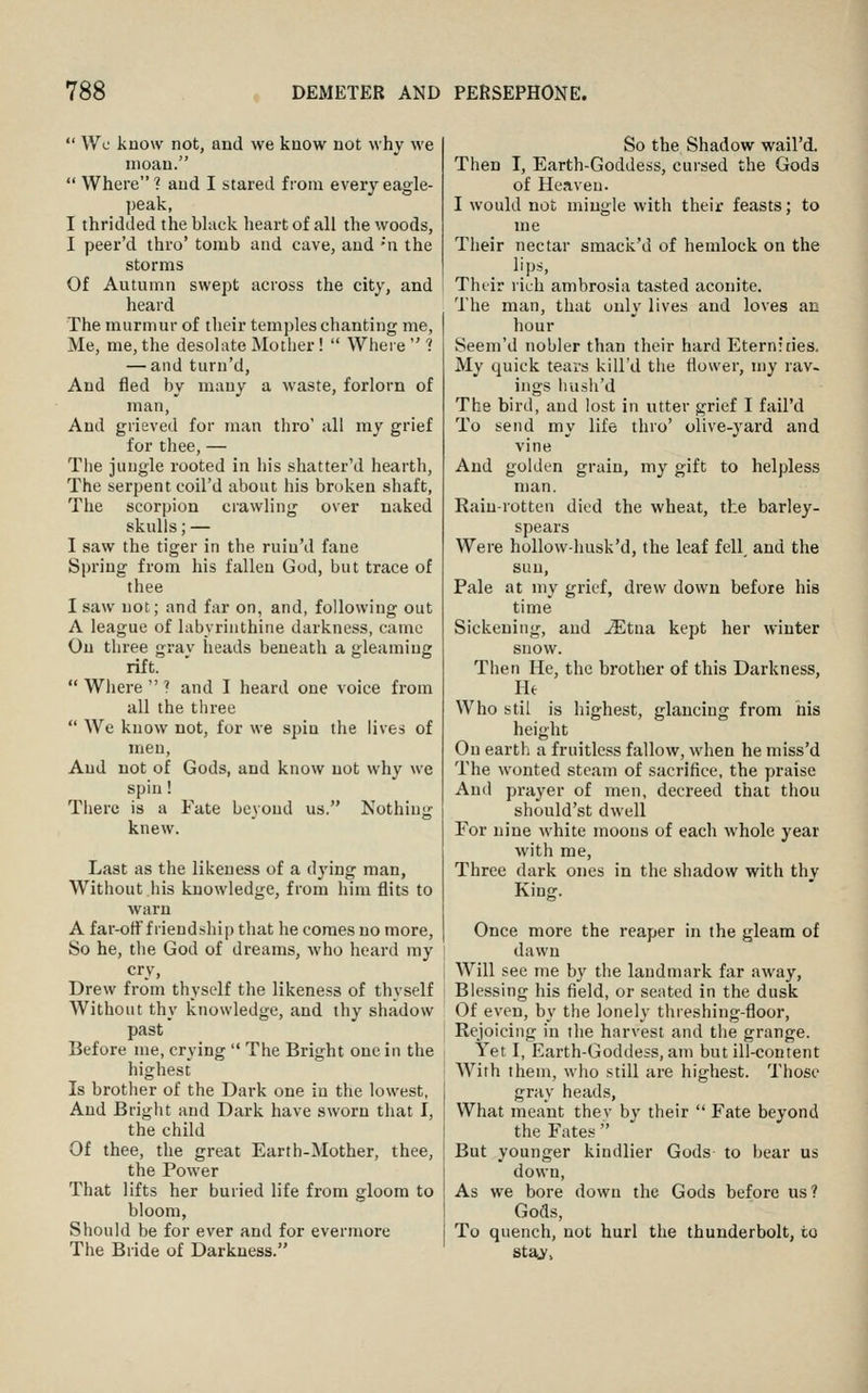  Wc know not, and we know not why we moan.  Where ? and I stared from every eagle- ])eak, I thridded the black heart of all the woods, I peer'd thro' tomb and cave, and ''n the storms Of Autumn swept across the city, and heard The murmur of their temples chanting me, Me, me, the desolate Mother!  Where  ? — and turn'd, And fled by many a waste, forlorn of man, And grieved for man thro' all ray grief for thee, — Tlie jungle rooted in his shatter'd hearth, The serpent coil'd about his broken shaft, The scorpion crawling over naked skulls; — I saw the tiger in the ruiu'd fane Spring from his fallen God, but trace of thee I saw not; and far on, and, following out A league of labyrinthine darkness, came On three grav heads beneath a gleaming rift.  Wiiere  ? and I heard one voice from all the three  We know not, for we spin the lives of men. And not of Gods, and know not why we spin! There is a Fate beyond us. Nothing knew. Last as the likeness of a dj'ing man, Without his knowledge, from him flits to warn A far-otff riendship that he comes no more. So he, the God of dreams, who heard my cry, Drew from thyself the likeness of thyself Without thy knowledge, and thy shadow past Before me, crying  The Bright one in the highest Is brother of the Dark one in the lowest, And Briglit and Dark have sworn that I, the child Of thee, the great Earth-Mother, thee, the Power That lifts her buried life from gloom to bloom, Should be for ever and for evermore The Bride of Darkness. So the Shadow wail'd. Then I, Earth-Goddess, cursed the Gods of Heaven. I would not mingle with their feasts; to me Their nectar smack'd of hemlock on the lips. Their rich ambrosia tasted aconite. The man, that only lives and loves an hour Seem'd nobler than their hard Eternities, My quick tears kill'd the flower, my rav- ings husli'd The bird, and lost in utter grief I fail'd To send my life thro' olive-yard and vine And golden grain, my gift to helpless man. Rain-rotten died the wheat, the barley- spears Were hollow-husk'd, the leaf fell, and the sun, Pale at my grief, drew down before his time Sickening, and ^tna kept her winter snow. Then He, the brother of this Darkness, He Who stil is highest, glancing from his height On earth a fruitless fallow, when he miss'd The wonted steam of sacrifice, the praise Anil prayer of men, decreed that thou should'st dwell For nine white moons of each whole year with me, Three dark ones in the shadow with thy King. Once more the reaper in the gleam of dawn Will see me by the landmark far away. Blessing his field, or seated in the dusk Of even, by the lonely threshing-floor, Rejoicing in the harvest and the grange. Yet I, Earth-Goddess, am but ill-content With them, who still are highest. Those gray heads, What meant they by their  Fate beyond the Fates  But younger kindlier Gods to bear us down. As we bore down the Gods before us? Gods, To quench, not hurl the thunderbolt, to sta^,
