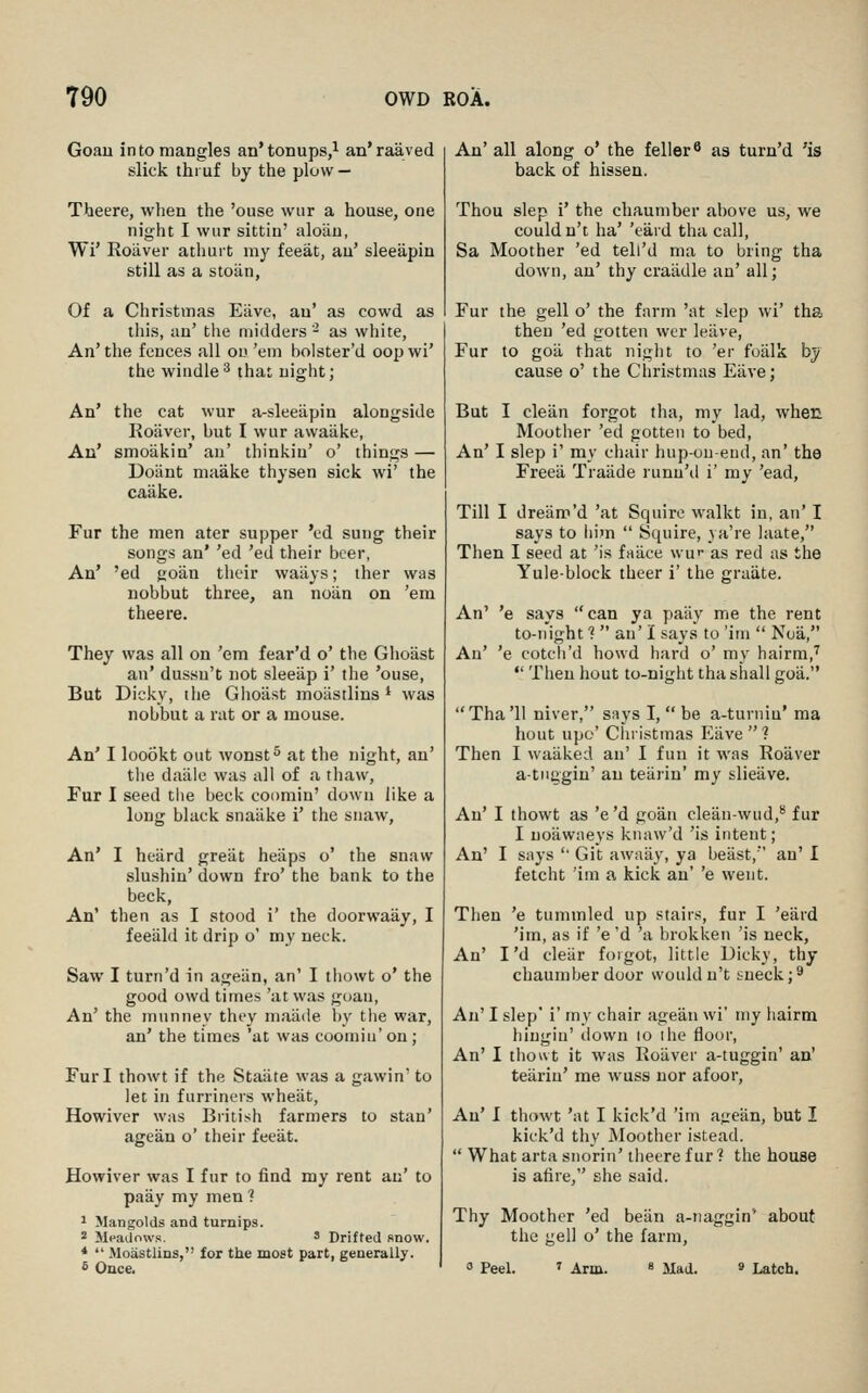 Goau into mangles an'tonups,^ an'raaved slick thiuf by the plow — Theere, when the 'ouse wiir a house, one night I wiir sittin' aloUu, Wi' Roaver athurt my feeat, au' sleeapin still as a stoiin, Of a Christmas Eilve, au' as cowd as this, an' the midders ' as white, An' the fences all on 'em bolster'd oop wi' the wiudle^ that night; An' the cat wur a-sleeapin alongside Roaver, but I wur awaiike, An' smoiikin' an' thinkin' o' things — Dotint maake thysen sick wi' the caake. Fur the men ater supper 'cd sung their songs an' 'ed 'ed their beer, An' 'ed goiin their waiiys; ther was nobbut three, an notin on 'em theere. They was all on 'em fear'd o' the Gho'ast an' dussu't not sleeiip i' the 'ouse, But Dicky, the Glioast moiistlins * was nobbut a rat or a mouse. An' I loookt out wonst^ at the night, an' tlie daalc was all of a thaw, Fur I seed the beck coomin' down like a long black snaake i' the snaw. An' I heard great heaps o' the snaw slushin' down fro' the bank to the beck, An' then as I stood i' the doorwaay, I feeald it drip o' my neck. Saw I turn'd in ageiin, an' I thowt o' the good owd times 'at was goan, An' the mnnney they maiide by the war, an' the times 'at was coomiu' on; Furl thowt if the Staiite was a gawin' to let in furriners wheiit, Howivcr was British farmers to stan' agean o' their feeat. Howiver was I fur to find my rent an' to paay my men 1 1 Mangolds and turnips. 2 Meadows. ' Drifted snow. *  -Moastlins, for the most part, generally. £ Once, An' all along o* the feller ^ as turn'd 'is back of hissen. Thou slep i' the chaumber above us, we couldn't ha' 'eard tha call, Sa Moother 'ed tell'd ma to bring tha down, an' thy craiidle an' all; Fur the gell o' the farm 'at slep wi' tha then 'ed gotten wcr leave, Fur to goii that night to 'er foiilk by cause o' the Christmas Eiive; But I cleiin forgot tha, my lad, when Moother 'ed gotten to bed. An' I slep i' my chair hup-ou-end, an' the Freea Traade runu'd i' my 'ead. Till I dre'am'd 'at Squire walkt in, an' I says to him  Squire, } a're hiate, Then I seed at 'is fasice \vw as red as the Yule-block theer i' the graate. An' 'e says can ya paiiy me the rent to-night ?  an' I says to 'iin  Noa, An' 'e cotch'd howd hard o' my hairm,''  Then hout to-night tha shall goa. Tha'11 niver, says I,  be a-turniu' ma hout upc' Christmas Eiive  ? Then I waiiked an' I fun it was Roaver a-tiiggiu' an teiiriu' my slieiive. An' I thowt as 'e'd goan cleau-wiid,*' fur I noiiwaeys knaw'd 'is intent; An' I says '' Git awaiiy, ya beast, an' I fetcht 'ini a kick an' 'e went. Then 'e tummled up stairs, fur I 'eard 'im, as if 'e 'd 'a brokken 'is neck, An' I'd cleiir foigot, little Uick}', thy chaumber door wouldn't sneck;^ An' I slep' i' my chair agean wi' my hairm hingin' tlown lo ihe floor. An' I thout it was Roaver a-tuggin' an' teiiriu' me wuss nor afoor. An' I thowt 'at I kick'd 'im ageiin, but I kick'd thy Moother istead.  What arta snorin' theere fur? the house is afire, she said. Thy Moother 'ed bean a-iiaggin' about the iieU o' the farm, 0 Peel. 9 Latch.