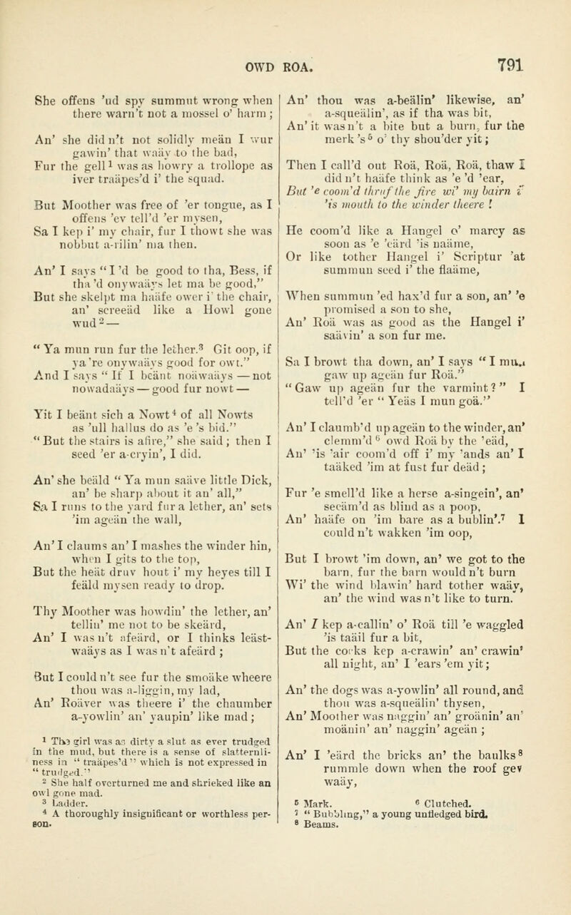 She offens 'ud spy summiit wrong when there warii't uot a niossel o' harm ; An' she did n't not soh'dly mean I -.vur gawin' that wniiy to tlie bad, Fur the gelP was as liowry a tiollope as iver traiipes'd i' the squad. But Moother was free of 'er tongue, as I offens 'ev tell'd 'er inysen, Sa 1 kep i' my chair, fur I thowt she was nobbut a-iilin' ma then. An' I says I 'd be good to tha, Bess, if iha'd onywailj.-s let ma be good, But she skelpt ma haiife owor i' tlie chair, an' screeiid like a Howl gone wud2—  Ya mnn run fur the lether.' Git oop, if ya're onywailys good for owt. And I says  If I bciint noiiwaiiys —not nowadaiiys — good fur nowt — Yit I beant sich a Nowf* of all Nowts as 'ull iiallus do as 'e 's bid. But the stairs is afire, she said ; then I seed 'er acryiu', I did. An' she beiild  Ya mun saiive little Dick, an' he sharp about it an' all, Sa I runs to the yard fur a lether, an' sets 'iin ageiin the wall, An' I claums an' I mashes the winder hin, whin I gits to the top, But the heiit druv hout i' my heyes till I feald niysen ready to drop. Th}'' Moother was howdiu' the lether, an' tellin' me not to be skeiird, An' I wasn't iifeiird, or I thinks leiist- waays as I was n't afeard ; But I could n't see fur the smoiike wheere thou was a-liggin,my lad, An' Roiiver was tlieere i' the chaumber a-yowlin' an' yaupin' like mad; 1 Tli3 girl was an dirty a slut as ever trudged in the mud, but there is a sense of slatternli- ness in  traapes'd which is not expressed in trudgfd.' - She half overturned me and shrieked like an owl gone mad. 3 Ladder. * A thoroughly insignificant or worthless per- son. An' thou was a-bealin* likewise, an' a-squeiilin', as if tha was bit, An'it wasn't a bite but a burn, fur the merk 's^ o' thy shou'der yit; Then I call'd out Roii, Roil, Roil, thaw I did n't haiife tliink as 'e 'd 'ear, But 'e coom'd ihrtift/ie Jire wi' my bairn t 'is mouth to the winder theere '. He coom'd like a Hangel o' marcy as soon as 'e 'ciird 'is uaiime, Or like tothor Hangel i' Scriptur 'at summun seed i' the flaiime. When summun 'ed hax'd fur a son, an' 'e promised a son to she, An' Roii was as good as the Hangel i' saiivin' a son fur me. Sa I browt tha down, an' I says  I mu.i gaw up agfiin fur Roii.  Gaw up ageiin fur the varmint? I tell'd 'er  Yeiis I mun goa. An' I claumb'd up agean to the winder, an* clemm'd '^ owd Roil by the 'eiid. An' 'is 'air coom'd off i' my 'auds an' I taaked 'im at fust fur deiid ; Fur 'e smell'd like a herse a-singein', an' seciim'd as blind as a poop, An' haiife on 'im bare as a bublin'.'' 1 could n't wakken 'im oop, But I browt 'im down, an' we got to the barn, fur the barn wouldn't burn Wi' the wind Idawin' hard tother waay, an' the wind was n't like to turn. An' I kep a-callin' o' Roil till 'e waggled 'is taiiil fur a bit. But the coiks kep a-crawin' an' crawin' all night, an' I 'ears 'em yit; An' the dogs was a-yowlin' all round, and thou was a-squealin' thysen. An' Moother was naggin' an' groiinin' an' moauin' an' naggin' ageiin ; An' I 'eiird the bricks an' the baulks^ rummle down when the roof gev waiiy, 5 Mark. 8 Clutched. 5  Bubbling, a young unfledged bird. 8 Beams.