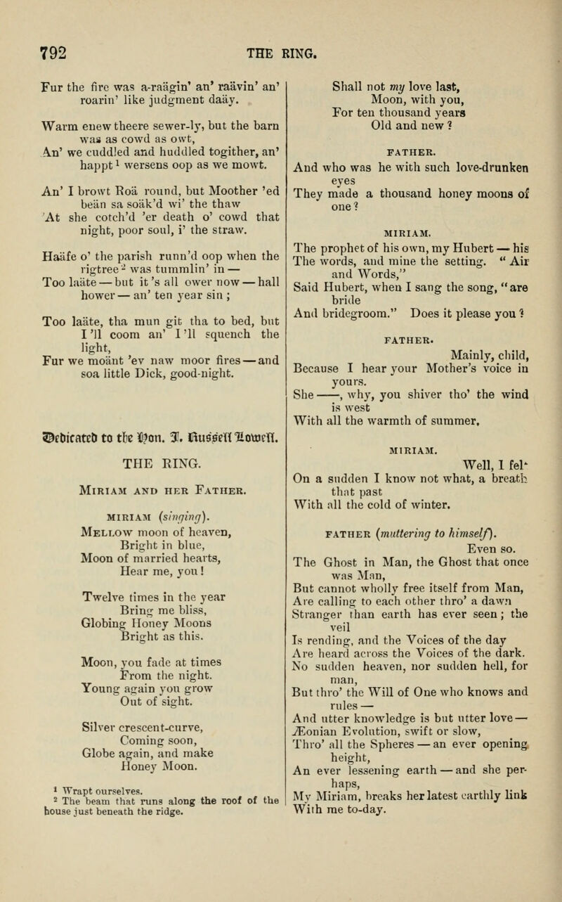 Fur the fire was a-raiigin' an' raavin' an' roai-in' like judgment daay. Warm euew theere sewer-ly, but the barn was as cowd as owt, A.n' we cuddled and huddled togither, an' happt 1 wersens oop as we mowt. An' I browt Roa. round, but Moother 'ed beiln sa soak'd wi' the thaw At she cotch'd 'er death o' cowd that night, poor soul, i' the straw. Haafe o' the parish runn'd oop when the rigtree^' was tummlin' in — Too laiite — but it'sail ower now — hall hower— an' ten year sin ; Too laate, tha mun git tha to bed, but I '11 coom an' I '11 squench the light, Fur we moaut 'ev naw moor fires—and soa little Dick, good-night. ©Ebicateb to th K^on. 3!. Rusfim'Eottjrn. THE RING. Miriam and her Father. MIRIAM (sinrjinrj). Mellow moon of heaven, Bright in blue, Moon of married hearts, Hear me, you! Twelve times in the year Bring me bliss, Globing Honey Moons Bright as this. Moon, you fade at times From the night. Young again yon grow Out of sight. Silver crescent-curve. Coming soon, Globe again, and make Honey Moon. • Wrapt ourselves. 2 The beam that runs along the roof of the bouse just beneath the ridge. Shall not my love last. Moon, with you. For ten thousand years Old and new ? FATHER. And who was he with such love-drunken eyes They made a thousand honey moons of one? MIRIAM. The prophet of his own, my Hubert — his The words, and mine the setting.  Air and Words, Said Hubert, when I sang the song, are bride And bridegroom. Does it please you 1 FATHER. Mainly, child, Because I hear your Mother's voice in yours. She , why, you shiver tho' the wind is west With all the warmth of summer, MIRIAM. Well, I fel- on a sudden I know not what, a breath thiit past With all the cold of winter. FATHER {muttering to himself). Even so. The Ghost in Man, the Ghost that once was Mnn, But cannot wholly free itself from Man, Aie calling to each other thro' a dawn Stranger than earth has ever seen; the veil Is rending, and the Voices of the day Are heard across the Voices of the dark. No sudden heaven, nor sudden hell, for man, But thro' the Will of One who knows and rules — And utter knowledge is but utter love — jEonian Evolution, swift or slow, Thro' all the Spheres — an ever opening height, An ever lessening earth — and she per- haps. My Miriam, breaks her latest earthly link With me to-day.