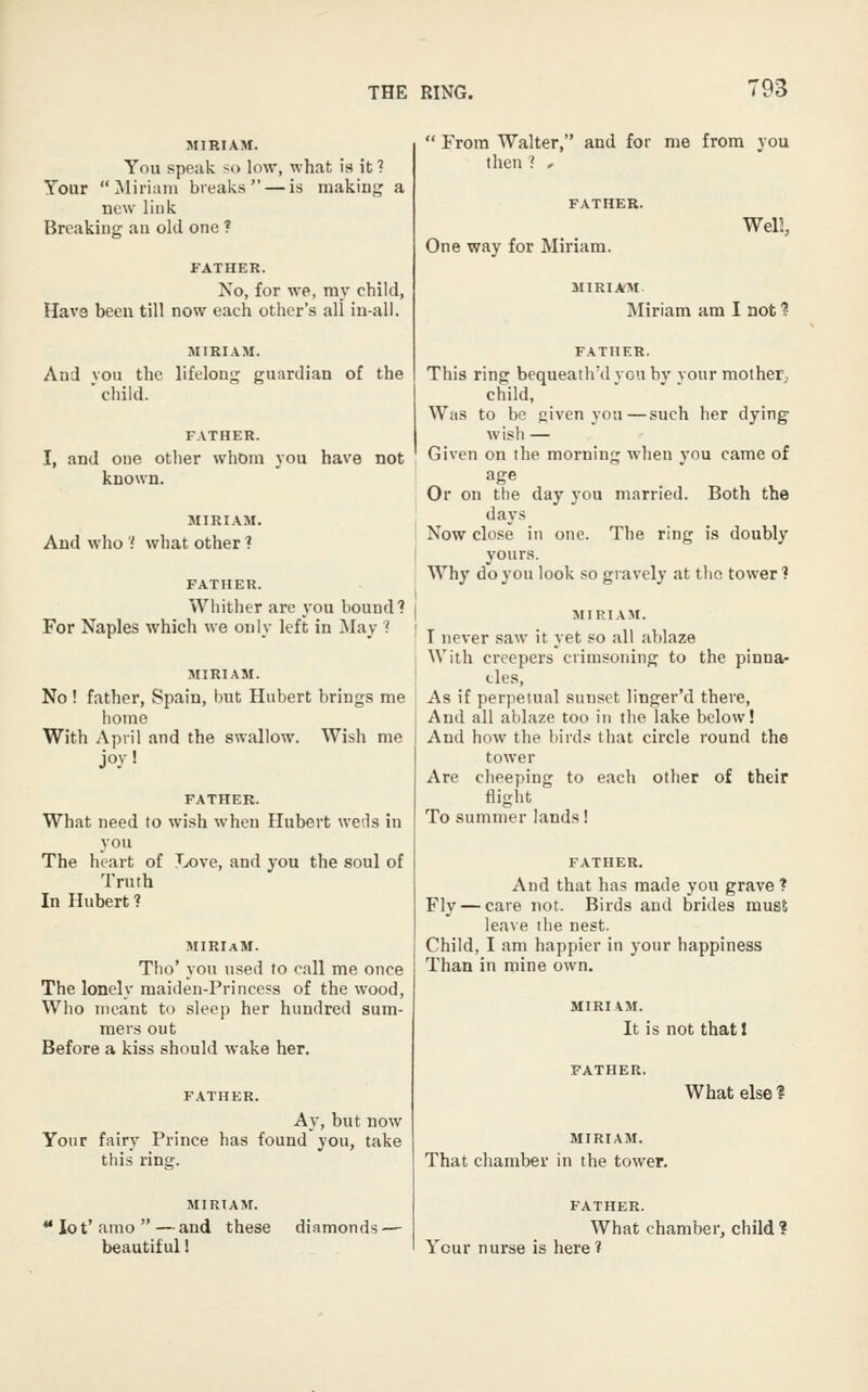 MIRIAM. You speak so low, what is it ? Your Miriam breaks — is making a new link Breaking an old one ? FATHER. No, for we, my child, Have been till now each other's all iu-all. MIRIAM. And vou the lifelong guardian of the ■ child. FATHER. I, and one other whom you have not known. MIRIAM. And who '( what other ? FATHER. Whither are j'ou bound? For Naples which we only left in May 1 MIRIAM. No ! father, Spain, but Hubert brings me iiome With April and the swallow. Wish me joy' FATHER. What need to wish when Hubert weds in you The heart of Love, and you the soul of Truth In Hubert? MIRIaM. Tho' you used to call me once The lonely maiden-Princess of the wood, Who meant to sleep her hundred sum- mers out Before a kiss should wake her. FATHER. Ay, but now Your fairy Prince has found you, take this ring. MIRIAM. ** lo t' amo  — and these diamonds — beautiful!  From Walter, and for me from you then? , One way for Miriam. Well. MIRIAM. Miriam am I not ■? FATHER. This ring bequeath'd vou bv vour mother, child, Was to be given you—such her dying w ish — Given on the morning when you came of age Or on the day you married. Both the days Now close in one. The ring is doubly yours. Why do you look so gravely at tlio tower? MIRIAM. I never saw it yet so all ablaze With creepers crimsoning to the pinna- cles. As if perpetual sunset linger'd there. And all ablaze too in the lake below! And how the birds that circle round the tower Are cheeping to each other of their flight To summer lands! FATHER. And that has made you grave ? Fly — care not. Birds and brides must leave ilie nest. Child, I am happier in your happiness Than in mine own. MIRIAM. It is not that I What else 1 MIRIAM. That chamber in the tower. FATHER. What chamber, child ? Your nurse is here?