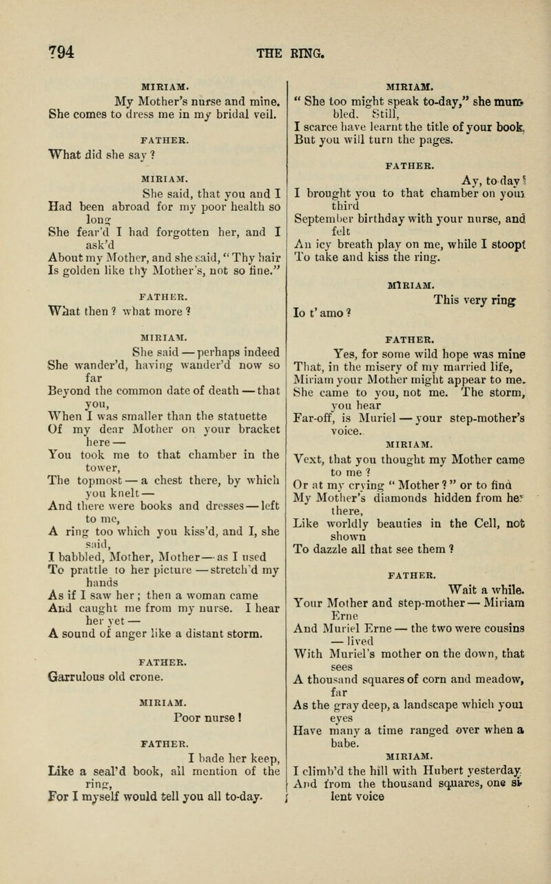 MIRIAM. My Mother's nurse and mine. She comes to dress me in my bridal veil, FATHER. What did she say ? MIRIAM. She said, that you and I Had been abroad for my poor health so lonn; She fear'd I had forgotten her, and I ask'd About my Mother, and she t,aid, Thy hair Is golden like thy Mother's, not so fine. FATHKR. Wiat then ? what more ? MIRIAM. She said — perhaps indeed She wander'd, having wauder'd now so far Beyond the common date of death — that you. When I was smaller than the statuette Of my denr Mother on your bracket here — You took me to that chamber in the tower, The topmost — a chest there, by which you knelt — And there were books and dresses — left to mc, A ring too which you kiss'd, and I, she snid, I babbled. Mother, Mother—as I used To prattle to her picture —stretch'd my hands As if I saw her; then a woman came Aiid caught me from my nurse. I hear her yet — A sound of anger like a distant storm. FATHER. Garrulous old crone. MIRIAM. Poor nurse! FATHER. I bade her keep. Like a seal'd book, all mention of the rinjr, For I myself would tell you all to-day. ; MIRIAM.  She too might speak to-day, she mnm bled. Still, I scarce have learnt the title of your book, But you will turn the pages. FATHER. Ay, to day 1 I brought you to that chamber on youi third Septeml)er birthday with your nurse, and felt An icy breath play on me, while I stoopt To take and kiss the ring. MIRIAM. lo t' amo ? This very ring FATHER. Yes, for some wild hope was mine That, in the misery of my married life, Miriam your Mother might appear to me. She came to you, not me. The storm, you hear Far-off, is Muriel — your step-mother's voice. MIRIAM. Vext, that you thought my Mother came to me ? Or at my crying  Mother ?  or to find My Mother's diamonds hidden from her there, Like worldly beauties in the Cell, not shown To dazzle all that see them ? FATHER. Wait a while. Your Mother and step-mother— Miriam Erne And Muriel Erne — the two were cousins — lived With Muriel's mother on the down, that sees A thousand squares of corn and meadow, far As the gray deep, a landscape which youl eyes Have niany a time ranged over when a babe. MIRIAM. I climb'd the hill with Hubert yesterday. And from the thousand sq.uares, one sif lent voice