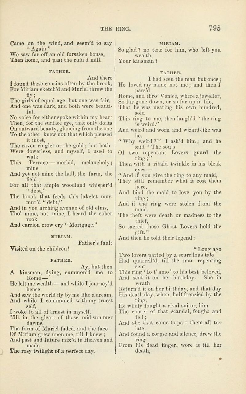 Came on the wind, and seem'd to say Again. We saw far off an old forsaken bouse. Then home, and past tlie ruiu'd mill. FATHER. And there I found these cousins often by the brook, For Miriam sketch'd and Muriel threw the fly; The girls of equal age, but one was fair, And one was dark, and both were beauti- ful. No voice for either spoke within my heart Then, for the surface eye, that only doats On outward beauty, glancing from the one To the other, knew not that which pleased it most, The raven ringlet or the gold; but both Were dowerless, and myself, I used to walk This Terrace — morbid, melancholy; mine And yet not mine the hall, the farm, the field ; For all that ample woodland whisper'd  debt, The brook that feeds this lakelet mur- mur'd  debt, And in yon arching avenue of old elms, Tho' mine, not mine, I heard tiie sober rook And carrion crow cry  Mortgage. Visited on the children! Father's fault FATHER. Ay, but then A kinsman, dying, summon'd me to Rome — He left me wealth — and while I journey'd hence, And saw the world fly by me like a dream, And wliile I communed with my truest self, I woke to all of 'ruest in myself. Till, in the gleara of those mid-summer dawns, The form of Muriel faded, and the face Of Miriam grew upon me, till I knew; And past and future mix'd in Heaven and made The rosy twilight of a perfect day. MIRIAM. So glad ? no tear for him, who left you wealth, Your kinsman ? FATHER. I had seen the man but once; He loved my name not me ; and then I pass'd Home, and thro' Venice, where a jeweller, So far gone down, or so far up in life, That he was nearing his own hundred, sold This ring to me, then laugh'd  the ring is weird. And weird and worn and wizard-like was he. Why weird 1 I ask'd him; and he said  The souls Of two repentant Lovers guard the ring; Then with a ribald twinkle in his bleak eyes —  And if you give the ring to any maid. They still remember what it cost them lure, And bind the maid to love you by the ring; And if the ring were stolen from the maid. The theft were death or madness to the thief. So sacred those Ghost Lovers hold the iiiit. And then he told their legend:  Long ago Two lovers parted by a scurrilous tale Had quarrell'd, till the man repenting sent This ling ' lo t'amo' to his best beloved, And sent it on her birthday. She in wrath T?eturn'd it on her birthday, and that day His death-day, v.hen, half-frenzied by the ring. He wildly fought a rival suitor, him The causer of that scandal, foiighi and fell; And she Miat came to part them all too late. And found a corpse and silence, drew the ring From his dead finger, wore it till her death.