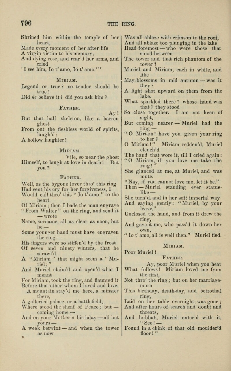 Shrined him within the temple of her heart, Made every moment of her after life A virgin victim to his memory, And dying rose, and rear'd her arms, and cried ' I see him, lo t' amo, lo t' amo.'  Miriam. Legend or true 1 so tender should be true ! Did he believe it ? did you ask him ? Father. Ay! But that half skeleton, like a barren ghost From out the fleshless world of spirits, laugh'd: A hollow laughter! Miriam. Vile, so near the ghost Himself, to laugh at love in death! But youl Father. Well, as the bygone lover thro' this ring Had sent his ciy for her forgiveness, I Would call thro' this  lo t' amo  to the heart Of Miriam ; then I bade the man engrave  From Walter on the ring, and send it — wrote Name, surname, all as clear as noon, but he — Some yonuger hand must have engraven the ring — His fingers were so stifFen'd by the frost Of seven and ninety winters, that he scrawl'd A Miriam that might seem a Mu- riel ;  And Muriel claim'd and open'd what I meaut For Miriam, took the ring, and flaunted it Before that oilier wlioiu I loved and love. A mnuntain stay'd me here, a minster til ere, A galleried ]Kilace, or a battlefield, Where stood the sheaf of I'eace : but — coming home — And on your Mother's birthday — all but yours — A week betwixt — and when the tower as now Was all ablaze with crimson to the roof, And all ablaze too plunging in the lake Head-foremost — who were those that stood between The tower and that rich phantom of the tower ? Muriel aud Miriam, each in white, and like May-blossoms in mid autumn — was it they 1 A light shot upward on them from the lake. What sparkled there ? whose hand was that ? they stood So close together. I am not keen of sight. But coming nearer — Muriel had the ring —  O Miriam! have you given your ring to her ■? O Miriam! Miriam redden'd, Muriel clench'd The hand that wore it, till I cried again: O Miriam, if you love me take the ring!' She glanced at me, at Muriel, and was mute.  Nay, if you cannot love me, let it be. Then — Muriel standing ever statue- like— She turn'd, and in her soft imperial way And saying gently: Muriel, by your leave, Unclosed the hand, and from it drew the ring, And gave it me, who pass'd it down her own,  lo t' amo, all is well then. Muriel fled. Miriam. Poor Muriel ! Father. Ay, poor Muriel when you hear What follows! Miriam loved me from tiie first, Not thro' the ring; but on her marriage- morn This birthday, death-day, and betrothal ring, Laid on her table overnight, was gone ; And after hours of search aud doubt and threats. And hubbub, Muriel enter'd with it,  See!— Found in a chink of that old moulder'd floor 1 