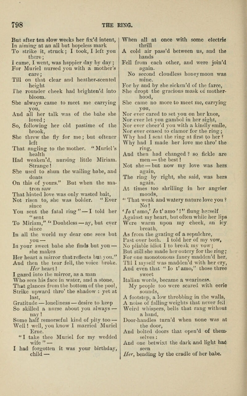But after ten slow weeks her fix'd intent, In aiming at an all but hopeless mark To strike it, struck; I took, I left you there; I came, I went, was happier day by day ; For Muriel nursed you with a mother's care; Till on that clear and heather-scented height The rounder cheek had brighten'd into bloom. She always came to meet me carrying you. And all her talk was of the babe she loved; So, following her old pastime of the brook, She threw the fly for me; but oftener left That angling to the mother. Muriel's health Had weaken'd, nursing little Miriam. Strange! She used to shun the wailing babe, and doats On this of yours. But when the ma- tron saw That hinted love was only wasted bait. Not risen to, she was bolder.  Ever since You sent the fatal ring — I told her sent To Miriam,  Doubtless — ay, but ever since In all the world my dear one sees but you — In your sweet babe she finds but you — she makes Her heart a mirror that reflects but you. And then the tear fell, the voice iiroke. Ilcr heart! I gazed into tlic mirror, as a man Who sees his face in water, and a stone, Tliat glances from tlie bottom of tlie i)Oo!, Strike upward thro' the shadow ; yet at last. Gratitude—loneliness — desire to keep So skilled a nurse about you always — nay! Some half remorseful kind of pity too — Well! well, you know I married Muriel Erne. I take thee Muriel for my wedded wife  — I had forgotten it was your birthday, child — When all at once with some electric thrill A cold air pass'd between us, and the hands Fell from each other, and were join'd again. No second cloudless honeymoon was mine. For by and by she sickeu'd of the farce, She dropt the gracious mask of mother- hood, She came no more to meet me, carrying you, Nor ever cared to set you on her knee, Nor ever let you gambol in her sight, Nor ever clieer'd you with a kindly smile, Nor ever ceased to clamor for the ring ; Wliy had I sent the ring at first to lier ? Why had I made her love me thro' the ring. And then had changed ? so fickle are men — tlie best! Not she — but now my love was hers again. The ring by right, she said, was hers again. At times too shrilling in her angrier moods,  That weak and watery nature love you ? No! ' lo t' amo,' Jo t' amo'! flung h.^rself Against my heart, but often while her lips Were warm upon my cheek, an icy breath, As from the grating of a sepulchre. Past over both. I told her of my vow. No pliable idiot I to break my vow; But still she made her ontcry for the ring; For one monotonous fancy madden'd her, Till I myself was madden'd with her cry, And even that  lo t' amo, those three sweet Italian words, became a weariness. My people too were scared with eerie sounds, A footstep, a low throbbing in the walls, A noise of falling weights that never fcxl Weird whispers, bells that rang without a hand. Door-handles turn'd when none was at the door, And bolted doors that open'd of them- selves: And one betwixt the dark and light had seen Her, bending by the cradle of her babe. J
