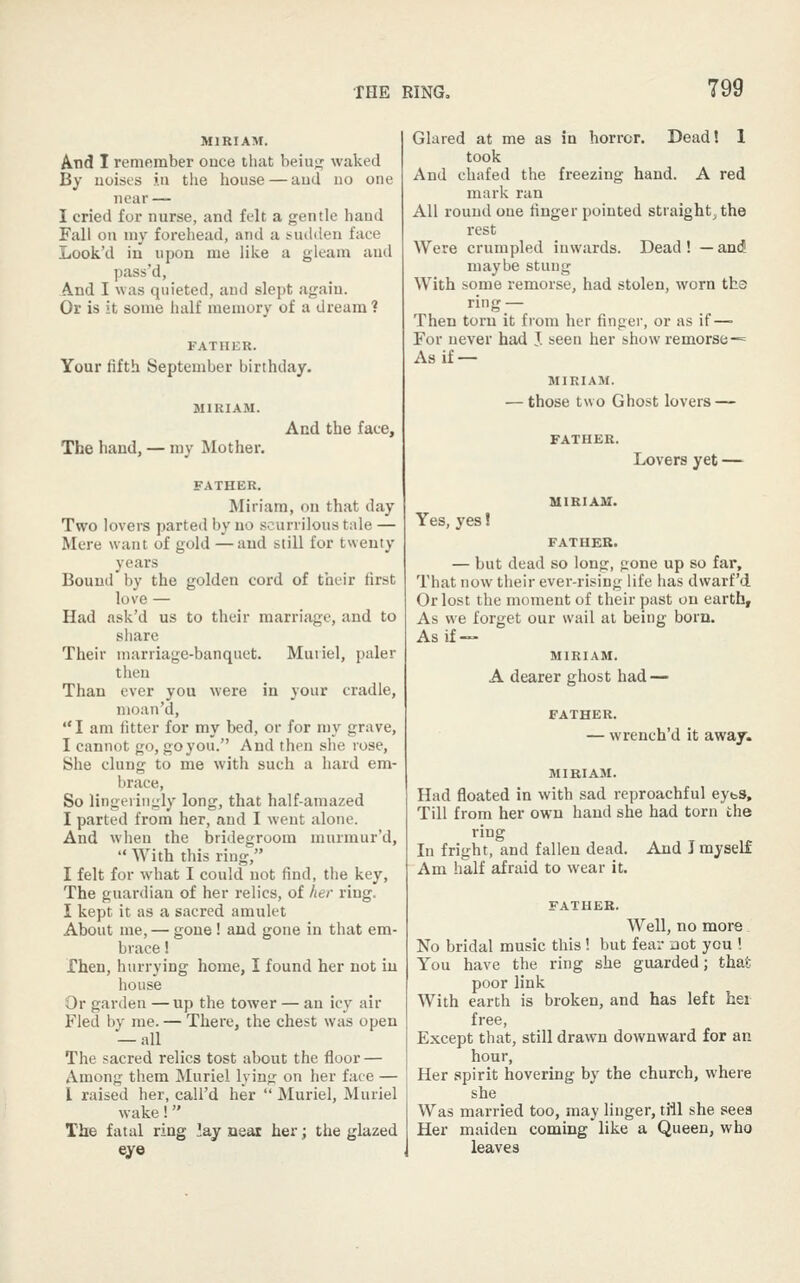 MIRIAM. And I remember once that beiu;^ waked By noises j.ii the house — and no one near — I cried for nurse, and felt a gentle hand Fall on ni}' forehead, atid a i.ud(len face Look'd in upon me like a gleam and pass'd. And I was quieted, and slept again. Or is it some half memory of a dream 1 FATHER. Your fifth September birthday. The hand, — my Mother. And the face. FATHER. Miriam, on that day Two lovers parted by no scurrilous tale — Mere want of gold —and still for twenty years Bound by the golden cord of their first love — Had ask'd us to their marriage, and to share Their marriage-banquet. Muiiel, paler then Than ever you were in your cradle, nioan'd, I am fitter for my bed, or for my grave, I cannot go, goyou. And then she rose. She clung to me with such a hard em- brace, So lingeiingly long, that half-amazed I parted from her, and I went alone. And when the bridegroom murmur'd,  With this ring, I felt for what I could not find, the key. The guardian of her relics, of her ring. I kept it as a sacred amulet About me, — gone ! and gone in that em- brace ! Then, hurrying home, I found her not in house Or garden —up the tower — an icy air Fled by me. — There, the chest was open — all The sacred relics tost about the floor — Among them Muriel lying on her face — I raised her, call'd her  Muriel, Muriel wake! The fatal ring lay neat her; the glazed eye Glared at me as in horror. Dead! 1 took And chafed the freezing hand. A red mark ran All round one finger pointed straight, the rest Were crumpled inwards. Dead ! — and maybe stung With some remorse, had stolen, worn ths ring — Then torn it from her finger, or as if — For never had J. seen her show remorse-= Asif — MIRIAM. — those two Ghost lovers — Lovers yet — MIRIAM. Yes, yes! FATHEB. — but dead so long, gone up so far. That now their ever-rising life lias dwarf'd Or lost the moment of their past on earth. As we forget our wail at being born. As if— MIRIAM. A dearer ghost had — FATHER. — wrench'd it away. MIRIAM. Had floated in with sad reproachful eyts. Till from her own hand she had torn the ring In fright, and fallen dead. And J myself Am half afraid to wear it. FATHER. Well, no more No bridal music this! but fear aot you ! You have the ring she guarded; that- poor link With earth is broken, and has left hei free. Except that, still drawn downward for an hour, Her spirit hovering by the church, where she Was married too, may linger, till she sees Her maiden coming like a Queen, who leaves